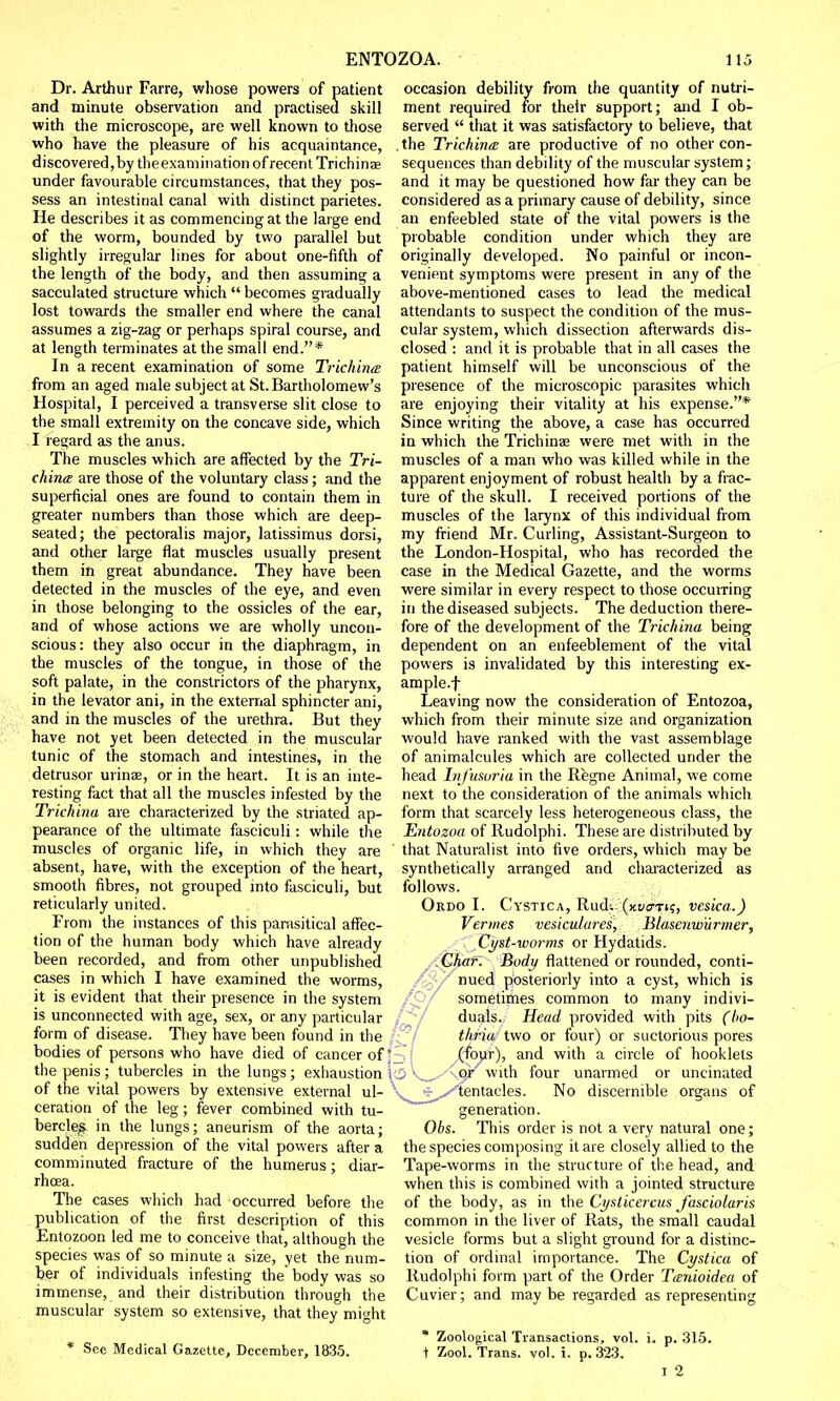 Dr. Arthur Farre, whose powers of patient and minute observation and practised skill with the microscope, are well known to those who have the pleasure of his acquaintance, discovered,by theexamination of recent Trichinae under favourable circumstances, that they pos- sess an intestinal canal with distinct parietes. He describes it as commencing at the large end of the worm, bounded by two parallel but slightly irregular lines for about one-fifth of the length of the body, and then assuming a sacculated structure which  becomes gradually lost towards the smaller end where the canal assumes a zig-zag or perhaps spiral course, and at length terminates at the small end.* In a recent examination of some Trichina from an aged male subject at St. Bartholomew's Hospital, I perceived a transverse slit close to the small extremity on the concave side, which I regard as the anus. The muscles which are affected by the Tri- china are those of the voluntary class; and the superficial ones are found to contain them in greater numbers than those which are deep- seated; the pectoralis major, latissimus dorsi, and other large flat muscles usually present them in great abundance. They have been detected in the muscles of the eye, and even in those belonging to the ossicles of the ear, and of whose actions we are wholly uncon- scious: they also occur in the diaphragm, in the muscles of the tongue, in those of the soft palate, in the constrictors of the pharynx, in the levator ani, in the external sphincter ani, and in the muscles of the urethra. But they have not yet been detected in the muscular tunic of the stomach and intestines, in the detrusor urinae, or in the heart. It is an inte- resting fact that all the muscles infested by the Trichina are characterized by the striated ap- pearance of the ultimate fasciculi: while the muscles of organic life, in which they are absent, have, with the exception of the heart, smooth fibres, not grouped into fasciculi, but reticularly united. From the instances of this parasitical affec- tion of the human body which have already been recorded, and from other unpublished cases in which I have examined the worms, it is evident that their presence in the system is unconnected with age, sex, or any particular form of disease. They have been found in the bodies of persons who have died of cancer of; the penis; tubercles in the lungs; exhaustion | of the vital powers by extensive external ul- ceration of the leg; fever combined with tu- bercle^ in the lungs; aneurism of the aorta; sudden depression of the vital powers after a comminuted fracture of the humerus; diar- rhoea. The cases which had occurred before the publication of the first description of this Entozoon led me to conceive that, although the species was of so minute a size, yet the num- ber of individuals infesting the body was so immense, and their distribution through the muscular system so extensive, that they might * See Medical Gazette, December, 1835. ment required for their support; and I ob- served  that it was satisfactory to believe, that the Trichina are productive of no other con- sequences than debility of the muscular system; and it may be questioned how far they can be considered as a primary cause of debility, since an enfeebled state of the vital powers is the probable condition under which they are originally developed. No painful or incon- venient symptoms were present in any of the above-mentioned cases to lead the medical attendants to suspect the condition of the mus- cular system, which dissection afterwards dis- closed : and it is probable that in all cases the patient himself will be unconscious of the presence of the microscopic parasites which are enjoying their vitality at his expense.* Since writing the above, a case has occurred in which the Trichinae were met with in the muscles of a man who was killed while in the apparent enjoyment of robust health by a frac- ture of the skull. I received portions of the muscles of the larynx of this individual from my friend Mr. Curling, Assistant-Surgeon to the London-Hospital, who has recorded the case in the Medical Gazette, and the worms were similar in every respect to those occurring in the diseased subjects. The deduction there- fore of the development of the Trichina being dependent on an enfeeblement of the vital powers is invalidated by this interesting ex- ample.f Leaving now the consideration of Entozoa, which from their minute size and organization would have ranked with the vast assemblage of animalcules which are collected under the head Infusoria in the Regne Animal, we come next to the consideration of the animals which form that scarcely less heterogeneous class, the Entozoa of Rudolphi. These are distributed by that Naturalist into five orders, which may be synthetically arranged and characterized as follows. Ordo I. Cystica, Rudi. (jtyo-Ti?) vesica.) Vermes vesiculares, Blasenwiirmer, Cyst-worms or Hydatids. Char. Body flattened or rounded, conti- nued posteriorly into a cyst, which is sometimes common to many indivi- duals. Head provided with pits (bo- thria two or four) or suctorious pores (four), and with a circle of hooklels sV^XA.er with four unarmed or uncinated vSi^*/tentacles. No discernible organs of generation. Obs. This order is not a very natural one; the species composing it are closely allied to the Tape-worms in the structure of the head, and when this is combined with a jointed structure of the body, as in the Cysticercus J'asciolaris common in the liver of Rats, the small caudal vesicle forms but a slight ground for a distinc- tion of ordinal importance. The Cystica of Rudolphi form part of the Order Tanioidea of Cuvier; and maybe regarded as representing * Zoological Transactions, vol. i. p. 315. t Zool. Trans, vol. i. p. 323. i 2