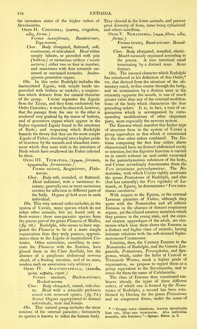 the immature states of the higher orders of Sterelmintha. Ordo II. Cestoidea, (xscto?, cingulum, uh>s, forma.) Vermes taniaformes, Bandwurmer, Tape-worms. Char. Body elongated, flattened, soft, continuous, or articulated. Head either simply labiate, or provided with pits (bothria) or suctorious orifices (oscula suctoria) either two or four in number, and sometimes with four retractile un- armed or uncinated tentacles. Andro- gynous generative organs. Obs. In this order Rudolphi includes the inarticulated Ligula, with simple heads un- provided with bothria or suckers; a conjunc- tion which detracts from the natural character of the group. Cuvier separates the Ligula from the Tania, and they form exclusively his Order Cestoidea; it must be observed, however, that the passage from the one to the other is rendered very gradual by the traces of bothria, and of generative organs which appear in the higher organized Ligula found in the intestines of Birds; and respecting which Rudolphi hazards the theory that they are the more simple Ligula of Fishes, developed into a higher grade of structure by the warmth and abundant nutri- ment which they meet with in the intestines of Birds which have swallowed the Fishes infested by them. Oudo III. Thematoda, (T^fta, foramen, r^ri/ji.cc.TaS'rii foraminosus.) Vermes suctorii, Saugwurmer, Fluke- worms. Char. Body soft, rounded, or flattened. Head indistinct, with a suctorious fo- ramen ; generally one or more suctorious cavities for adhesion in different parts of the body. Organs of' both sexes in each individual. Obs. This very natural order includes, in the system of Cuvier, many species which do not infest other animals, but are found only in fresh waters; these non-parasitic species form the greater part of the genus Planaria of Muller, (Jig. 80.) Rudolphi, who seems to have sup- posed the Planaria to be of a more simple organization than they truly possess, approxi- mates them to the Ligulas or inarticulated Ces- toidea. Other naturalists, unwilling to asso- ciate the Planaria with the Entozoa, have placed them in the Class Anellida, but the absence of a ganglionic abdominal nervous chord, of a floating intestine, and of an anus, renders such an association very arbitrary. Ordo IV. Acanthocepuala, (a.jca>6a, spina, x.i$a.\-n, caput.) Vermes uncinati, Haeken-wvrmer, Hooked-woi^ms. Char. Body elongated, round, sub-elas- tic. Head with a retractile proboscis armed with recurved spines, (Jig. 74.) Sexual Organs appropriated to distinct individuals, male and female. Obs. This natural group includes the most noxious of the internal parasites; fortunately no species is known to infest the human body. They abound in the lower animals, and present great diversity of form, some being cylindrical and others sacciform. OrdoV. Nematoidea, (iD^a.,Jilum, ei^oj, forma.) Vermes teretes, Rund-w'urmer. Round- worms. Char. Body elongated, rounded, elastic. Mouth variously organized according to the genera. A true intestinal canal terminating by a distinct anus. Sexes distinct. Obs. The internal character which Rudolphi has introduced in his definition of this Order,* viz. that derived from the structure of the ali- mentary canal, its free course through the body, and its termination by a distinct anus at the extremity opposite the mouth, is one of much greater value than any of the external modifica- tions of the body which characterize the four preceding orders. It is, in fact, a trait of or- ganization which is accompanied by corre- sponding modifications of other important parts, more especially the nervous system. The Entozoa which manifest this higher type of structure form in the syslem of Cuvier a group equivalent to that which is constituted by the four other orders combined. The En- tozoa composing the first four orders above characterized have no distinct abdominal cavity or intestine,but the digestive function is carried on in canals without an anal outlet excavated in the parenchymatous substance of the body, and Cuvier accordingly denominates them the Vers intestinaux parenchymateux. The Ne- matoidea, with which Cuvier rightly associates the genus Pentastoma of Rudolphi, and also (but less naturally) the Vers rigidules of La- marck, or Epizoa, he denominates ' Vers intes- tinaux cavitaires.' With respect to the Epizoa, or the external Lerna?an parasites of Fishes, although they agree with the Nematoidea and all inferior Entozoa in the absence of distinct respiratory organs, yet the ciliated natatory members which they possess in the young state, and the exter- nal ovarian appendages of the adult, are cha- racters which raise them above the Entozoa as a distinct and higher class of animals, having intimate relations with the soft-skinned Sipho- nostomous Crustaceans. Limiting, then, the Cavitary Entozoa to the Nematoidea of Rudolphi, and the Genera Lin- guatula, Pentastoma, Porocephulus, and Syn- gamus, which, under the habit of Cestoid or Trematode Worms, mask a higher grade of organization, we propose to regard them as a group equivalent to the Sterelmintha, and to retain for them the name of Ctzlelmintha. The class of Entozoa thus constituted em- braces already the types of three different orders, of which one is formed by the Nema- toidea of Rudolphi, a second has been esta- blished by Diesing for the genus Pentastoma and its congeneric forms, under the name of *  Corpus teres elasticum, tractus intestinalis hinc ore, illinc ano terminatus. Alia individua mascula, alia feminea.Synops. Entox. p. 3.