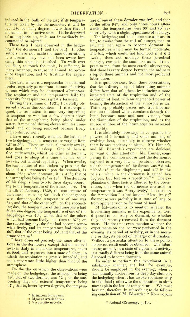 induced in the bulk of the air; if its tempera- ture be taken by the thermometer, it will be found to be many degrees lower than that of the animal in its active state; if it be deprived of atmospheric air, it is not immediately in- commoded or injured. These facts I have observed in the hedge- hog,* the dormouse,f and the bat.J If other authors have not made the same observations, it is because they have not been aware how easily this sleep is disturbed. To walk over the floor, to touch the table, is sufficient, in many instances, to rouse the animal, to re-pro- duce respiration, and to frustrate the experi- ment. The bat, which is a crepuscular or nocturnal feeder, regularly passes from its state of activity to one which may be designated diwnation. The respiration and the temperature fail; the necessity for respiration is greatly lessened. During the summer of 1831, I carefully ob- served a bat in this condition. If it were quite quiet, its respiration became very imperfect; its temperature was but a few degrees above that of the atmosphere; being placed under water, it remained during eleven minutes unin- jured, and on being removed became lively and continued well. I have more recently watched the habits of two hedgehogs, in a temperature varying from 45° to 50°. These animals alternately awake, take food, and fall asleep. One of them is frequently awake, whilst the other is dormant, and goes to sleep at a time that the other awakes, but without regularity. When awake, the temperature of each, taken by pressing the bulb of a thermometer upon the stomach, is about 95°; when dormant, it is 4.5°; that of the atmosphere being 42° or 43°. The duration of this sleep is from two to three days, accord- ing to the temperature of the atmosphere. On the 4th of February, 1832, the temperature of the atmosphere being 50°, both the hedgehogs were dormant,—the temperature of one was 51°, and that of the other 52°; on the succeed- ing day, the temperature of the atmosphere had fallen one degree, the temperature of one of the hedgehogs was 49°, whilst that of the other, which had become lively, had risen to 87°; on the succeeding day, the first had become some- what lively, and its temperature had risen to 60°, that of the other being 85°, and that of the atmosphere 47°. I have observed precisely the same alterna- tions in the dormouse ; except that this animal awakes daily in moderate temperatures, takes its food, and re-passes into a state of sleep, in which the respiration is greatly impeded, and the temperature little higher than that of the atmosphere. On the day on which the observations were made on the hedgehogs, the atmosphere being 49°, that of two dormice was 52°; on the suc- ceeding day, the external temperature being 47°, that is, lower by two degrees, the tempera- * Erinacetis Europrrns. + Myoxua avpllanariiis. ture of one of these dormice was 92°, and that of the other 94°; and only three hours after- wards, the temperatures were 60° and 70° re- spectively, with a slight appearance of lethargy. The hedgehog and the dormouse appear, in fact, to awake from the call of hunger, then to eat, and then again to become dormant, in temperatures which may be termed moderate. The bat, which could not find food if it did awake, does not undergo these periodical changes, except in the summer season. It ap- pears to me, from the most careful observation, that there is every degree between the ordinary sleep of these animals and the most profound hibernation. It is quite obvious, from these observations, that the ordinary sleep of hibernating animals differs from that of others, by inducing a more impaired state of the respiration and of the evolution of heat, with an augmented power of bearing the abstraction of the atmospheric air. This sleep probably passes into true hiberna- tion, as the blood which circulates through the brain becomes more and more venous, from the diminution of the respiration, and as the muscular fibre of the heart acquires increased irritability. It is absolutely necessary, in comparing the powers of hibernating and other animals, of evolving heat, accurately to observe whether there be any tendency to sleep. Mr. Hunter's and M. Edwards's experiments are deficient for want of this attention. Mr. Hunter, com- paring the common mouse and the dormouse, exposed to a very low temperature, observes, that the temperature of the former was  dimi- nished 16° at the diaphragm, and 18° in the pelvis ; while in the dormouse it gained five degrees, but lost on a repetition. * The ex- planation of these facts is afforded by the obser- vation, that when the dormouse increased in temperature it was  very lively, but that on the  repetition it had become  less lively ; the mouse was probably in a state of languor from apprehension or for want of food. M. Edwards omits to mention whether the hibernating animals, in his experiments, were disposed to be lively or dormant, or whether they had recently recovered from the dormant state. He does not even mention whether the experiments on the bat were performed in the evening, its period of activity, or in the morn- ing or day, its period of lethargy or diurnation. Without a particular attention to these points, no correct result could be obtained. The hiber- nating animal, in a state of vigour and activity, is a totally different being from the same animal disposed to become dormant. In order to perform this experiment in a satisfactory manner, the bat, for example, should be employed in the evening, when it has naturally awoke from its deep day-slumber, the hedgehog when it has awoke spontaneously to take food ; otherwise the disposition to sleep may explain the loss of temperature. We must hesitate, therefore, in subscribing to the follow- ing conclusion of M. Edwards:  No« voyons