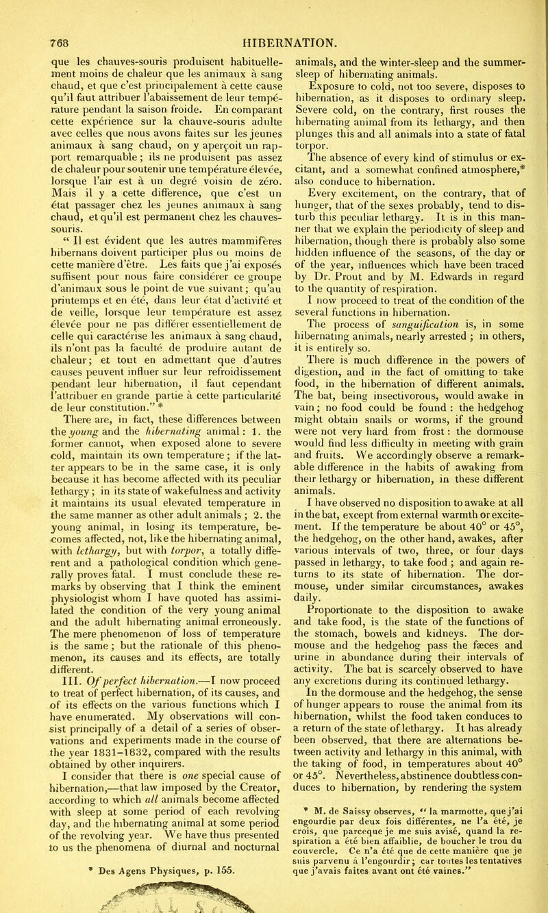que les chauves-souris produisent habituelle- ment moins de chaleur que les animaux a sang chaud, et que c'est principalement a cette cause qu'il faut attribuer l'abaissement de leur tempe- rature pendant la saison froide. En comparant cette experience sur la chauve-souris adulte avec celles que nous avons faites sur les jeunes animaux a sang chaud, on y apercoit un rap- port remarquable; ils ne produisent pas assez de chaleur pour soutenir une temperature elevee, lorsque l'air est a un degre voisin de zero. Mais il y a cette difference, que c'est un £tat passager chez les jeunes animaux a sang chaud, et qu'il est permanent chez les chauves- souris.  II est evident que les autres mammiferes hibernans doivent participer plus ou moins de cette maniere d'etre. Les faits que j'ai exposes suffisent pour nous faire considerer ce groupe d'animaux sous le point de vue suivant; qu'au printemps et en ete, dans leur ttat d'activite et de veille, lorsque leur temperature est assez elevee pour ne pas diflerer essentiellement de celle qui caracterise les animaux a sang chaud, ils n'ont pas la faculte de produire autant de chaleur; et tout en admettant que d'autres causes peuvent influer sur leur refroidissement pendant leur hibernation, il faut cependant l'attribuer en grande partie a cette particularite de leur constitution. * There are, in fact, these differences between the young and the hibernating animal: 1. the former cannot, when exposed alone to severe cold, maintain its own temperature ; if the lat- ter appears to be in the same case, it is only because it has become affected with its peculiar lethargy; in its state of wakefulness and activity it maintains its usual elevated temperature in the same manner as other adult animals ; 2. the young animal, in losing its temperature, be- comes affected, not, like the hibernating animal, with lethargy, but with torpor, a totally diffe- rent and a pathological condition which gene- rally proves fatal. I must conclude these re- marks by observing that I think the eminent physiologist whom I have quoted has assimi- lated the condition of the very young animal and the adult hibernating animal erroneously. The mere phenomenon of loss of temperature is the same; but the rationale of this pheno- menon, its causes and its effects, are totally different. III. Of perfect hibernation.—I now proceed to treat of perfect hibernation, of its causes, and of its effects on the various functions which I have enumerated. My observations will con- sist principally of a detail of a series of obser- vations and experiments made in the course of the year 1831-1832, compared with the results obtained by other inquirers. I consider that there is one special cause of hibernation,—that law imposed by the Creator, according to which all animals become affected with sleep at some period of each revolving day, and the hibernating animal at some period of the revolving year. We have thus presented to us the phenomena of diurnal and nocturnal * Des Agens Physiques, p. 155. animals, and the winter-sleep and the summer- sleep of hibernating animals. Exposure to cold, not too severe, disposes to hibernation, as it disposes to ordinary sleep. Severe cold, on the contrary, first rouses the hibernating animal from its lethargy, and then plunges this and all animals into a state of fatal torpor. The absence of every kind of stimulus or ex- citant, and a somewhat confined atmosphere,* also conduce to hibernation. Every excitement, on the contrary, that of hunger, that of the sexes probably, tend to dis- turb this peculiar lethargy. It is in this man- ner that we explain the periodicity of sleep and hibernation, though there is probably also some hidden influence of the seasons, of the day or of the year, influences which have been traced by Dr. Prout and by M. Edwards in regard to the quantity of respiration. I now proceed to treat of the condition of the several functions in hibernation. The process of sanguification is, in some hibernating animals, nearly arrested ; in others, it is entirely so. There is much difference in the powers of digestion, and in the fact of omitting to take food, in the hibernation of different animals. The bat, being insectivorous, would awake in vain; no food could be found : the hedgehog might obtain snails or worms, if the ground were not very hard from frost: the dormouse would find less difficulty in meeting with grain and fruits. We accordingly observe a remark- able difference in the habits of awaking from their lethargy or hibernation, in these different animals. I have observed no disposition to awake at all in the bat, except from external warmth or excite- ment. If the temperature be about 40° or 45°, the hedgehog, on the other hand, awakes, after various intervals of two, three, or four days passed in lethargy, to take food ; and again re- turns to its state of hibernation. The dor- mouse, under similar circumstances, awakes daily. Proportionate to the disposition to awake and take food, is the state of the functions of the stomach, bowels and kidneys. The dor- mouse and the hedgehog pass the faeces and urine in abundance during their intervals of activity. The bat is scarcely observed to have any excretions during its continued lethargy. In the dormouse and the hedgehog, the sense of hunger appears to rouse the animal from its hibernation, whilst the food taken conduces to a return of the state of lethargy. It has already been observed, that there are alternations be- tween activity and lethargy in this animal, with the taking of food, in temperatures about 40° or 45°. Nevertheless, abstinence doubtless con- duces to hibernation, by rendering the system * M. de Saissy observes,  la marmotte, que j'ai engourdie par deux fois differentes, ne l'a ete, je crois, que parceque je me suis avise, quand la re- spiration a ete bien affaiblie, de boucher le trou du couvercle. Ce n'a ete que de cette maniere que je suis parvenu a l'engourdir; car toutes les tentatives que j'avais faites avant out ete vaines.