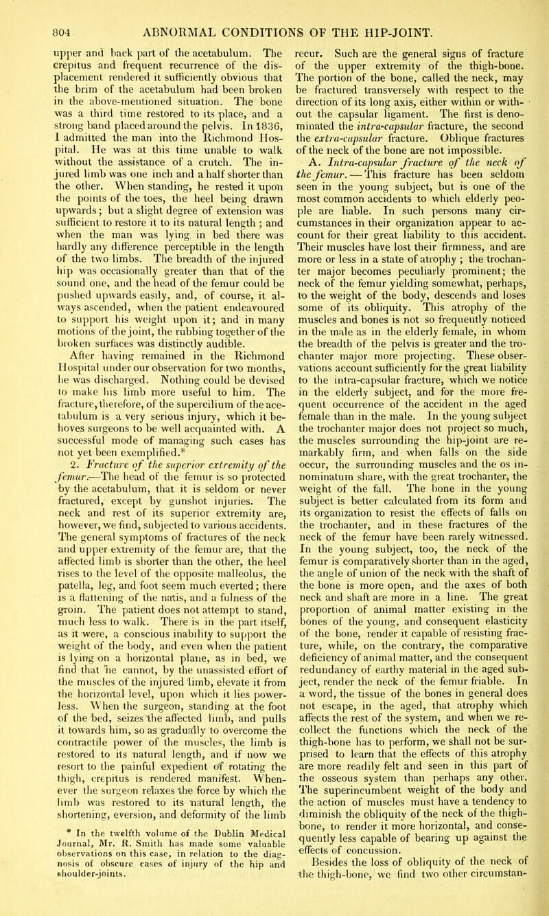 upper and back part of the acetabulum. The crepitus and frequent recurrence of the dis- placement rendered it sufficiently obvious that the brim of the acetabulum had been broken in the above-mentioned situation. The bone was a third time restored to its place, and a strong band placed around the pelvis. Inl83G, I admitted the man into the Richmond Hos- pital. He was at this time unable to walk without the assistance of a crutch. The in- jured limb was one inch and a half shorter than the other. When standing, he rested it upon the points of the toes, the heel being drawn upwards; but a slight degree of extension was sufficient to restore it to its natural length ; and when the man was lying in bed there was hardly any difference perceptible in the length of the two limbs. The breadth of the injured hip was occasionally greater than that of the sound one, and the head of the femur could be pushed upwards easily, and, of course, it al- ways ascended, when the patient endeavoured to support his weight upon it; and in many motions of the joint, the rubbing together of the broken surfaces was distinctly audible. After having remained in the Richmond Hospital under our observation for two months, lie was discharged. Nothing could be devised to make his limb more useful to him. The fracture, therefore, of the supercilium of the ace- tabulum is a very serious injury, which it be- hoves surgeons to be well acquainted with. A successful mode of managing such cases has not yet been exemplified.* 2. Fracture of the superior extremity of the femur.—The head of the femur is so protected by the acetabulum, that it is seldom or never fractured, except by gunshot injuries. The neck and rest of its superior extremity are, however, we find, subjected to various accidents. The general symptoms of fractures of the neck and upper extremity of the femur are, that the affected limb is shorter than the other, the heel vises to the level of the opposite malleolus, the patella, leg, and foot seem much everted; there is a flattening of the natis, and a fulness of the groin. The patient does not attempt to stand, much less to walk. There is in the part itself, as ft were, a conscious inability to support the weight of the body, and even when the patient is lying on a horizontal plane, as in bed, we find that be cannot, by the unassisted effort of the muscles of the injured limb, elevate it from the horizontal level, upon which it lies power- less. When the surgeon, standing at the foot of the bed, seizes the affected limb, and pulls it towards him, so as gradually to overcome the contractile power of the muscles, the limb is restored to its natural length, and if now we resort to the painful expedient of rotating the thigh, crepitus is rendered manifest. When- ever the surgeon relaxes the force by which the limb was restored to its natural length, the shortening, eversion, and deformity of the limb * In the twelfth volume of the Dublin Medical Journal, Mr. R. Smith has made some valuable observations on this case, in relation to the diag- nosis of obscure cases of injury of the hip and shoulder-joints. recur. Such are the general signs of fracture of the upper extremity of the thigh-bone. The portion of the bone, called the neck, may be fractured transversely with respect to the direction of its long axis, either within or with- out the capsular ligament. The first is deno- minated the intracapsular fracture, the second the extra-cupsular fracture. Oblique fractures of the neck of the bone are not impossible. A. Intra-capsular fracture of the neck of the femur. — This fracture has been seldom seen in the young subject, but is one of the most common accidents to which elderly peo- ple are liable. In such persons many cir- cumstances in their organization appear to ac- count for their great liability to this accident. Their muscles have lost their firmness, and are more or less in a state of atrophy ; the trochan- ter major becomes peculiarly prominent; the neck of the femur yielding somewhat, perhaps, to the weight of the body, descends and loses some of its obliquity. This atrophy of the muscles and bones is not so frequently noticed in the male as in the elderly female, in whom the breadth of the pelvis is greater and the tro- chanter major more projecting. These obser- vations account sufficiently for the great liability to the intra-capsular fracture, which we notice in the elderly subject, and for the more fre- quent occurrence of the accident in the aged female than in the male. In the young subject the trochanter major does not project so much, the muscles surrounding the hip-joint are re- markably firm, and when falls on the side occur, the surrounding muscles and the os in- nominatuin share, with the great trochanter, the weight of the fall. The bone in the young subject is better calculated from its form and its organization to resist the effects of falls on the trochanter, and in these fractures of the neck of the femur have been rarely witnessed. In the young subject, too, the neck of the femur is comparatively shorter than in the aged, the angle of union of the neck with the shaft of the bone is more open, and the axes of both neck and shaft are more in a line. The great proportion of animal matter existing in the bones of the young, and consequent elasticity of the bone, render it capable of resisting frac- ture, while, on the contrary, the comparative deficiency of animal matter, and the consequent redundancy of earthy material in the aged sub- ject, render the neck of the femur friable. In a word, the tissue of the bones in general does not escape, in the aged, that atrophy which affects the rest of the system, and when we re- collect the functions which the neck of the thigh-bone has to perform, we shall not be sur- prised to learn that the effects of this atrophy are more readily felt and seen in this part of the osseous system than perhaps any other. The superincumbent weight of the body and the action of muscles must have a tendency to diminish the obliquity of the neck of the thigh- bone, to render it more horizontal, and conse- quently less capable of bearing up against the effects of concussion. Besides the loss of obliquity of the neck of the thigh-bone, we find two other circumstan-