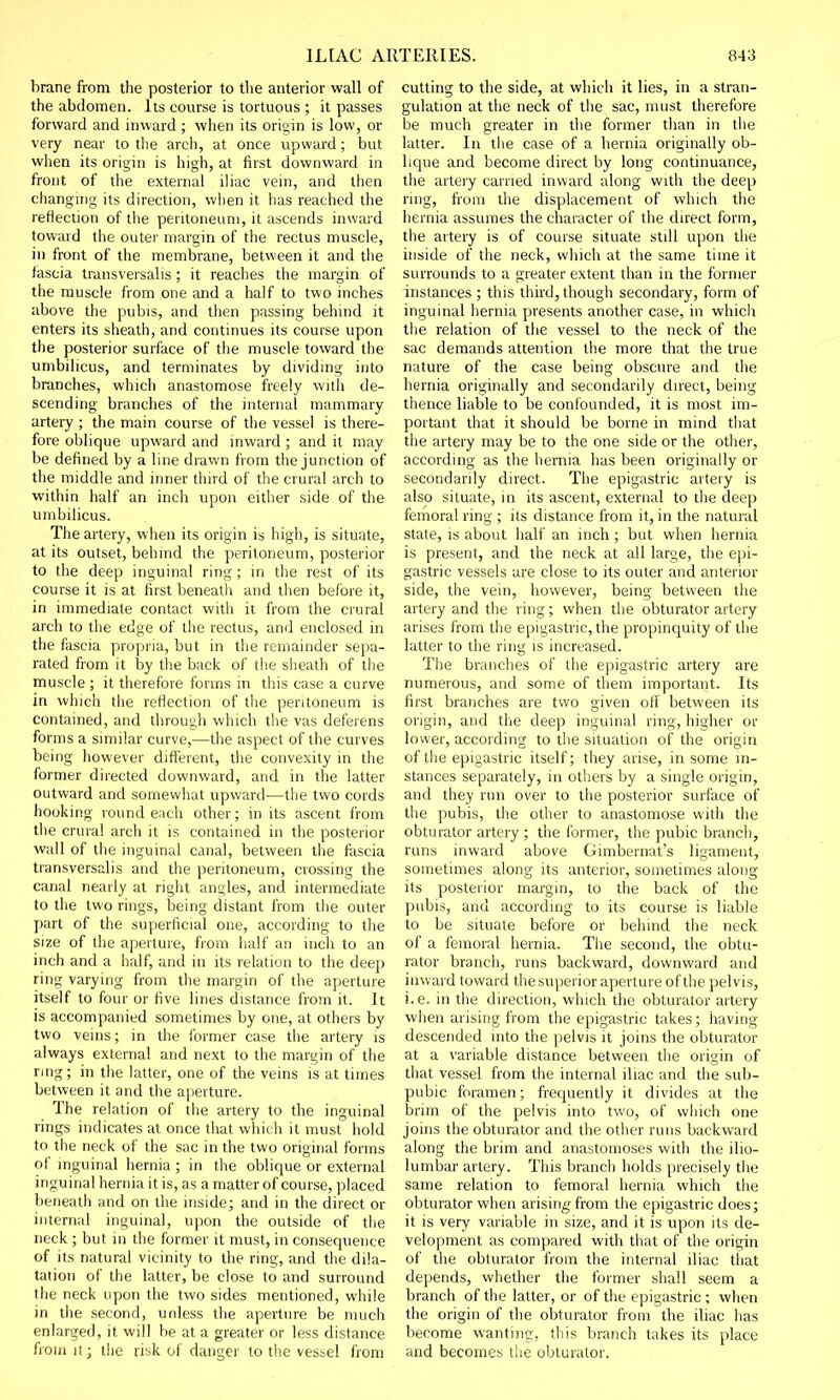 brane from the posterior to the anterior wall of the abdomen. Its course is tortuous ; it passes forward and inward ; when its origin is low, or very near to the arch, at once upward; but when its origin is high, at first downward in front of the external iliac vein, and then changing its direction, when it has reached the reflection of the peritoneum, it ascends inward toward the outer margin of the rectus muscle, in front of the membrane, between it and the iascia transversalis; it reaches the margin of the muscle from one and a half to two inches above the pubis, and then passing behind it enters its sheath, and continues its course upon the posterior surface of the muscle toward the umbilicus, and terminates by dividing into branches, which anastomose freely with de- scending branches of the internal mammary artery ; the main course of the vessel is there- fore oblique upward and inward ; and it may be defined by a line drawn from the junction of the middle and inner third of the crural arch to within half an inch upon either side of the umbilicus. The artery, when its origin is high, is situate, at its outset, behind the peritoneum, posterior to the deep inguinal ring; in the rest of its course it is at first beneath and then before it, in immediate contact with it from the crural arch to the edge of the rectus, and enclosed in the fascia propria, but in the remainder sepa- rated from it by the back of the sheath of the muscle ; it therefore forms in this case a curve in which the reflection of the peritoneum is contained, and through which the vas deferens forms a similar curve,—the aspect of the curves being however different, the convexity in the former directed downward, and in the latter outward and somewhat upward—the two cords hooking round each other; in its ascent from the crural arch it is contained in the posterior wall of the inguinal canal, between the fascia transversalis and the peritoneum, crossing the canal nearly at right angles, and intermediate to the two rings, being distant from the outer part of the superficial one, according to the size of the aperture, from half an inch to an inch and a half, and in its relation to the deep ring varying from the margin of the aperture itself to four or five lines distance from it. It is accompanied sometimes by one, at others by two veins; in the former case the artery is always external and next to the margin of the ring; in the latter, one of the veins is at times between it and the aperture. The relation of the artery to the inguinal rings indicates at once that which it must hold to the neck of the sac in the two original forms of inguinal hernia ; in the oblique or external inguinal hernia it is, as a matter of course, placed beneath and on the inside; and in the direct or internal inguinal, upon the outside of the neck ; but in the former it must, in consequence of its natural vicinity to the ring, and the dila- tation of the latter, be close to and surround the neck upon the two sides mentioned, while in the second, unless the aperture be much enlarged, it will be at a greater or less distance from it; the risk of danger to the vessel from cutting to the side, at which it lies, in a stran- gulation at the neck of the sac, must therefore be much greater in the former than in the latter. In the case of a hernia originally ob- lique and become direct by long continuance, the artery carried inward along with the deep ring, from the displacement of which the hernia assumes the character of the direct form, the artery is of course situate still upon the inside of the neck, which at the same time it surrounds to a greater extent than in the former instances ; this third, though secondary, form of inguinal hernia presents another case, in which the relation of the vessel to the neck of the sac demands attention the more that the true nature of the case being obscure and the hernia originally and secondarily direct, being thence liable to be confounded, it is most im- portant that it should be borne in mind that the artery may be to the one side or the other, according as the hernia has been originally or secondarily direct. The epigastric artery is also situate, in its ascent, external to the deep femoral ring ; its distance from it, in the natural state, is about half an inch; but when hernia is present, and the neck at all large, the epi- gastric vessels are close to its outer and anterior side, the vein, however, being between the artery and the ring; when the obturator artery arises from the epigastric, the propinquity of the latter to the ring is increased. The branches of the epigastric artery are numerous, and some of them important. Its first branches are two given off between its origin, and the deep inguinal ring, higher or lower, according to the situation of the origin of the epigastric itself; they arise, in some in- stances separately, in others by a single origin, and they run over to the posterior surface of the pubis, the other to anastomose with the obturator artery ; the former, the pubic branch, runs inward above Gimbernat's ligament, sometimes along its anterior, sometimes along its posterior margin, to the back of the pubis, and according to its course is liable to be situate before or behind the neck of a femoral hernia. The second, the obtu- rator branch, runs backward, downward and inward toward the superior aperture of the pelvis, i.e. in the direction, which the obturator artery when arising from the epigastric takes; having descended into the pelvis it joins the obturator at a variable distance between the origin of that vessel from the internal iliac and the sub- pubic foramen; frequently it divides at the brim of the pelvis into two, of which one joins the obturator and the other runs backward along the brim and anastomoses with the ilio- lumbar artery. This branch holds precisely the same relation to femoral hernia which the obturator when arising from the epigastric does; it is very variable in size, and it is upon its de- velopment as compared with that of the origin of the obturator from the internal iliac that depends, whether the former shall seem a branch of the latter, or of the epigastric ; when the origin of the obturator from the iliac has become wanting, this branch takes its place and becomes the obturator.