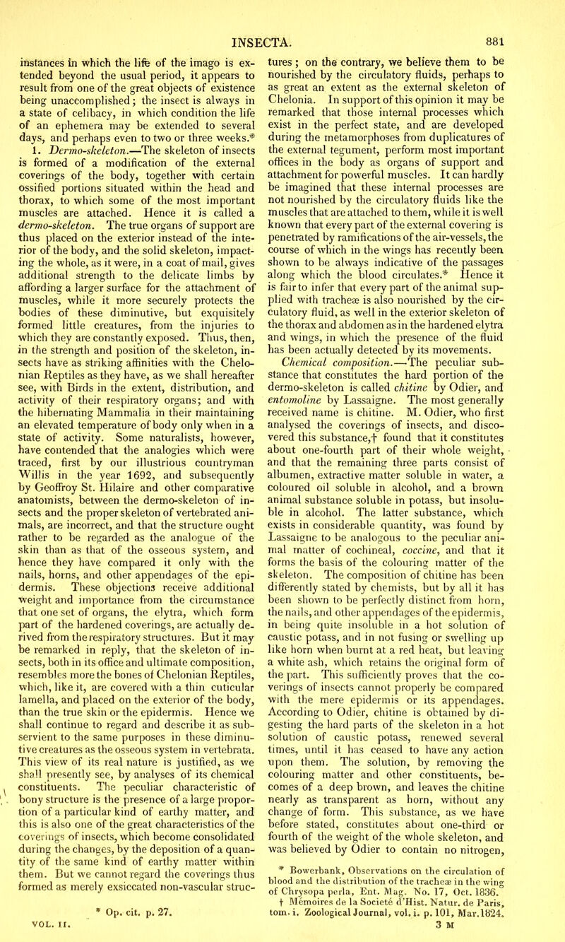 instances in which the life of the imago is ex- tended beyond the usual period, it appears to result from one of the great objects of existence being unaccomplished; the insect is always in a state of celibacy, in which condition the life of an ephemera may be extended to several days, and perhaps even to two or three weeks.* 1. Dermo-skeleton.—The skeleton of insects is formed of a modification of the external coverings of the body, together with certain ossified portions situated within the head and thorax, to which some of the most important muscles are attached. Hence it is called a dermo-skeleton. The true organs of support are thus placed on the exterior instead of the inte- rior of the body, and the solid skeleton, impact- ing the whole, as it were, in a coat of mail, gives additional strength to the delicate limbs by affording a larger surface for the attachment of muscles, while it more securely protects the bodies of these diminutive, but exquisitely formed little creatures, from the injuries to which they are constantly exposed. Thus, then, in the strength and position of the skeleton, in- sects have as striking affinities with the Chelo- nian Reptiles as they have, as we shall hereafter see, with Birds in the extent, distribution, and activity of their respiratory organs; and with the hibernating Mammalia in their maintaining an elevated temperature of body only when in a state of activity. Some naturalists, however, have contended that the analogies which were traced, first by our illustrious countryman Willis in the year 1692, and subsequently by Geoffroy St. Hilaire and other comparative anatomists, between the dermo-skeleton of in- sects and the proper skeleton of vertebrated ani- mals, are incorrect, and that the structure ought rather to be regarded as the analogue of the skin than as that of the osseous system, and hence they have compared it only with the nails, horns, and other appendages of the epi- dermis. These objections receive additional •weight and importance from the circumstance that one set of organs, the elytra, which form part of the hardened coverings, are actually de- rived from the respiratory structures. But it may be remarked in reply, that the skeleton of in- sects, both in its office and ultimate composition, resembles more the bones of Chelonian Reptiles, which, like it, are covered with a thin cuticular lamella, and placed on the exterior of the body, than the true skin or the epidermis. Hence we shall continue to regard and describe it as sub- servient to the same purposes in these diminu- tive creatures as the osseous system in vertebrata. This view of its real nature is justified, as we shall presently see, by analyses of its chemical constituents. The peculiar characteristic of bony structure is the presence of a large propor- tion of a particular kind of earthy matter, and this is also one of the great characteristics of the coverings of insects, which become consolidated during the changes, by the deposition of a quan- tity of the same kind of earthy matter within them. But we cannot regard the coverings thus formed as merely exsiccated non-vascular slruc- * Op. cit. p. 27. VOL. II. tures ; on the contrary, we believe them to be nourished by the circulatory fluids, perhaps to as great an extent as the external skeleton of Chelonia. In support of this opinion it may be remarked that those internal processes which exist in the perfect state, and are developed during the metamorphoses from duplicatures of the external tegument, perform most important offices in the body as organs of support and attachment for powerful muscles. It can hardly be imagined that these internal processes are not nourished by the circulatory fluids like the muscles that are attached to them, while it is well known that every part of the external covering is penetrated by ramifications of the air-vessels, the course of which in the wings has recently been shown to be always indicative of the passages along which the blood circulates.* Hence it is fair to infer that every part of the animal sup- plied with tracheae is also nourished by the cir- culatory fluid, as well in the exterior skeleton of the thorax and abdomen as in the hardened elytra and wings, in which the presence of the fluid has been actually detected by its movements. Chemical composition.—The peculiar sub- stance that constitutes the hard portion of the dermo-skeleton is called chitinc by Odier, and entomoline by Lassaigne. The most generally received name is chitine. M. Odier, who first analysed the coverings of insects, and disco- vered this substance,f found that it constitutes about one-fourth part of their whole weight, and that the remaining three parts consist of albumen, extractive matter soluble in water, a coloured oil soluble in alcohol, and a brown animal substance soluble in potass, but insolu- ble in alcohol. The latter substance, which exists in considerable quantity, was found by Lassaigne to be analogous to the peculiar ani- mal matter of cochineal, coccine, and that it forms the basis of the colouring; matter of the skeleton. The composition of chitine has been differently stated by chemists, but by all it has been shown to be perfectly distinct from horn, the nails, and other appendages of the epidermis, in being quite insoluble in a hot solution of caustic potass, and in not fusing or swelling up like horn when burnt at a red heat, but leaving a white ash, which retains the original form of the part. This sufficiently proves that the co- verings of insects cannot properly be compared with the mere epidermis or its appendages. According to Odier, chitine is obtained by di- gesting the hard parts of the skeleton in a hot solution of caustic potass, renewed several times, until it has ceased to have any action upon them. The solution, by removing the colouring matter and other constituents, be- comes of a deep brown, and leaves the chitine nearly as transparent as horn, without any change of form. This substance, as we have before stated, constitutes about one-third or fourth of the weight of the whole skeleton, and was believed by Odier to contain no nitrogen, * Bowerbank, Observations on the circulation of blood and the distribution of the trachea? in the win- of Chrysopa perla, Ent. Mag. No. 17, Oct. 1836.° t Memoires de la Societe d'Hist. Natur. de Paris, torn. i. Zoological Journal, vol. i. p. 101, Mav.1824. 3 M