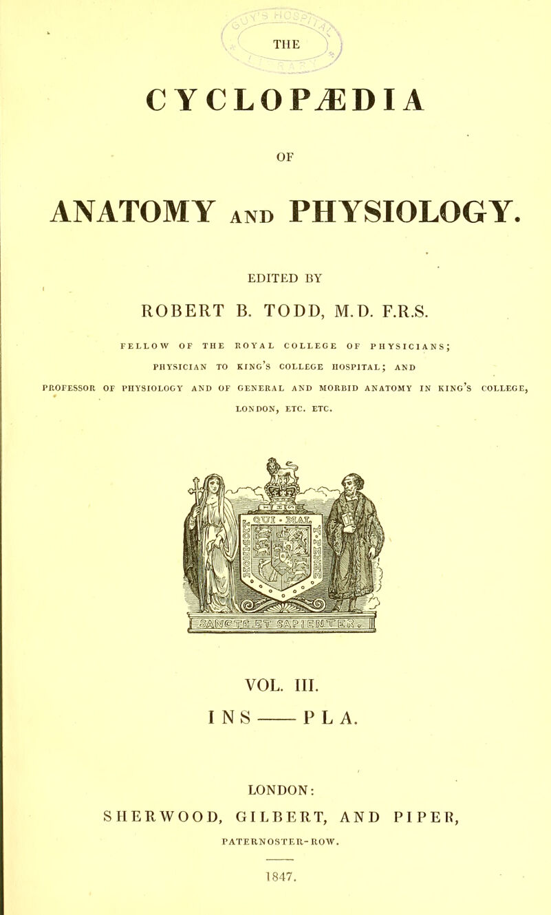 CYCLOPAEDIA OF ANATOMY and PHYSIOLOGY. EDITED BY ROBERT B. TODD, M.D. F.R.S. FELLOW OP THE ROYAL COLLEGE OF PHYSICIANS; PHYSICIAN TO KING'S COLLEGE HOSPITAL; AND PROFESSOR OF PHYSIOLOGY AND OF GENERAL AND MORBID ANATOMY IN KING'S COLLEGE, LONDON, ETC. ETC. VOL. III. INS PL A. LONDON: SHERWOOD, GILBERT, AND PIP EE, PATERNOSTER-ROW. 1847.