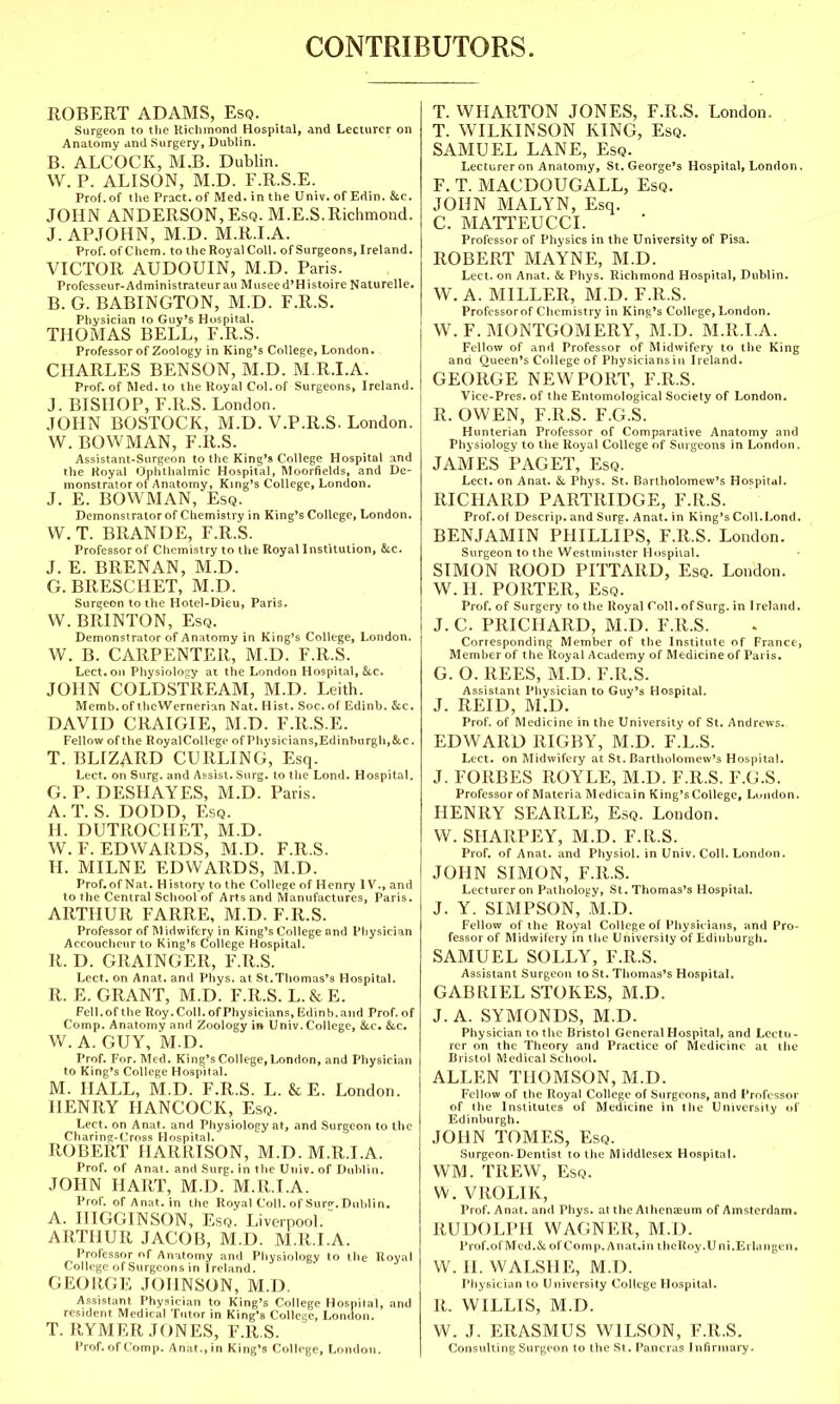 CONTRIBUTORS. ROBERT ADAMS, Esq. Surgeon to the Richmond Hospital, and Lecturer on Anatomy and Surgery, Dublin. B. ALCOCK, M.B. Dublin. W. P. ALISON, M.D. F.R.S.E. Prof, of the Pract. of Med. in the Univ. of Edin. &c. JOHN ANDERSON, Esq. M.E.S.Richmond. J. APJOHN, M.D. M.R.I.A. Prof, of C hem. to the Royal Coll. of Surgeons, Ireland. VICTOR AUDOUIN, M.D. Paris. Professeur-Administrateurau Museed'HistoireNaturelle. B. G. BABINGTON, M.D. F.R.S. Physician to Guy's Hospital. THOMAS BELL, F.R.S. Professor of Zoology in King's College, London. CHARLES BENSON, M.D. M.R.I.A. Prof, of Med. to the Royal Col. of Surgeons, Ireland. J. BISHOP, F.R.S. London. JOHN BOSTOCK, M.D. V.P.R.S. London. W. BOWMAN, F.R.S. Assistant-Surgeon to the King's College Hospital and the Royal Ophthalmic Hospital, Moorfields, and De- monstrator of Anatomy, King's College, London. J. E. BOWMAN, Esq. Demonstrator of Chemistry in King's College, London. W. T. BRANDE, F.R.S. Professor of Chemistry to the Royal Institution, &e. J. E. BRENAN, M.D. G.BRESCHET, M.D. Surgeon to the Hotel-Dieu, Paris. W. BRINTON, Esq. Demonstrator of Anatomy in King's College, London. W. B. CARPENTER, M.D. F.R.S. Lect.on Physiology at the London Hospital, &c. JOHN COLDSTREAM, M.D. Leith. Memb.of theWernerian Nat. Hist. Soc. of Edinb. &c. DAVID CRAIGIE, M.D. F.R.S.E. Fellow of the RoyalCollege of Physicians, Edinburgh,&c. T. BLIZARD CURLING, Esq. Lect. on Surg, and Assist. Surg, to the Lond. Hospital. G. P. DESHAYES, M.D. Paris. A.T. S. DODD, Esq. H. DUTROCHET, M.D. W.F.EDWARDS, M.D. F.R.S. II. MILNE EDWARDS, M.D. Prof.of Nat. History to the College of Henry IV., and tothe Central School of Arts and Manufactures, Paris. ARTHUR FARRE, M.D. F.R.S. Professor of Midwifery in King's College and Physician Accoucheur to King's College Hospital. R. D. GRAINGER, F.R.S. Lect. on Anat. and Phys. at St.Thomas's Hospital. R. E. GRANT, M.D. F.R.S. L. & E. Fell, of the Roy. Coll. of Physicians, Edinb. and Prof.of Comp. Anatomy and Zoology in Univ.College, &c. &c. W. A. GUY, M.D. Prof. For. Med. King's College, London, and Physician to King's College Hospital. M. HALL, M.D. F.R.S. L. & E. London. HENRY HANCOCK, Esq. Lect. on Anat. and Physiology at, and Surgeon to the Charing-Cross Hospital. ROBERT HARRISON, M.D. M.R.I.A. Prof, of Anat. and Surg, in the Univ. of Dublin. JOHN HART, M.D. M.R.I.A. Pror. of Anat. in the Royal Coll. of Surf. Dublin. A. IIIGGINSON, Esq'. Liverpool. ARTHUR JACOB, M.D. M.R.I.A. Professor of Anatomy and Physiology to the Royal College of Surgeons in Ireland. GEORGE JOHNSON, M.D. Assistant Physician to King's College Hospital, and resident Medical Tutor in King's College, London. T. RYMER JONES, F.R.S. Prof.of Comp. Anat.,in King's College, London. T. WHARTON JONES, F.R.S. London. T. WILKINSON KING, Esq. SAMUEL LANE, Esq. Lecturer on Anatomy, St. George's Hospital, London. F. T. MACDOUGALL, Esq. JOHN MALYN, Esq. C. MATTEUCCI. Professor of Physics in the University of Pisa. ROBERT MAYNE, M.D. Lect. on Anat. & Phys. Richmond Hospital, Dublin. W. A. MILLER, M.D. F.R.S. Profcssorof Chemistry in King's College, London. W. F. MONTGOMERY, M.D. M.R.I.A. Fellow of and Professor of Midwifery to the King and Queen's College of Physicians in Ireland. GEORGE NEWPORT, F.R.S. Vice-Pros, of the Entomological Society of London. R. OWEN, F.R.S. F.G.S. Hunterian Professor of Comparative Anatomy and Physiology to the Royal College of Surgeons in London. JAMES PAGET, Esq. Lect. on Anat. & Phys. St. Bartholomew's Hospital. RICHARD PARTRIDGE, F.R.S. Prof.of Descrip. and Surg. Anat. in King's Coll.Lond. BENJAMIN PHILLIPS, F.R.S. London. Surgeon to the Westminster Hospital. SIMON ROOD PITTARD, Esq. London. W. H. PORTER, Esq. Prof, of Surgery to the Royal Coll. of Surg, in Ireland. J. C. PRICIIARD, M.D. F.R.S. Corresponding Member of the Institute of France, Member of the Royal Academy of Medicine of Pal is. G. O. REES, M.D. F.R.S. Assistant Physician to Guy's Hospital. J. REID, M.D. Prof, of Medicine in the University of St. Andrews. EDWARD RIGBY, M.D. F.L.S. Lect. on Midwifery at St. Bartholomew's Hospital. J. FORBES ROYLE, M.D. F.R.S. F.G.S. Professor of Materia Medicain King's College, London. HENRY SEARLE, Esq. London. W. SHARPEY, M.D. F.R.S. Prof, of Anat. and Physiol, in Univ. Coll. London. JOHN SIMON, F.R.S. Lecturer on Pathology, St. Thomas's Hospital. J. Y. SIMPSON/.M.D. Fellow of the Royal College of Physicians, and Pro- fessor of Midwifery in the University of Edinhurgh. SAMUEL SOLLY, F.R.S. Assistant Surgeon to St. Thomas's Hospital. GABRIEL STOKES, M.D. J. A. SYMONDS, M.D. Physician tothe Bristol General Hospital, and Lectu- rer on the Theory and Practice of Medicine at the Bristol Medical School. ALLEN THOMSON, M.D. Fellow of the Royal College of Surgeons, and Professor of the Institutes of Medicine in the University of Edinburgh. JOHN TOMES, Esq. Surgeon-Dentist to the Middlesex Hospital. WM. TREW, Esq. W. VROLIK, Prof. Anat. and Phys. at the Athenaeum of Amsterdam. RUDOLPH WAGNER, M.D. Prof.of Med. & of Comp. An at.in theRoy.U ni.EiUtngen. W. H. WALSHE, M.D. Physician to University College Hospital. R. WILLIS, M.D. W. J. ERASMUS WILSON, F.R.S. Consulting Surgeon to the St. Pancras Infirmary.