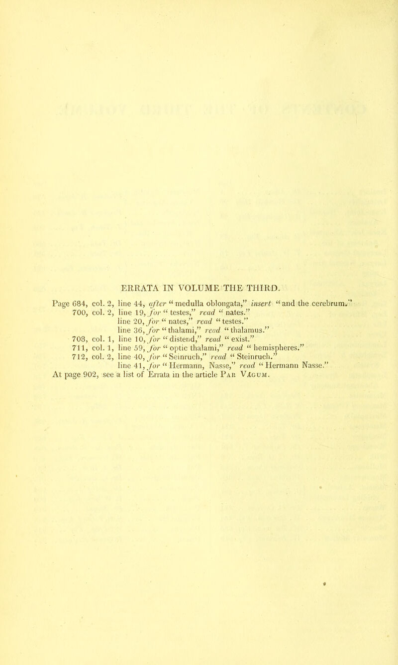 ERRATA IN VOLUME THE THIRD. Page 684, col. 2, line 44, after medulla oblongata, insert and the cerebrum. 700, col. 2, line 19,.fur testes, read nates. line 20, for  nates, read testes. line 36, for thalami, read thalamus. 708, col. 1, line 10, for distend, read exist. 711, col. 1, line 59, for  optic thalami, read  hemispheres. 712, col. 2, line 40, for  Seinruch, read  Steinruch. line 41, for  Hermann, Nasse, read Hermann Nasse. At page 902, see a list of Errata in the article Pak Vagum.