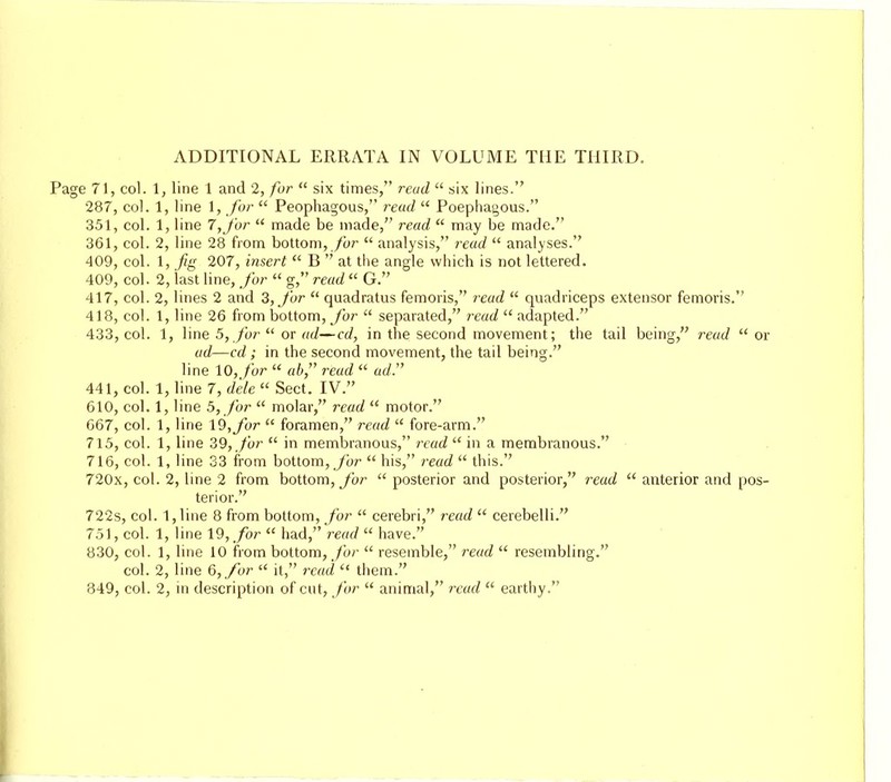 Page 71, col. 1, line 1 and 2, for  six times, read  six lines. 287, col. 1, line 1, for  Peophagous, read  Poephagous. 351, col. 1, line 7,for  made be made, read  may be made. 361, col. 2, line 28 from bottom, for  analysis, read  analyses. 409, col. 1, fig 207, insert  B  at the angle which is not lettered. 409, col. 2, last line, for  g, read  G. 417, col. 2, lines 2 and 3, for  quadratus femoris, read  quadriceps extensor femoris. 418, col. 1, line 26 from bottom, for  separated, read adapted. 433, col. 1, line 5, for  or ad—cd, in the second movement; the tail being, read  or ad—cd; in the second movement, the tail being. line 10, for  ab, read  ad. 441, col. 1, line 7, dele  Sect. IV. 610, col. 1, line 5, for  molar, read  motor. 667, col. 1, line 19, for  foramen, read  fore-arm. 715, col. 1, line 39, for  in membranous, read  in a membranous. 716, col. 1, line 33 from bottom, for  his, read  this. 720x, col. 2, line 2 from bottom, for  posterior and posterior, read  anterior and pos- terior. 722s, col. l,line 8 from bottom, for  cerebri, read  cerebelli. 751, col. 1, line 19, for  had, read  have. 830, col. 1, line 10 from bottom, for  resemble, read  resembling. col. 2, line 6, for  it, read  them. 849, col. 2, in description of cut, for  animal, read  earthy.