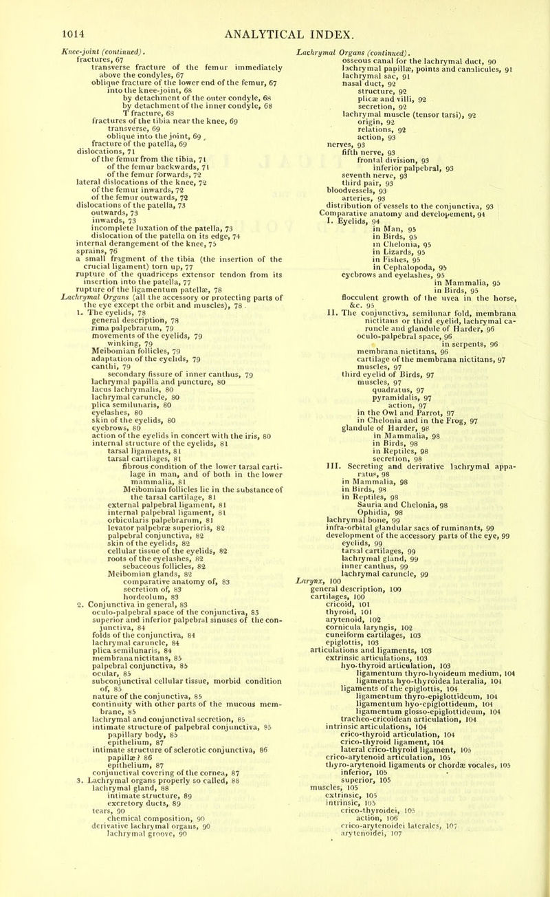 Knee-juinl (continued). fractures, 67 transverse fracture of the femur immediately above the condyles, 67 oblique fracture of the lower end of the femur, 67 into the knee-joint, 68 by detachment of the outer condyle, 68 by detachmentof the inner condyle, 68 T fracture, 68 fractures of the tibia near the knee, 69 transverse, 69 oblique into the joint, 69 t fracture of the patella, 69 dislocations, 71 of the femur from the tibia, 7t of the femur backwards, 71 of the femur forwards, 72 lateral dislocations of the knee, 72 of the femur inwards, 72 of the femur outwards, 72 dislocations of the patella, 73 outwards, 73 inwards, 73 incomplete luxation of the patella, 73 dislocation of the patella on its edge, 74 internal derangement of the knee, 75 sprains, 76 a small fragment of the tibia (the insertion of the crucial ligament) torn up, 77 rupture of the quadriceps extensor tendon from its insertion into the patella, 77 rupture of the ligamentum patella?, 78 Lachrymal Organs (all the accessory or protecting parts of the eye except the orbit and muscles), 78 . 1. The eyelids, 78 general description, 78 rima palpebrarum, 79 movements of the eyelids, 79 winking, 79 Meibomian follicles, 79 adaptation of the eyelids, 79 canthi, 79 secondary fissure of inner canthus, 79 lachrymal papilla and puncture, 80 lacus lachrymalis, 80 lachrymal caruncle, 80 plica semilunaris, 80 eyelashes, 80 skin of the eyelids, 80 eyebrows, 80 action of the eyelids in concert with the iris, 80 internal structure of the eyelids, 81 tarsal ligaments, 81 tarsal cartilages, 81 fibrous condition of the lower tarsal carti- lage in man, and of both in the lower mammalia, 81 Meibomian follicles lie in the substance of the tarsal cartilage, 81 external palpebral ligament, 81 internal palpebral ligament, 81 orbicularis palpebrarum, 81 levator palpebral superioris, 82 palpebral conjunctiva, 82 skin of the eyelids, 82 cellular tissue of the eyelids, 82 roots of the eyelashes, 82 sebaceous follicles, 82 Meibomian glands, 82 comparative anatomy of, 83 secretion of, 83 hordeolum, 83 2. Conjunctiva in general, 83 oculo-palpebral space of the conjunctiva, 83 superior and inferior palpebral sinuses of the con- junctiva, 84 folds of the conjunctiva, 84 lachrymal caruncle, 84 plica semilunaris, 84 membrananictitans, 85 palpebral conjunctiva, 85 ocular, 85 subconjunctival cellular tissue, morbid condition of, 85 nature of the conjunctiva, 85 continuity with other parts of the mucous mem- brane, 85 lachrymal and conjunctival secretion, 85 intimate structure of palpebral conjunctiva, 85 papillary body, 85 epithelium, 87 intimate structure of sclerotic conjunctiva, 86 papillae ? 86 epithelium, 87 conjunctival covering of the cornea, 87 3. Lachrymal organs properly so called, 88 lachrymal gland, 88 intimate structure, 89 excretory ducts, 89 tears, 90 chemical composition, 90 derivative lachrymal organs, 90 lachrymal groove, 90 Lachrymal Organs (continued). osseous canal for the lachrymal duct, 90 lachrymal papillae, points and canalicules, 91 lachrymal sac, 91 nasal duct, 92 structure, 92 plica? and villi, 92 secretion, 92 lachrymal muscle (tensor tarsi), 92 origin, 92 relations, 92 action, 93 nerves, 93 fifth nerve, 93 frontal division, 93 inferior palpebral, 93 seventh nerve, 93 third pair, 93 bloodvessels, 93 arteries, 93 distribution of vessels to the conjunctiva, 93 Comparative anatomy and developement, 94 I. Eyelids, 94 in Man, 95 in Birds, 95 in Chelonia, 95 in Lizards, 95 in Fishes, 95 in Cephalopoda, 95 eyebrows and eyelashes, 95 in Mammalia, 95 in Birds, 95 flocculent growth of I he uvea in the horse, &c. 95 II. The conjunctiva, semilunar fold, membrana nictitans or third eyelid, lachrymal ca- runcle and glandule of Harder, 96 oculo-palpebral space, 96 in serpents, 96 membrana nictitans, 96 cartilage of the membrana nictitans, 97 muscles, 97 third eyelid of Birds, 97 muscles, 97 quadrat us, 97 pyramidal is, 97 action, 97 in the Owl and Parrot, 97 in Chelonia and in the Frog, 97 glandule of Harder, 98 in Mammalia, 98 in Birds, 98 in Reptiles, 98 secretion, 98 III. Secreting and derivative lachrymal appa- ratus, 98 in Mammalia, 98 in Birds, 98 in Reptiles, 98 Sauria and Chelonia, 98 Ophidia, 98 lachrymal bone, 99 infra-orbital glandular sacs of ruminants, 99 development of the accessory parts of the eye, 99 eyelids, 99 tarsal cartilages, 99 lachrymal gland, 99 inner canthus, 99 lachrymal caruncle, 99 Larynx, 100 general description, 100 cartilages, 100 cricoid, 101 thyroid, 101 arytenoid, 102 cornicula laryngis, 102 cuneiform cartilages, 103 epiglottis, 103 articulations and ligaments, 103 extrinsic articulations, 103 hyo-thyroid articulation, 103 ligamentum thyro-hyoideum medium, 104 ligamenta hyo-thyroidea lateralia, 104 ligaments of the epiglottis, 104 ligamentum thyro-epiglottideum, 104 ligamentum hyo-epiglottideum, 104 ligamentum glosso-epiglottideum, 104 tracheo-cricoidean articulation, 104 intrinsic articulations, 104 crico-thyroid articulation, 104 crico-thyroid ligament, 104 lateral crico-thyroid ligament, 105 crico-arytenoid articulation, 105 thyro-arytenoid ligaments or chordae vocales, 105 inferior, 105 superior, 105 muscles, 105 extrinsic, 105 intrinsic, 105 crico-lhyroidei, 105 action, 106 crico-arytenoidei lalcralcs, 107 arytcnoidei, 107