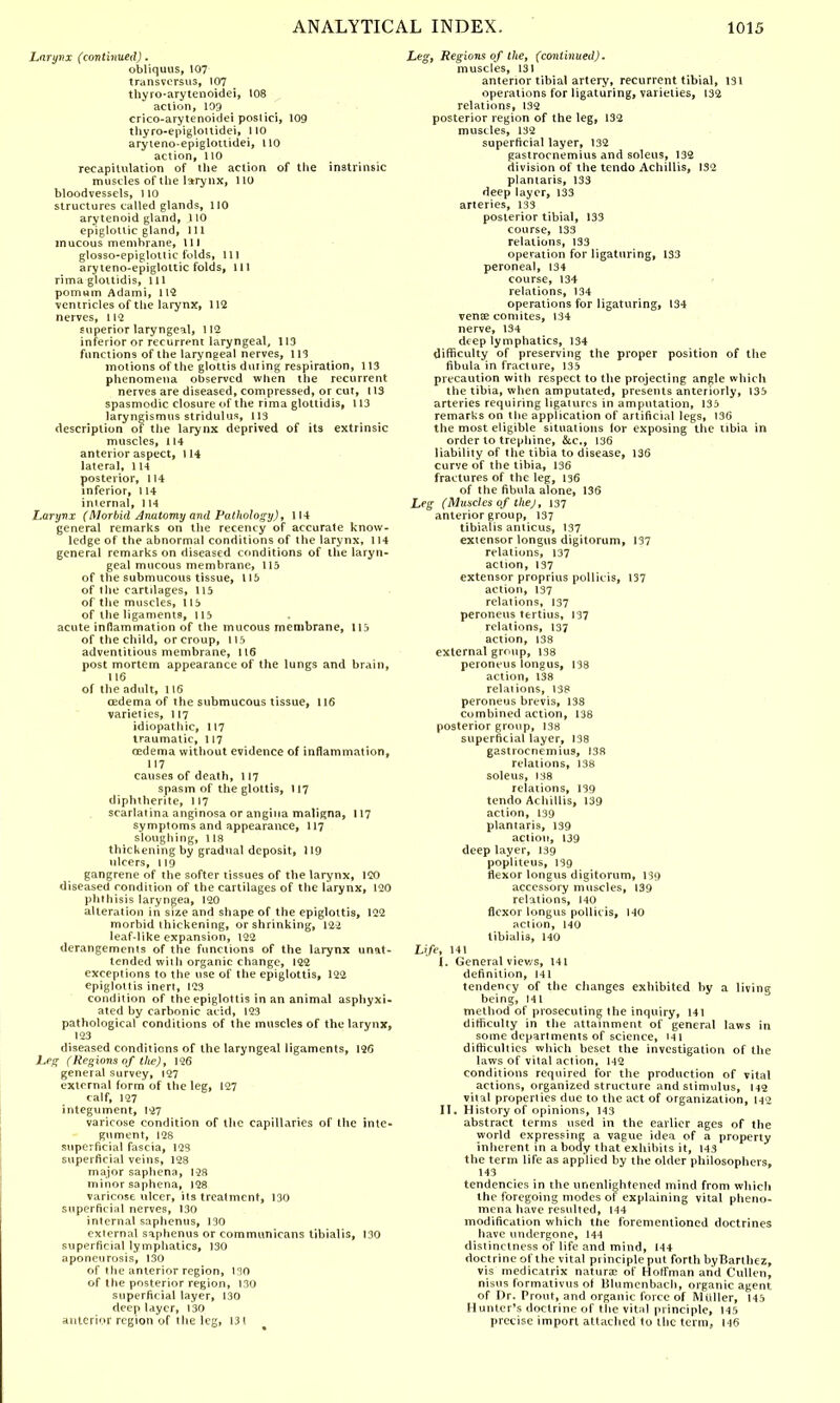 Larynx (continued). obliquus, 107 transversus, 107 thyro-arytenoidei, 108 action, 103 erico-arytenoidei poslici, 109 thyro-epiglouidei, 110 aryteno-epiglottidei, 110 action, 110 recapitulation of the action of the instrinsic muscles of the larynx, 110 bloodvessels, 110 structures called glands, 110 arytenoid gland, 110 epiglottic gland, 111 mucous membrane, 111 glosso-epiglottic folds, 111 aryteno-epiglottic folds, 111 rima glottidis, 111 pomum Adami, 112 ventricles of the larynx, 112 nerves, 112 superior laryngeal, 112 inferior or recurrent laryngeal, 113 functions of the laryngeal nerves, 113 motions of the glottis dui ing respiration, 113 phenomena observed when the recurrent nerves are diseased, compressed, or cut, 113 spasmodic closure of the rima glottidis, 113 laryngismus stridulus, 113 description of the larynx deprived of its extrinsic muscles, 114 anterior aspect, 114 lateral, 114 posterior, 114 inferior, 114 internal, 114 Larynx (Morbid Anatomy and Pathology), 114 general remarks on the recency of accurate know- ledge of the abnormal conditions of the larynx, 114 general remarks on diseased conditions of the laryn- geal mucous membrane, 115 of the submucous tissue, 115 of the cartilages, 115 of the muscles, 115 of the ligaments, 115 acute inflammation of the mucous membrane, 115 of the child, or croup, 115 adventitious membrane, 116 post mortem appearance of the lungs and brain, 116 of the adult, 116 oedema of the submucous tissue, 116 varieties, 117 idiopathic, 117 traumatic, 117 oedema without evidence of inflammation, 117 causes of death, 117 spasm of the glottis, 117 diphtberite, 117 scarlatina anginosa or angina maligna, 117 symptoms and appearance, 117 sloughing, 118 thickening by gradual deposit, 119 ulcers, 119 gangrene of the softer tissues of the larynx, 120 diseased condition of the cartilages of the larynx, 120 phthisis laryngea, 120 alteration in size and shape of the epiglottis, 122 morbid thickening, or shrinking, 122 leaf-like expansion, 122 derangements of the functions of the larynx unat- tended with organic change, 122 exceptions to the use of the epiglottis, 122 epiglottis inert, 123 condition of the epiglottis in an animal asphyxi- ated by carbonic acid, 123 pathological conditions of the muscles of the larynx, 123 diseased conditions of the laryngeal ligaments, 126 Leg (Regions of the), 126 general survey, 127 external form of the leg, 127 calf, 127 integument, 127 varicose condition of the capillaries of the inte- gument, 128 superficial fascia, 123 superficial veins, 128 major saphena, 128 minor saphena, 128 varicose ulcer, its treatment, 130 superficial nerves, 130 internal saphenus, 130 external saphenus or communicans tibialis, 130 superficial lymphatics, 130 aponeurosis, 130 of the anterior region, 130 of the posterior region, 130 superficial layer, 130 deep layer, 130 anterior region of the leg, 131 Leg, Regions of the, (continued). muscles, 131 anterior tibial artery, recurrent tibial, 131 operations for ligaturing, varieties, 132 relations, 132 posterior region of the leg, 132 muscles, 132 superficial layer, 132 gastrocnemius and soleus, 132 division of the tendo Achillis, 132 plantaris, 133 deep layer, 133 arteries, 133 posterior tibial, 133 course, 133 relations, 133 operation for ligaturing, 133 peroneal, 134 course, 134 relations, 134 operations for ligaturing, 134 vena? comites, 134 nerve, 134 deep lymphatics, 134 difficulty of preserving the proper position of the fibula in fracture, 135 precaution with respect to the projecting angle which the tibia, when amputated, presents anteriorly, 135 arteries requiring ligatures in amputation, 135 remarks on the application of artificial legs, 136 the most eligible situations lor exposing the tibia in order to trephine, &c, 136 liability of the tibia to disease, 136 curve of the tibia, 136 fractures of the leg, 136 of the fibula alone, 136 Leg (Muscles of the), 137 anterior group, 137 tibialis amicus, 137 extensor longus digitorum, 137 relations, 137 action, 137 extensor proprius pollicis, 137 action, 137 relations, 137 peroneus tertius, 137 relations, 137 action, 138 external group, 138 peroneus longus, 138 action, 138 relations, 138 peroneus brevis, 138 combined action, 138 posterior group, 138 superficial layer, 138 gastrocnemius, 138 relations, 138 soleus, 138 relations, 139 tendo Achillis, 139 action, 139 plantaris, 139 action, 139 deep layer, 139 popliteus, 139 flexor longus digitorum, 139 accessory muscles, 139 relations, M0 flexor longus pollicis, 140 action, 140 tibialis, 140 Life, 141 I. General views, 141 definition, 141 tendency of the changes exhibited by a living being, 141 method of prosecuting the inquiry, 141 difficulty in the attainment of general laws in some departments of science, 14 1 difficulties which beset the investigation of the laws of vital action, 142 conditions required for the production of vital actions, organized structure and stimulus, 142 vital properlies due to the act of organization, 142 II. History of opinions, 143 abstract terms used in the earlier ages of the world expressing a vague idea of a property inherent in a body that exhibits it, 143 the term life as applied by the older philosophers, 143 tendencies in the unenlightened mind from which the foregoing modes ol explaining vital pheno- mena have resulted, 144 modification which the forementioned doctrines have undergone, 144 distinctness of life and mind, 144 doctrine of the vital principle put forth byBarthez, vis medicatrix natura of Hoffman and Cullen, nisus formativus of Blumcnbach, organic agent, of Dr. Prout, and organic force of Mtiller, 145 Hunter's doctrine of the vital principle, 145 precise import attached to the term, H6