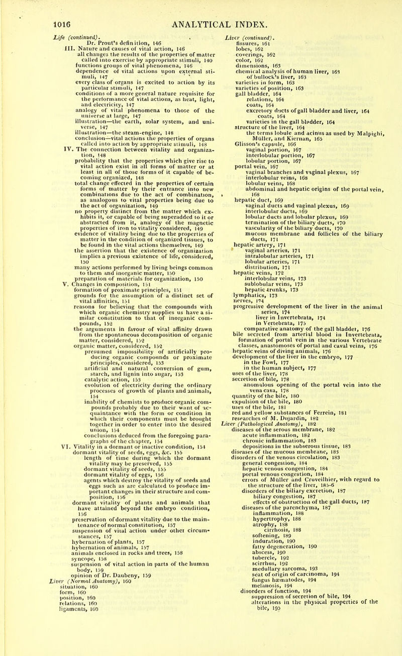 Life (continued), , Dr. Prout's definition, 146 HI. Nature and causes of vital action, 146 all changes the results of the properties of matter called into exercise by appropriate stimuli, 140 functions groups of vital phenomena, 146 dependence of vital actions upon external sti- muli, 147 every class of organs is excited to action by its particular stimuli, 147 conditions of a more general nature requisite for the performance of vital actions, as heat, light, and electricity, 147 analogy of vital phenomena to those of the universe at large, 147 illustration—the earth, solar system, and uni- verse, 147 illustration—the steam-engine, 148 conclusion—vital actions the properties of organs called into action by appropriate stimuli, 148 IV. The connection between vitality and organiza- tion, 148 probability that the properties which give rise to vital action exist in all forms of matter or at least in all of those forms of it capable of be- coming organized, 148 total change effected in the properties of certain forms of matter by their entrance into new combinations due to the act of combination, > as analogous to vital properties being due to the act of organization, 149 no property distinct from the matter which ex- hibits it, or capable of being superadded to it or abstracted from it, analogy of the magnetic properties of iron to vitality considered, 149 evidence of vitality being due to the properties of matter in the condition of organized tissues, to be found in the vital actions themselves, 149 the assertion that the existence of organization implies a previous existence of life, considered, 150 many actions performed by living beings common to them and inorganic matter, 150 preparation of materials for organization, 150 V. Changes in composition, 151 formation of proximate principles, 151 grounds for the assumption of a distinct set of vital affinities, 151 reasons for believing that the compounds with which organic chemistry supplies us have a si- milar constitution to that of inorganic com- pounds, 152 the arguments in favour of viral affinity drawn from the spontaneous decomposition of organic matter, considered, 152 organic matter, considered, 152 presumed impossibility of artificially pro- ducing organic compounds or proximate principles, considered, 153 artificial and natural conversion of gum, starch, and lignin into sugar, 153 catalytic action, 153 evolution of electricity during the ordinary processes of growth of plants and animals, 154 inability of chemists to produce organic com- pounds probably due to their want of ac- quaintance with the form or condition in which their components must be brought together in order to enter into the desired union, 154 conclusions deduced from the foregoing para- graphs of the chapter, 154 VI. Vitality in a dormant or inactive condition, 154 dormant vitality of setds, eggs, &c. 155 length of time during which the dormant vitality may be preserved, 155 dormant vitality of seeds, 155 dormant vitality of eggs, 156 agents which destroy the vitality of seeds and eggs such as are calculated to produce im- portant changes in their structure and com- position, 156 dormant vitality of plants and animals that have attained beyond the embryo condition, 156 preservation of dormant vitality due to the main- tenance of normal constitution, 157 suspension of vital action under othci circum- stances, 157 hybernalion of plants, 157 hybernation of animals, 157 animals enclosed in rocks and trees, 158 syncope, 158 suspension of vital action in parts of the human body, 159 opinion of Dr. Daubeny, 159 Liver (Normal Anatomy), 160 situation, 160 form, 160 position, 160 relations, 160 ligaments, 160 Liver (continued). fissures, 161 lobes, 162 coverings, 162 color, 162 dimensions, 163 chemical analysis of human liver, 163 of bullock's liver, 163 varielies in form, 163 varieties of position, 163 gall bladder, 164 relations, 164 coats, 164 excretory ducts of gall bladder and liver, 164 coats, 164 varieties in the gall bladder, 164 structure of the liver, 164 the terms lobule and acinus as used by Malpighi, Midler, and Kiernan, 165 Glisson's capsule, 166 vaginal portion, 167 interlobular portion, 167 lobular portion, 167 portal vein, 167 vaginal branches and vaginal plexus, 167 interlobular veins, 168 lobular veins, 168 abdominal and hepatic origins of the portal vein, 168 hepatic duct, 169 vaginal ducts and vaginal plexus, 169 interlobular ducts, 169 lobular ducts and lobular plexus, 169 termination of the biliary ducts, 170 vascularity of the biliary ducts, 170 mucous membrane and follicles of the biliary ducts, 171 hepatic artery, 171 vaginal arterie9, 171 intralobular arteries, 171 lobular arteries, 171 distribution, 171 hepatic veins, 172 interlobular veins, 173 sublobular veins, 173 hepatic trunks, 173 lymphatics, 173 nerves, 174 progressive development of the liver in the animal series, 174 liver in Invertebrata, 174 in Vertebrata, 175 comparative anatomy of the gall bladder, I76 bile secreted from arterial blood in Invertebrata, formation of portal vein in the various Vertebrate classes, anastomoses of portal and caval veins, 176 hepatic veins of diving animals, 176 development of the liver in the embryo, 177 in the Fowl, 177 in the human subject, 177 uses of the liver, 178 secretion of bile, 178 anomalous opening of the portal vein into the vena cava, 178 quantity of the bile, 180 expulsion of the bile, 180 uses of the bile, 181 red and yellow substances of Ferrein, 181 researches of M. Dujardin, 182 Liver (Pathological Anatomy), 182 diseases of the serous membrane, 182 acute inflammation, 182 chronic inflammation, 183 depositions in the subserous tissue, 183 diseases of the mucous membrane, 183 disorders of the venous circulation, 183 general congestion, 184 hepatic venous congestion, 184 portal venous congestion, 184 errors of Mailer and Cruveilhier, with regard to the structure of the liver, 185-6 disorders of the biliary excietion, 197 biliary congestion, 187 effects of obstruction of the gall ducts, 187 diseases of the parenchyma, 187 inflammation, 188 hypertrophy, 188 atrophy, 18*8 cirrhosis, 188 softening, 189 induration, 190 fatty degeneration, 190 abscess, 190 tubercle, 192 scirrhus, 192 medullary sarcoma, 193 seat of origin of carcinoma, I94 fungus heematodes, 194 melanosis, 194 disorders of function, 194 suppression of secretion of bile, 194 alterations in the physical properties of the bile, 195