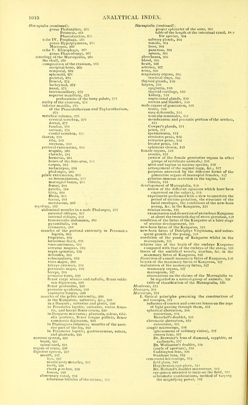 Marsupialia (continued). genus Phalanglsta, 262 Petaurus, 263 Phascolarctus, 255 tiihe IV. Poephaga, 265 genus Hypsiprymnus, 265 Maeropus, 266 tribe V. Rhizophaga, 267 genus Phascolomys, 267 osteology of the Marsupialia, 268 the skull, 268 composition of the cranium, 269 occipital bone, 269 temporal, 269 sphenoid, 271 parietal, 272 frontal, 272 lachrymal, 272 nasal, 272 intermaxillary, 272 superior maxillary, 273 perforations of the bony palate, 273 cavity of the cranium, 274 inferior maxilla, 975 of the Phascolotherium and Thylacotherium, 275 »ertebral column, 276 cervical vertebrae, 276 dorsal, 277 lumbar, 278 sacrum, 278 caudal vertebrae, 278 thorax, 2S0 ribs, 280 sternum, 280 pectoral extremities, 250 scapula, 280 clavicle, 281 humerus, 281 bones of the fore-arm, 281 carpus, 282 metacarpus, 282 phalanges, 282 pelvic extremities, 282 os innominatum, 233 marsupial bones, 2M femur, 284 patella, 284 tihia, 284 fibula, 285 tarsus, 285 metatarsus, 286 jf, myology, 287 abdominal muscles in a male Phalanger, 287 external oblique, 287 internal oblique, 288 transversalis abdominis, 288 pyramidalis, 2«8 cremaster, 288 muscles of the pectoral extremity in Perameks lagotis, 289 trapezius, 289 latissimus dorsi, 289 omo-anconeus, 289 serratus magnus, 289 supra-spinatus, 239 deltoides, 289 subscapularis, 289 teres major, 289 triceps extensor, 289 pectoralis major, i89 biceps, 289 pronator teres, 290 flexor carpi ulnaris and radialis, flexor subli- nes digitorum, 290 flexor profundus, 290 pronator quadrants, 290 supinator longus, 290 muscles of the pelvic extremity, 290 in the Kangaroo; sartorius, Sec, 290 in a Dasyure; sartorius and glutei, 290 in Peramelea lagotis; sartorius, rectus femo- ris, and biceps flexor cruris, 290 ioDasyuros macrurus; plantaris, soleus, tibi- alis posticus, flexor longus pollicis, flexor communis digitorum, 290 in Phalanglsta vulpinea; muscles of the ante- rior part of the leg, 291 in Perameles lagotis; gastrocnemius, soleus, and plantaris, 291 nervous system, 291 brain, 291 spinal cord, 295 organs of sense, 296 digestive system, 297 mouth, 297 lips, 297 masticatory muscles, 297 teeth, 298 cheek pmtches, 299 fauces, 299 alimentary canal, 299 sebaceous follicles of the rectum, 303 Marsupialia (continued). proper sphincter of the anus, 903 table of the length ol the intestinal canal, in a few species, 304 salivary glands, 301 tonsils, 304 liver, 304 pancreas, 305 spleen, 305 absorbents, 305 blood, 305 heart, 306 arteries, 307 veins, 308 respiratory organs, 309 tracheal rings, 309 thyroid glands, 310 larynx, 310 epiglottis, 310 thyroid cartilage, 310 kidney, 310 supra-renal glands, 310 urelersand bladder, 310 male organs of generation, 310 testes, 310 vasa deferentia, S11 vesiculee seminales, 311 membranous and prostatic portion of the urethra, 311 Cowper's glands, 311 penis, 311 spermatozoa, 312 erectores penis, 312 retractor penis, 312 levator penis, 313 sphincter cloacae, 313 female organs, 313 ovaries, S13 (review of the female generative organs in other groups of vertebrate animals,) 316 uteri and vagina? in various species, 316 arrangement of the vaginal rugae, &c, 317 purposes answered by the different forms of the generative organs of marsupial females, 317 gelatino-mucous secretion in the vagina, 318 clitoris, 318 developement of Marsupialia, 318 review of the different opinions which have been expressed on the subject, 318 experiment performed with a view to ascertain the period of uterine gestation, the structure of the foetal envelopes, the conditions of the new-born young, &c. in the Kangaroo, 321 ovarian ovum, 323 examination and dissection of an embryo Kangaroo at about the twentieth day of utero-gestation, 323 condition of the fcetus of the Kangaroo at a later stage of uterine developement, 325 new-born fcetus of the Kangaroo, 325 new-born fcetus of Didelphys Virginiana, and subse- quent growth of the young, 325 condition of the young of Kangaroo whilst in the marsupium, 325 relative size of the brain of the embryo Kangaroo compared with that of the embryo of the sheep, 326 traces of the umbilical vessels, urachus, &c. in the mammary fcetus of Kangaroo, 326 dissection of a small mammary fcetus of Kangaroo, 326 larynx of the mammary fcetus of Kangaroo, 327 maturation of the mammary fcetus, 327 mammary organs, 327 marsupium, 327 observations on the claims of the Marsupialia to be regarded as a natural group of animals, 328 table of classification of the Marsupialia, 330 Membrane, 331 Meninges, 331 Microscope, 331 1. Optical principles governing the construction of mi' roscopes, 331 influence of convex and concave lenses on the rays of light passing through them, 331 spherical aberration, 334 correction, 334 Herschel's doublet, 335 chromatic aberration, 335 correction, 335 simple microscope, 336 (phenomena of ordinary vision), 337 convex ltns, 337 Dr. Brewster's lens of diamond, sapphire, or carbuncle, 337 Dr. Wollaston's doublet, 338 (angle of aperture), 338 Coddington lens, 339 Stanhope lens, 339 compound microscope, 339 field glass, 340 Huyghcnian eye-piece, 341 Mr. Holland's'doublet microscopp, 342 eye-pieces intended to increase the field, 342 achromatic combinations, method of varying the magnifying power, 343