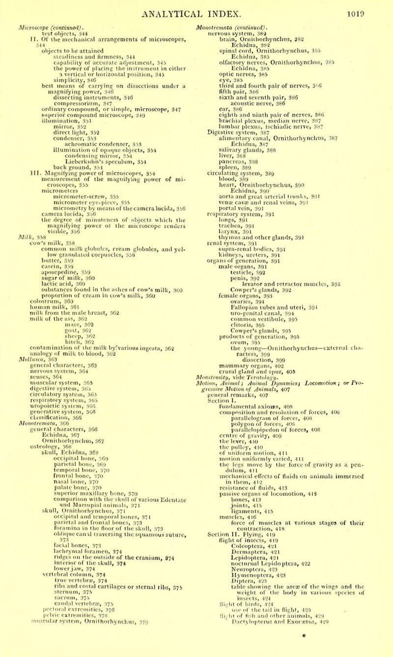 Microscope (continued). test objects, 344 II. Of the mechanical arrangements of microscopes, 344 objects to be attained steadiness and firmness, 344 capability of accurate adjustment, 345 the power of placing the instrument in either a vertical or horizontal position, 345 simplicity, 3-16 best means of carrying on dissections under a magnifying power, 346 dissecting instruments, 346 compressorium, 347 ordinary compound, or simple, microscope, 347 superior compound microscope, 349 illumination, 351 mirror, 352 direct light, 352 condenser, 353 achromatic condenser, 353 illumination of opaque objects, 354 condensing mirror, 354 Lieberkuhn's speculum, 354 back ground, 354 III. Magnifying power of microscopes, 354 measurement of the magnifying power of mi- croscopes, 355 micrometers micrometer-screw, 355 micrometer eye-piece, 355 micrometry by means of the camera lucida, 356 camera lucida, 356 the degree of minuteness of objects which the magnifying power o! the microscope renders visible, 356 Milk, 358 cow's milk, 358 common milk globules, cream globules, and yel- low granulated corpuscles, 358 butter, 359 casein, 359 aposepedine, 359 sugar of milk, 360 lactic acid, 360 substances found in the ashes of cow's milk, 360 proportion of cream in cow's milk, 360 colostrum, 360 human milk, 361 milk from the male breast, 362 milk of the ass, 362 mare, 362 goat, 362 sheep, 362 bitch, 362 contamination of the milk byfvarious ingesta, 362 analogy of milk to blood, 362 Mollusca, 363 general characters, 363 nervous system, 364 senses, 364 muscular system, 365 digestive system, 365 circulatory system, 365 respiratory system, 365 uropoietic system, 366 generative system, 366 classification, 366 Monolrcmata, 366 general characters, 366 Echidna, 367 Ornithorhynchus, 367 osteology, 368 skuli, Echidna, 368 occipital bone, 369 parietal bone, 369 temporal bone, 370 frontal bone, 370 nasal bone, 370 palate bone, 370 superior maxillary bone, 370 comparison with the skull of various Edentate and Marsupial animals, 371 skull, Ornithorhynchus, 371 occipital and temporal bones, 371 parietal and frontal bones, 373 foramina in the floor of the skull, 973 oblique canal traversing the squamous suture, 373 facial bones, 373 lachrymal foramen, 374 ridges on the outside of the cranium, 874 interior of the skull, 374 lower jaw, 374 vertebral column, 374 true vertebra?, 374 ribs and costal cartilages or sternal ribs. 375 sternum, 375 sacrum, 375 caudal vertebra?, 375 pectoral extremities, 376 pelvic extremities, 378 muscular system, Ornithorhynchus, 37V) Monotrcmnta (continued). nervous system, 382 brain, Ornithorhynchus, 332 Echidna, 382 spinal cord, Ornithorhynchus, 385 Echidna, 385 olfactory nerves, Ornithorhynchus, 385 Echidna, 385 optic nerves, 385 eye, 385 third and fourth pair of nerves, 3V6 fifth pair, S86 sixth and seventh pair, 386 acoustic nerve, 386 ear, 386 eighth and ninth pair of nerves, S86 brachial plexus, median nerve, 387 lumbar plexus, ischiadic nerve, 387 Digestive system, 387 alimentary canal, Ornithorhynchus, 387 Echidna, 387 salivary glands, 388 liver, 388 pancreas, 388 spleen, 389 circulating system, 389 blood, 389 heart, Ornithorhynchus, 390 Echidna, 390 aorta and great arterial trunks, 391 vena: cavag and renal veins, 39! portal vein, 391 respiratory system, 391 lungs, 391 trachea, 391 larynx, 391 thymus and other glands, 39! renal system, 391 6upra-renal bodies, 991 kidneys, ureters, 391 organs of generation, 991 male organs, 391 testicle, 392 penis, 392 levator and retractor muscles, 392 Cowper's glands, 392 female organs, 393 ovaries, 394 Fallopian tubes and uteri, 391 uro-genital canal, 394 common vestibule, 395 clitoris, 395 Cowper's glands, 995 products of generation, 395 ovum, 395 the young—Oinithorhynchus—external cha- racters, 399 dissection, 399 mammary organs, 402 crural gland and spur, 409 Monstrosity, vide Teratology. Motion, Animali Animal Dynamics; Locomotion; or Pro- gressive Motion of Animals, 407 general remarks, 407 Section I. fundamental axioms, 408 composition and resolution of forces, 408 parallelogram of forces, 408 polygon of forces, 408 parallelopipedon of forces, 408 centre of gravity, 409 the lever, 410 the pulley, 410 of uniform motion, 411 motion uniformly varied, 411 the legs move by the force of gravity as a pen- dulum, 411 mechanical effects of fluids on animals immersed in them, 412 resistance of fluids, 413 passive organs of locomotion, 413 bones, 413 joints, 415 ligaments, 415 muscles, 416 force of muscles at various stages of their contraction, 418 Section II. Flying, 419 (light of insects, 419 Coleoptera, 4'jl Dermaptera, 421 Lepidoptera, 421 nocturnal Lepidoptera, 422 Neuroptera, 423 Hymenoptera, 423 Diptera, 423 table showing the area? of the wings and the weight of the body in various species of insects, 424 flight of birds, 424 use of the tail in flight, 429 flight of fish and other animals, 429 Dactylopterus and Exoranus, 429 «
