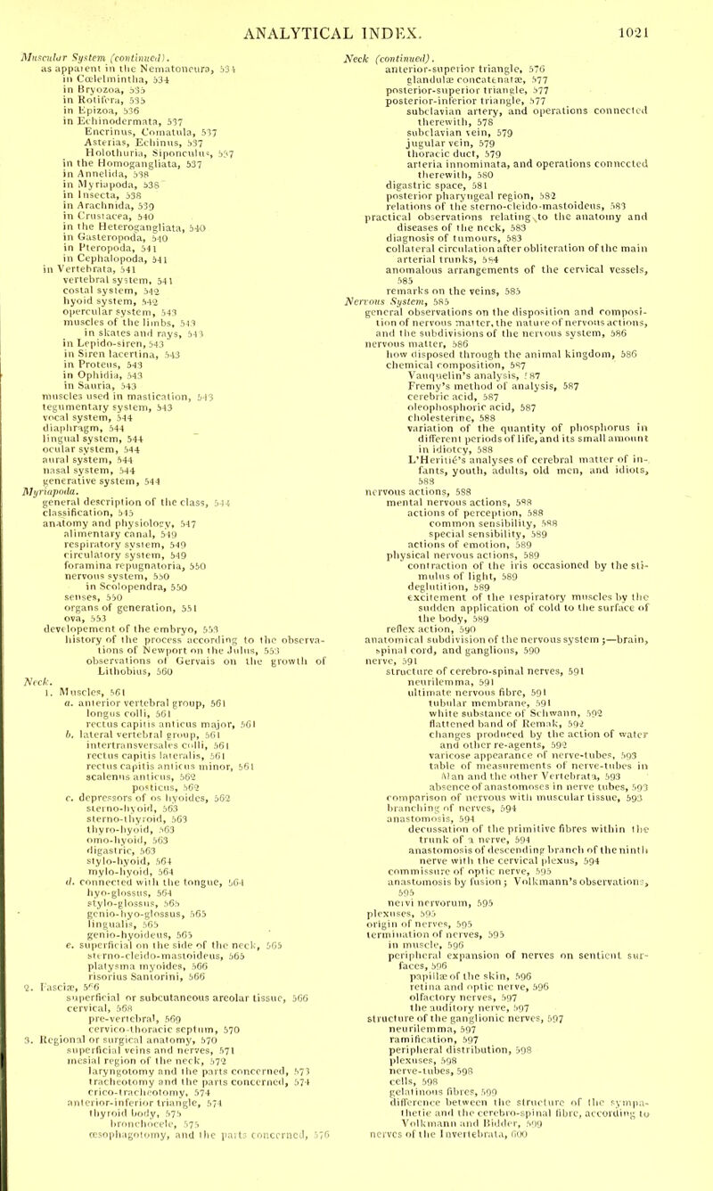 Muscular System (continued)* as appaient in the Netnatoncuro, 534 in Ccelelmintha, 534 in Bryozoa, 533 in Rotifora, 535 in Epizoa, 536 in Echtnodcrmata, 537 Encrinus, Comatula, 537 Asterias, Echinus, 537 Hololhuria, Siponculu*, 557 in the Homogangliata, 537 in Annelida, 538 in Myriapoda, 53S~ in lnsecta, 338 in Arachnida, 539 in Crustacea, 540 in the Heterogangliata, 540 in Gasteropoda, 540 in Fteropoda, 541 in Cephalopoda, 541 in Vertebrata, 541 vertebral system, 54 1 costal system, 542 hyoid system, 542 opercular system, 543 muscles of the limbs. 54* in skates and rays, 54 ) in Lepido-siren, 543 in Siren lacertina, 543 in Proteus, 543 in Ophidia, 543 in Sauria, 543 muscles used in mastication, 543 tegumentaiy system, 543 vocal system, 544 diaphragm, 544 lingual system, 544 ocular system, 544 aural system, 544 nasal system, 544 generative system, 544 Myriapoda. general description of the class, 544 classification, 545 anatomy and physiolocy, 547 alimentary canal, 549 respiratory system, 549 circulatory system, 549 foramina repugnatoria, 530 nervous system, 530 in Scolopendra, 550 senses, 530 organs of generation, 551 ova, 553 developement of the embryo, 533 history of the process according to the observa- tions of Newport on the Jul us, 553 observations of Gervais on the growth of Lithobius, 560 Neck. I, Muscle?, 561 a. anierior vertebral group, 561 longus colli, 561 rectus capitis anticus major, 501 b. lateral vertebral group, 561 intertransversales colli, 561 rectus capitis lateralis, 561 rectus capitis amicus minor, 561 scalenus amicus, 562 posticus, 562 c. depressors of os hyoides, 562 sterno-hyoid, 563 stemo-thyroid, 563 thyro-hyoid, 563 omo-hyotd, 563 digastric, 563 stylo-hyoid, 564 mylo-hyoid, 564 (/. connected w'nh the tongue, 364 hyo-glossus, 564 stylo-glossus, 563 genio-hyo-glossus, 565 lingualis, 565 genio-hyoideus, 563 e. superficial on the side of the neck, 565 stt rno-cleido-mastoideus, 565 platysma myoides, 566 risorius Santorini, 566 2. Fasciae, 5K6 superficial or subcutaneous areolar tissue, 366 cervical, 568 pre-vertebral, 569 cervico-thoracic septum, 570 3. Regional or surgical anatomy, 570 superficial veins and nerves, 571 mesial region of the neck, 572 laryngotomy and the parts concerned, 37? tracheotomy and the parts concerned, 37 1 crico-tracheotomy, 574 anterior-inferior triangle, 574 thyroid body, 575 bronchocele, 375 ccsophagotomy, and the parts concerned, 576 Neck (continued), anterior-superior triangle, 576 glandular concatenata?, 577 posterior-superior triangle, 577 posterior-inferior triangle, 577 subclavian artery, and operations connected therewith, 578 subclavian vein, 579 jugular vein, 579 thoracic duct, 579 arteria innominata, and operations connected therewith, 580 digastric space, 531 posterior pharyngeal region, 382 relations of the sterno-cleido-mastoideus, 583 practical observations relating ,to the anatomy and diseases of the neck, 583 diagnosis of tumours, 583 collateral circulation after obliteration of the main arterial trunks, 584 anomalous arrangements of the cervical vessels, 585 remarks on the veins, 583 Nervous System, 585 general observations on the disposition and composi- tion of nervous mat ter, the nature of nervous actions, and t he subdivisions of the nervous system, 586 nervous matter, 586 how disposed through the animal kingdom, 586 chemical composition, 587 Vauquelin's analysis, f87 Fremy's method of analysis, 587 cerebric acid, 587 oleopliosphoi ic acid, 587 cholesterine, 588 variation of the quantity of phosphorus in different periods of life, and its small amount in idiotcy, 588 L'Henii£'s analyses of cerebral matter of in- fants, youth, adults, old men, and idiots, 583 nervous actions, 5S8 mental nervous actions, 5^8 actions of perception, 588 common sensibility, 588 special sensibility, 589 actions of emotion, 589 physical nervous actions, 589 contraction of the iris occasioned by the sti- mulus of light, 589 deglutition, 389 excitement of the tespiratory muscles by the sudden application of cold to the surface of the body, 589 reflex action, 590 anatomical subdivision of the nervous system ;—brain, spinal cord, and ganglions, 590 nerve, 591 structure of ccrebro-spinal nerves, 591 neurilemma, 591 ultimate nervous fibre, 591 tubular membrane, 591 white substance of Schwann, 502 flattened band of Remak, 502 changes produced by the action of water and other re-agents, 592 varicose appearance of nerve-tubes, 503 table of measurements of nerve-tubes in a)an and the other Vertebrata, 593 absence of anastomoses in nerve tubes, 593 comparison of nervous with muscular tissue, 593 brandling of nerves, 594 anastomosis, 594 decussation of the primitive fibres within the trunk of a nerve, 594 anastomosis of descending branch of the ninth nerve with the cervical plexus, 594 commissure of optic nerve, 595 anastomosis by fusion; Volkmann'sobservation?, 595 neivi nervorum, 595 plexuses, 593 origin of nerves, 595 termination of nerves, 393 in muscle, 596 peripheral expansion of nerves on sentient sur- faces, 396 papilla; of the skin, 596 retina and optic nerve, 596 olfactory nerves, 597 the auditory nerve, 597 structure of the ganglionic nerves, 597 neurilemma, 597 ramification, 597 peripheral distribution, 598 plexuses, 598 nerve-tubes, 598 cells, 598 gelatinous fibres, 599 difference between the structure of !he sympa- thetic and the cerebro-spinal fibre, according to Volkmanh and Bidder, 599 nerves of the I nvertebrala, 600