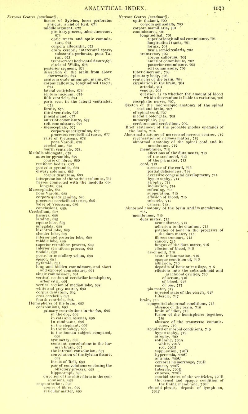 Nervous Centres (continual), fissure of Sylvius, locus pcrforatus amicus, island of Keil, 671 middle segment, 672 pituitary process, tuber cinereum, 673 optic tracts and optic commis- sure, 673 corpora albicantia, 673 crura cerebri, intercrural space, substantia perforata, pons Ta- rini, 673 transverseor horizontal fissure,673 circle of Willis, 673 posterior segment, 673 dissection of the brain from above downwards, 674 centrum ovale minus and majus, 674 corpus callosnm, longitudinal tracts, 67+ lateral ventricles, 674 septum lucidum, 674 fifth ventricle, 674 parts seen in the lateral ventricles, 675 fornix, 675 third ventricle, 676 pineal gland, 677 anterior commissure, 677 60ft commissure, 677 • mesocephale, 677 corpora quadrigemina, 677 processus cerebelli ad testes, 677 valve of Vieussens, 678 pons Varolii, 678 cerebellum, 678 fourth ventricle, 678. Medulla oblongata, 678 anterior pyramids, 679 course of fibres, 680 restiform bodies, 682 posterior pyramids, 683 olivary columns, 683 corpus dentatum, 683 interpretation of the various columns, 6S4 nerves connected with the medulla ob- longata, 684. Mesocephale, 684 pons Varolii, 685 corpora quadrigemina, 685 processus cerebelli ad testes, 686 valve of Vieussens, 686 conclusions, 686. Cerebellum, 687 fissures, 688 lamina?, 689 square lobe, 689 amygdala, 689 biventral lobe, 689 slender lobe, 689 inferior and posterior lobe, 689 middle lobe, 689 superior vermiform process, 689 inferior vermiform process, 680 nodule, 690 posterior medullary velum, 690 spigot, 691 pyramid, 691 long and hidden commissure, and short and exposed commissure, 691 single commissure, 691 vertical section of cerebellar hemisphere, arbor vitae, 692 vertical section of median lobe, 693 white and grey matter, 693 corpus dentatum, 693 crus cerebelli, 693 fourth ventricle, 693. Hemispheres of the brain, 693 convolutions, 693 primary convolutions in the fox, 690 in the dog, 696 in cats and hyamas, 696 in ruminants, 696 in the elephant, 696 in the monkey, 696 in the human subject compared, 696 symmetry, 696 constant convolutions in the hu- man brain, 697 the internal convolution, 697 convolution of the Sylvian fissure, 698 insula of Reil, 698 pair of convolutions enclosing the olfactory process, 698 hippocampi, 698 di reel ion of the while fibres in the con- volutions, 698 corpora striata, 098 course of fibres, 699 vesicular matter, 699 Nervous Centres (continued). . ' optic thalami, 700 corpora geniculata, 700 corpora mamiHaria, 701 commissures, 701 longitudinal, 701 superior longitudinal commissure, 701 longitudinal tracts, 701 fornix, 701 taenia semicircularis, 702 transverse, 702 corpus callosum, 702 anterior commissure, 702 posterior commissure, 703 soft commissure, 703 tuber cineretim, 703 pituitary body, 703 ventricles of the brain, 704 circulation in the brain, 704 arterial, 704 venous, 705 question as to whether the amount of blond within the cranium is liable to variation, 706 encephalic nerves, 707. Sketch of the mictoscopic anatomy of the spinal cord and brain, 707 of spinal cord, 707 medulla oblongata, 708 mesocephale, 709 cerebrum and cerebellum, 709. Brief statement of the probable modus operandi of the brain, 710. Abnoimal anatomy of nerves and nervous centres, 712 regeneration of nervous matter, 712 abnormal anatomy of the spinal cord and its membranes, 712 membranes, 712 affections of the dura mater, 713 of the arachnoid, 713 of the pia mater, 713 cord, 713 absence of the cord, 713 partial deficiencies, 714 excessive congenital development, 714 hypertrophy, 714 atrophy, 714 induration, 714 softening, 714 suppuration, 715 effusion of blood, 715 tubercle, 715 cancer, 715. Abnormal anatomy of the brain and its membranes, 715. membranes, 715 dura mater, 715 acute disease, 715 adhesion to the cranium, 715 patches of bone in the processes of the dura maler, 715 fibrous tumours, 715 cancer, 2J5 fungus of the dura mater, 716 effusion of blood, 716 arachnoid, 716 acute inflammation, 716 opaque condition of, 716 adhesion, 716 deposits of bone or cartilage, 716 effusions into the subarachnoid and arachnoid cavities, 716 of serum, 716 of blood, 717 of pus, 717 pia mater, 717 injected state of the vessels, 717 tubercle, 717 brain, 7'8 congenital abnormal conditions, 718 absence of the brain, 718 brain of idiot, 718 fusion of the hemispheres together, 719 absence of the transverse commis- sures, 719 acquired or morbid conditions, 719 hypertrophy, 719 atrophy, 720 softening, 720A white, 720A red, 720B suppuration, 720B hyperaemia, 720C anaemia, 720C cerebral haemorrhage, 720D cancer, 720E tubercle, 720E entozoa, 720E morbid states of the ventricles, 720E thickened and opaque condition of the lining membrane, 720F choroid plexus, deposit of lymph on, 720F