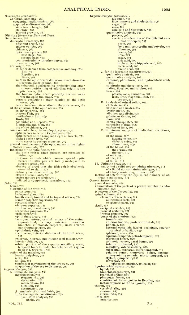 (Esophagus (continued). abnormal anatomy, 760 congenital malformation, 760 acquired malformation, 76O structural changes, 761 stricture, 761 morbid growths, 761 Olfactory Nerves, see Aose and Smell. Optic Nerves, 762 descriptive anatomy, 762 apparent origin, 762 tract us opticus, 762 chiasma, 762 optic nerve proper, 762 first stage, 762 second stage, 762 communication with other nerves, 763 organization, 763 real origin, 763 evidence derived from comparative anatomy, 764 Fish, 764 Reptiles, 764 Birds, 764 in Man the optic nerves derive some roots from the tubercula quadrigemina, 765 the tubercula quadrigemina probably fulfil other purposes besides that of affording origin to the optic nerves, 766 the human optic nerve probably derives roots from the optic thalamus, 766 corpora geniculata: their relation to the optic nerves, 768 tuber cinereum : its relation 1o the optic nerves, 76h of the chiasma of the optic nerves, 763 in Invertebrato, 769 osseous Fish, 769 cartilaginous Fish, 769 Birds, 769 Amphibia and Reptiles, 769 Mammalia and Man, 769 use of the chiasma, 771 some remarkable varieties of optic nerves, 774 optic nerves in certain Cephalopods, 774 optic nerves of the compound eyes of Insects, 773 plaited optic nerves, 776 optic nerves in cyclops monsters, 777 general developement of the optic nerves in the higher classes of animals, 777 functions of the optic nerves, 77? the optic nerves when present are essential to vision, 778 in those animals which possess special optic nerves the fifth pair are totally inadequate to support vision, 778 absence of proof that tbe fifth pair is absolutely essential to sight, 778 ordinary tactile sensibility, 780 effects of stimulants, 780 excito-motory properties, 78I radiated or sympathetic sensations, 782 Ot bit, 782 bones, 782 dissection of the orbit, 783 periosteum, 783 lachrymal gland, 784 fourth nerve, frontal and lachrymal nerves, 784 levator palpebral superioris, 734 rectus superior, 784 obliquus superior, 785 third nerve, nasal nerve, 785 lenticular ganglion, 785 optic nerve, 785 ophthalmic artery, 785 lachrymal artery, central artery of the retina, supra-orbital, ciliary arteries, muscular branches, ethmoidal, palpebral, nasal arteries and frontal arteries, 786 ophthalmic vein, 786 rixth nerve, inferior division of the third nerve, 787 external, internal, and inferior recti muscles, 787 inferior oblique, 787 orbital portion of the superior maxillary nerve, temporal branch, malar branch, tunica vagina- lis of Mr. O'Ferrall, 788 action of the muscles, 788 levator palpebral, 788 recti, 788 obliqui, 789 consensual movements of the two eyes, 791 adaptation of the eye to distances, 792 Organic Analysis, 792 J. Proximate analysis, 793 manipulation, 793 reagents, &c. 793 desiccation, 793 incineration, 794 filtration, 795 decantation, 795 A. Analysis of animal fluids, 705 1, for the organic constituents, 795 qualitative analysis, 795 fibrin, 795 VOL, III, Organic Analysis (continued). albumen, 795 fatty matters and cholesterin, 796 sugar, 796 urea, 796 uric acid and the urates, 796 1 quantitative analysis, 796 process, 796 special consideration of the different ani- mal principles, 797 fibrin, 797 fatty matters, serolin and butyrin, 798 albumen, 798 casein, 798 urea, 799 sugar, 799 uric acid, 800 urobenzoic or hippuric acid, 800 lactic acid, 800 oxalic acid, 800 2. for the inorganic constituents, 801 qualitative analysis, 801 quantitative analysis, 802 carbonic, phosphoric, and hydrochloric acid, 802 sulphuric and phosphoric, 803 iodine, fluorine, and sulphur, 803 bases, 803 potash, soda, ammonia, 804 iron, lime, magnesia, lead, 804 copper, 805 B. Analysis of animal solids, 805 cholesterin, 805 uric acid and urates, 805 cystic oxyde, 805 albumen and fibrin, 805 gelatinous tissues, 806 hairs, 806 earthy phosphates, 806 carbonate of lime, 806 oxalate of lime, 806 C. Proximate analysis of individual secretions, 807 of the urine, 807 healthy urine, 807 diabetic urine, 808 albuminous, 809 of the blood, 809 the serum, 810 the clot, 810 of milk, 811 of bile, 811 of saliva, 812 II. Ultimate analysis, 813 analysis of a solid not containing nitrogen, 814 of a liquid not containing nitrogen, 816 of a body containing nitrogen, 817 method of determining the equivalent number of an organic substance, 819 Osseous System, 820 general remarks, 822 enumeration of the parts of a perfect vertebrate endo- skeleton, 823 (skeleton of the Crocodile), 823 spinal column, 823 elements of a vertebra, 824 autogenous parts, 824 exogenous parts, 824 skull, 825 occipital vertebra, 827 parietal vertebra, 827 frontal vertebra, 827 bones of the cranium, 828 frontals, 828 anterior frontals, posterior frontals, 829 parietals, 829 external oceipitals, lateral occipitals, inferior occipital or basilar, 829 sphenoid, alars, 829 squamo-temporal, petro-temporal, 829 ingrassial bones, 829 cethmoid, vomer, nasal bones, 830 inferior turbinated, 830 maxillary, intermaxillary, 830 suborbital, pramasal, supra-temporal, 831 palatine bones, transverse bones, internal pterygoid, zygomatic, masto-temporal, 832 styloid, sympiectic, 833 lower jaw, 833 opercular, angular, articular, 833 hyo-branchial apparatus, 833 hyoid, 833 branchiostegous rays, 834 branchial arches, 834 pharyngeal bones, 834 condition oflheos hyoides in Reptiles, 835 metamorphosis of the os hyoides, 835 thorax, 836 vertebral ribs, 836 sternum, 837 sternal ribs, 838 limbs, 839 anterior, 839 3 X