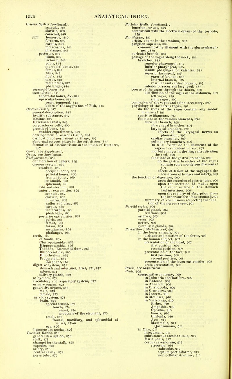 Osseous System (continued). scapula, 839 clavicle, 839 coracoid,840 its,* humerus, 840 forearm, 840 carpus, 840 metacarpus, 841 phalanges, 841 posterior, 842 ilium, 842 ischium, 842 pubis, 842 marsupial bones, 843 femur, 843 tibia, 843 fibula, 843 tarsus, 843 metatarsus, 843 phalanges, 844 sesamoid bones, 844 exoskeleton, 844 suborbital bones, &c. 845 opercular bones, 845 supra-temporal, 845 bones of the azygos fins of Fish, 845 Osseous Ttssite, 847 general description, 847 hyalitic substance, 847 laminae, 849 Haversian canals, 849 corpuscles or cells, 850 growth of bone, 853 madder experiments, 853 developement of osseous tissue, 854 ossification of permanent cartilage, 857 abnormal osseous plates in the soft tissues, 857 formation ol osseous tissue in the union of fractures, 857 Ovary, see Supplement, Ovum, see Supplement. Pachydermata, 858 enumeration of genera, 859 osseous system, 859 cranium, 859 occipital bone, 859 parietal bones, 860 frontal bones, 860 cethmoid, 860 sphenoid, 861 ribs and sternum, 861 anterior extremities, 862 scapula, 862 clavicle, 862 humerus, 862 radius and ulna, 862 carpus, 863 metacarpus, 863 phalanges, 863 posterior extremities, 864 pelvis, 864 femur, 864 tarsus, 864 metatarsus, 864 phalanges, 864 teeth, 865 of Suidae, 865 Cha;ropotamidae, 865 Hippopotamidae, 866 Toxodon, Elasmotherium, 866 Rhinocerotidae, 866 Dinotheriiim, 867 Proboscidia, 867 Elephant, 867 digestive system, 871 stomach and intestines, liver, 871. 872 spleen, 871 salivary glands, 872 os hyoides, 872 circulatory and respiratory system, 872 urinary organs, 873 generative organs, 873 male, 873 female, 873 nervous system, 874 brain, 874 special senses, 874 touch, 874 snout, 874 proboscis of the elephant, 875 smell, 875 frontal, maxillary, and sphenoidal si- nuses, 875-6 eye, 876 ligamentum nuchae, 876 Pacinian Bodies, 876 general description, 876 stalk, 878 channel for the stalk, 878 capsules, 878 artery, 878 central cavity, 878 nerve tube, 879 Pacinian Bodies (continued). function, or use, 879 comparison with the electrical organs of the torpedo, 879 Par Vagum, 881 origin, course in the cranium, 882 ganglion superius, 882 communicating filament with the glosso-pharyn- geal, 882 auricular branch, 883 passage of the vagus along the neck, 884 branches, 885 superior pharyngeal, S85 inferior pharyngeal, 885 middle pharyngeal of Valentin, 885 superior laryngeal, 886 external branch, 886 internal brunch, 886 vascular and cardiac branch, 887 inferior or recurrent laryngeal, 887 course of the vagus through the thorax, 888 distribution of the vagus in the abdomen, 889 left vagus, 889 right vagus, 890 connexion of the vagus and spinal accessory, 890 physiology of the nervus vagus, 891 do the roots of the vagus contain any motor filaments > 891 sensitive filaments, 892 functions of the various branches, 832 auricular branch, 892 pharyngeal branches, 892 laryngeal branches, 893 effects of the laryngeal nerves on phonation, 895 cardiac branches, 896 pulmonary branches, 896 to what extent do the filaments of the vagi act as incident nerves, 897 morbid changes in the lungs after dividing the vagi, 898 functions of the gastric branches, 899 do the gastric branches of the vagus contain some tnotiferous filaments ? 899 effects of lesion of the vagi upon the sensations ol hunger andsatiety, 899 the function of digestion, 900 upon the secretion of gastric juice, 900 upon the secretion of mucus upon the inner surface of the stomach and intestines, 900 upon the rapidity of absorption from the innersurface of the stomach,901 summary of conclusions respecting the func- tion of the nervus vagus, 901 Parotid region, 902 parotid gland, 902 relations, 902 arteries, 903 veins, 903 nerves, 903 lymphatic glands, 904 Parturition, Mechanism of, 904 in the lower animals, 904 attitude and position of the fcetus, 9O6 in the human subject, 907 presentation of the head, 907 first position, 907 second position, 907 presentation of the face, 9O8 first position, 908 second position, 908 presentation of the lower extremities, 90S cross presentation, 9O8 Pelvis, see Supplement Penis, 909 comparative anatomy, 909 in Infusoria and Rotifera, 909 in Entozoa, 909 in Annelida, 909 in Cirrhopoda, 909 in Crustacea, 909 in Insecta, 910 in Mollusca, 910 in Vertebrata, 910 Fishes, 910 Amphibia, 910 Ophidia, 910 Sauria, 910 Chelonia, 910 Aves, 911 Mammalia, 911 Quadrumana, 9! 1 in Man, 911 integument, 9U subcutaneous areolar tissue, 912 fascia penis, 912 corpus cavernosum, 912 structure, 912 trabecular, 912 septum pectiniforme, 913 vaso-cellular structure, 913