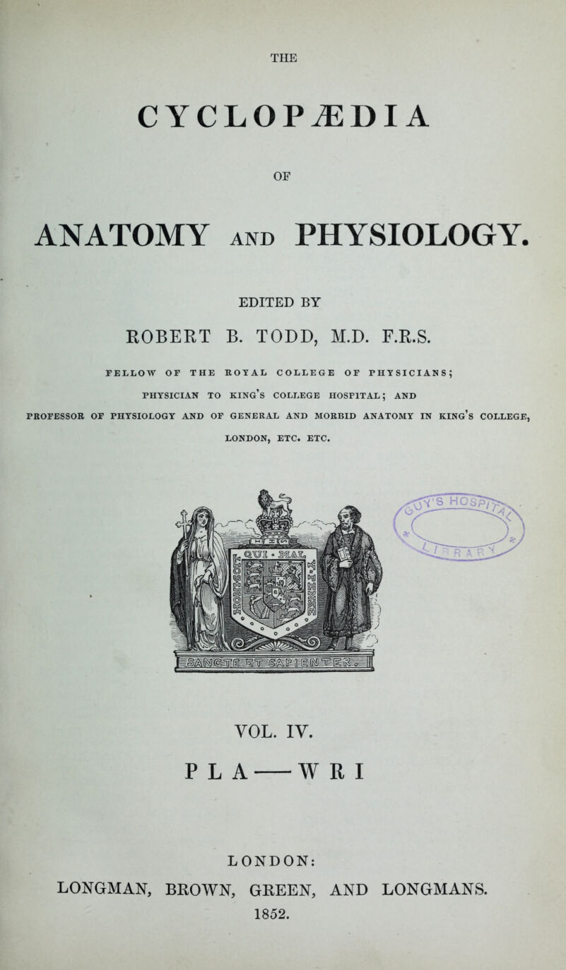 CYCLOPEDIA OF ANATOMY AND PHYSIOLOGY. EDITED BY EGBERT B. TODD, M.D. F.R.S. FELLOW OF THE ROYAL COLLEGE OF PHYSICIANS; PHYSICIAN TO king's COLLEGE HOSPITAL; AND PROFESSOR OF PHYSIOLOGY AND OF GENERAL AND MORBID ANATOMY IN KING's COLLEGE, LONDON, ETC. ETC. VOL. IV. P L A W R I LONDON: LONGMAN, BROWN, GREEN, AND LONGMANS. 1852.