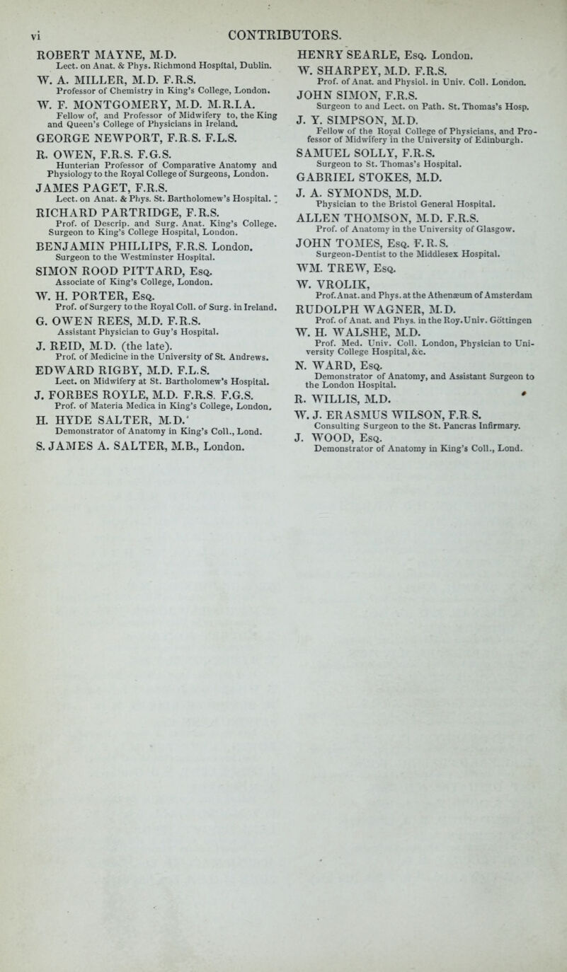 ROBERT MAYNE, M.D. Lect. on Anat. & Phys. Richmond Hospital, Dublin. W. A. MILLER, M.D. F.R.S. Professor of Chemistry in King's College, London. W. F. MONTGOMERY, M.D. M.R.LA. Fellow of, and Professor of Midwifery to, the King and Queen's College of Physicians in Ireland. GEORGE NEWPORT, F.R.S. F.L.S. R. OWEN, F.R.S. F.G.S. Hunterian Professor of Comparative Anatomy and Physiology to the Royal College of Surgeons, London. JAMES PAGET, F.R.S. Lect. on Anat. &Phys. St. Bartholomew's Hospital.  RICHARD PARTRIDGE, F.R.S. Prof, of Descrip. and Surg. Anat. King's College. Surgeon to King's College Hospital, London. BENJAMIN PHILLIPS, F.R.S. London. Surgeon to the Westminster Hospital. SIMON ROOD PITTARD, Esq. Associate of King's College, London. W. H. PORTER, Esq. Prof, of Surgery to the Royal Coll. of Surg, in Ireland. G. OWEN REES, M.D. F.R.S. Assistant Physician to Guy's Hospital. J. REID, M.D. (the late). Prof, of Medicine in the University of St. Andrews. EDWARD RIGBY, M.D. F.L.S. Lect. on Midwifery at St, Bartholomew's Hospital. J. FORBES ROYLE, M.D. F.R.S. F.G.S. Prof, of Materia Medica in King's College, London, H. HYDE SALTER, M.D.^ Demonstrator of Anatomy in King's Coll., Lond. S. JAMES A. SALTER, M.B., London. HENRY SEARLE, Esq. London. W. SHARPEY, M.D. F.R.S. Prof, of Anat. and Physiol, in Univ. Coll. London, JOHN SIMON, F.R.S. Surgeon to and Lect. on Path. St. Thomas's Hosp. J. Y. SIMPSON, M.D. Fellow of the Royal College of Physicians, and Pro- fessor of Midwifery in the University of Edinburgh. SAMUEL SOLLY, F.R.S. Surgeon to St. Thomas's Hospital. GABRIEL STOKES, M.D. J. A. SYMONDS, M.D. Physician to the Bristol General Hospital. ALLEN THOMSON, M.D. F.R.S. Prof, of Anatomy in the University of Glasgow. JOHN TOMES, Esq. F. R. S. Surgeon-Dentist to the Middlesex Hospital. WM. TREW, Esq. W. VROLIK, Prof. Anat. and Phys. at the Athenaeum of Amsterdam RUDOLPH WAGNER, M.D. Prof, of Anat. and Phvs. in the Roy.Unlv. Gottingen W. H. WALSHE, M.D. Prof. Med. Univ. Coll. London, Physician to Uni- versity College Hospital, &c. N. WARD, Esq. Demonstrator of Anatomy, and Assistant Surgeon to the London Hospital. R. WILLIS, ]\LD. ' W. J. ERASMUS WILSON, F.R.S. Consulting Surgeon to the St. Pancras Infirmary. J. WOOD, Esq. Demonstrator of Anatomy in King's Coll., Lond.