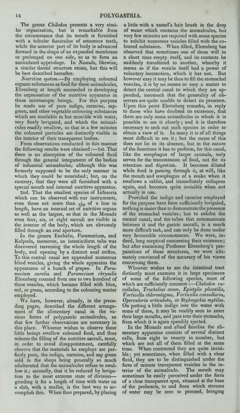 The genus Chilodon presents a very simi- lar organisation, but is remarkable from the circumstance that its mouth is furnished with a tubular fasciculus of setaceous teeth, while the anterior part of its body is advanced forward in the shape of an expanded membrane or prolonged on one side, so as to form an auriculated appendage. In Nassula, likewise, a similar dental structure exists, but this will be best described hereafter. Nutritive system.—By employing coloured organic substances as food for these animalcules, Ehrenberg at length succeeded in developing the organisation of the nutritive apparatus in these microscopic beings. For this purpose he made use of pure indigo, carmine, sap- green, and other vegetable colouring substances which are insoluble in but miscible with water, very finely levigated, and which the animal- cules readily swallow, so that in a few minutes the coloured particles are distinctly visible in the interior of their transparent bodies. From observations conducted in this manner the following results were obtained :—1st. That there is no absorption of the coloured fluid through the general integument of the bodies of infusorial animalcules, although this was formerly supposed to be the only manner in which they could be nourished; but, on the contrary, that they were all furnished with a special mouth and internal nutritive apparatus. 2nd. That the smallest species of Infusoria which can be observed with our instruments, even those not more than of a hne in length, have an internal set of nutritive organs as well as the largest, so that in the Monads even four, six, or eight sacculi are visible in the interior of the body, which are obviously filled through an oral aperture. In the genera Enchelis, Paramecium, and Kolpoda, moreover, an intestiniform tube was discovered traversing the whole length of the body, and opening by a distinct anal orifice. To this central canal are appended numerous blind vesicles, giving the whole apparatus the appearance of a bunch of grapes. In Para- mecium aurelia and Paramecium chrysalis Ehrenberg counted from one to two hundred of these vesicles, which became filled with blue, red, or green, according to the colouring matter employed. We have, however, already, in the prece- ding pages, described the different arrange- ment of the alimentary canal in the va- rious forms of polygastric animalcules, so that few further observations are necessary in this place. Whoever wishes to observe these little beings swallow coloured food, and thus witness the filling of the nutritive sacculi, must, in order to avoid disappointment, carefully observe that the materials he employs are per- fectly pure, the indigo, carmine, and sap green sold in the shops being generally so much adulterated that the animalcules refuse to swal- low it; secondly, that it be reduced by leviga- tion to the most extreme state of division— grinding it for a length of time with water on a slab, with a muUer, is the best way to ac- complish this. When thus prepared, by placing a little with a camel's hair brush in the drop of water which contains the animalcules, but very few minutes are required with some species to exhibit numerous vesicles filled with the co- loured substance. When filled, Ehrenberg has observed that sometimes one of them will in a short time empty itself, and its contents be suddenly transferred to another, whereby it seems as if the vesicle itself had a power of voluntary locomotion, which it has not. But however easy it may be thus to fill the stomachal vesicles, it is by no means so easy a matter to detect the central canal to which they are ap- pended, insomuch that the generality of ob- servers are quite unable to detect its presence. Upon this point Ehrenberg remarks, in reply to those who have doubted its existence, that there are only some animalcules in which it is possible to see it clearly; and it is therefore necessary to seek out such species in order to obtain a view of it. In many it is of all things most difficult to see it; but the cause of this does not lie in its absence, but in the nature of the functions it has to perform, for this canal, like the oesophagus of larger animals, only serves for the transmission of food, not for its retention and digestion. It becomes dilated while food is passing through it, at will, like the mouth and oesopliagus of a snake when it swallows a rabbit, and immediately collapses again, and becomes quite invisible when not actually in use. Provided the indigo and carmine employed for the purpose have been sufficiently levigated, nothing is easier than to demonstrate the presence of the stomachal vesicles; but to exhibit the central canal, and the tubes that communicate between it and the gastric sacculi, is a much more difficult task, and can only be done under very favourable circumstances. We were, in- deed, long sceptical concerning their existence; but after examining Professor Ehrenberg's pre- parations of these structures, we were ulti- mately convinced of the accuracy of his views concerning them. Whoever wishes to see the intestinal tract distinctly must examine it in large specimens of some of the following species, most of which are sufficiently common :—Chelodon cu- cullulus, Trachelius ovum, Epistylis plicatilis, Vorticella chlorostigma, Vorticella convallaria, Opercularia articulata, or Stylonychia mytilus. On putting a little indigo into the water with some of these, it may be readily seen to enter their large mouths, and pass into their stomachs, from which it is again speedily ejected. In the Monads and allied families the ali- mentary apparatus consists of several distinct cells, from eight to twenty in number, but which are not all of them filled at the same time. When contracted they are quite invisi- ble; yet sometimes, when filled with a clear fluid, they are to be distinguished under the form of minute transparent vesicles in the in- terior of the animalcule. The mouth may sometimes be easily perceived under the form of a clear transparent spot, situated at the base of the proboscis, to and from which streams of water may be seen to proceed, bringing