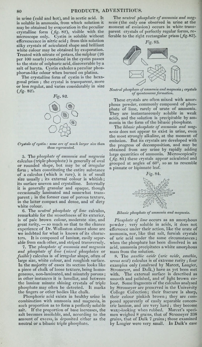 in urine (cold and hot), and in acetic acid. It is soluble in ammonia, from which solution it may be obtained by evaporation in the peculiar crystalline form {fig. 82), visible with the microscope only. Cystin is soluble without effervescence in nitric acid ; from this solution silky crystals of aciculated shape and brilliant white colour may be obtained by evaporation. Treated with nitrate of potass, the sulphur (26 per 100 nearly) contained in the cystin passes to the state of sulphuric acid, discoverable by a salt of baryta. Cystin exhales a peculiar phos- phorus-like odour when burned on platina. The crystalline form of cystin is the hexa- gonal prism ; the crystal is ti'ansparent, more or less regular, and varies considerably in size {fig- 82V Fig. 82. Crystals of cystin : some are of much larger size than those represented. 5. The phosphate of mnmonia a-nd magyiesia calculus (triple phosphate) is generally of oval or rounded shape, but may be of irregular form ; when constituting the entire substance of a calculus (which is rare), it is of small size usually ; its external colour is whitish; its surface uneven and crystalline. Internally it is generally granular and opaque, though occasionally laminated and somewhat trans- parent ; in the former case of porous texture, in the latter compact and dense, and of dirty white colour. 6. The neutral phosphate of lime calculus, remarkable for the smoothness of its exterior, is of pale brown colour, moderate size, and great rarity, — so much so that to the chance experience of Dr. Wollaston almost alone are we indebted for what is known of its charac- ters. It is composed of laminae, easily separ- able from each other, and striped transversel3\ 7. The phosphate of ammonia and magnesia and phosphate of lime (mixed phosjjhates or fusible) calculus is of irregular shape, often of large size, white colour, and roughish surface. In the majority of cases its section looks like a piece of chalk of loose texture, being homo- geneous, non-laminatetl, and minutely porous ; in other instances it is lamellr.r, and between the laminae minute shining crystals of triple phosphate may often be detected. It marks the fingers or other bodies like chalk. Phosphoric acid exists in healthy urine in combination with ammonia and magnesia, in such proportion as to form a perfectly soluble salt. If the proportion of base increases, the salt becomes insoluble, and, according to the amount of excess, is deposited either as the neutral or a bibasic triple phosphate. The neutral phosphate of ammonia and mag- nesia (the only one observed in urine at the moment of emission) occurs in white trans- parent crystals of perfectly regular forms, re- ferable to the right rectangular prism (^g.83). Fig. 83. Neutral phosphate of ammonia and magnesia; crystals of spontaneous formation. These crystals are often mixed with amor- phous powder, commonly composed of phos- phate of lime, rarely of urate of ammonia. They are instantaneously soluble in weak acids, and the solution is precipitable by am- monia in the form of the bibasic phosphate. The bibasic phosphate of ammonia and mag- nesia does not appear to exist in urine, even the most strongly alkaline, at the moment of emission. But its crystals are developed with the progress of decomposition, and may be obtained from any urine by rapidly adding large quantities of ammonia. Microscopically {fig. 84) these crystals appear aciculated and grouped at angle's of 60°, so as to resemble a pinnate or bipinnate leaf. Fisr. 84. Bibasic phosphate of ammonia and magnesia. Phosphate of lime occurs as an amorphous powder ; very soluble in acids, it does not effervesce under their action, like the urate of ammonia, nor, like that salt, furnish crystals of uric acid under the same circumstances; when the phosphate has been dissolved in an acid, ammonia precipitates a white amorphous mass from the solution. 8. The xanthic oxide {uric oxide, xanthhiy urous acid) calculus is of extreme rarity ; four examples only (analysed by Marcet, Laugier, Stromeyer, and Dulk,) have as yet been met with. The external surface is described as smooth and polished, and of light brown co- lour. Some fragments of the calculus analysed by Stromeyer are preserved in the University College Collection; their fracture is sharp, their colour pinkish brown j they are com- posed apparently of easily separable concen- tric laminae, and are very hard ; they become waxy-looking when rubbed. Marcet's speci- men weighed 8 grains, that of Stromeyer 338 grains, that of Dulk 7 grains; those examined by Laugier were very small. In Dulk's case