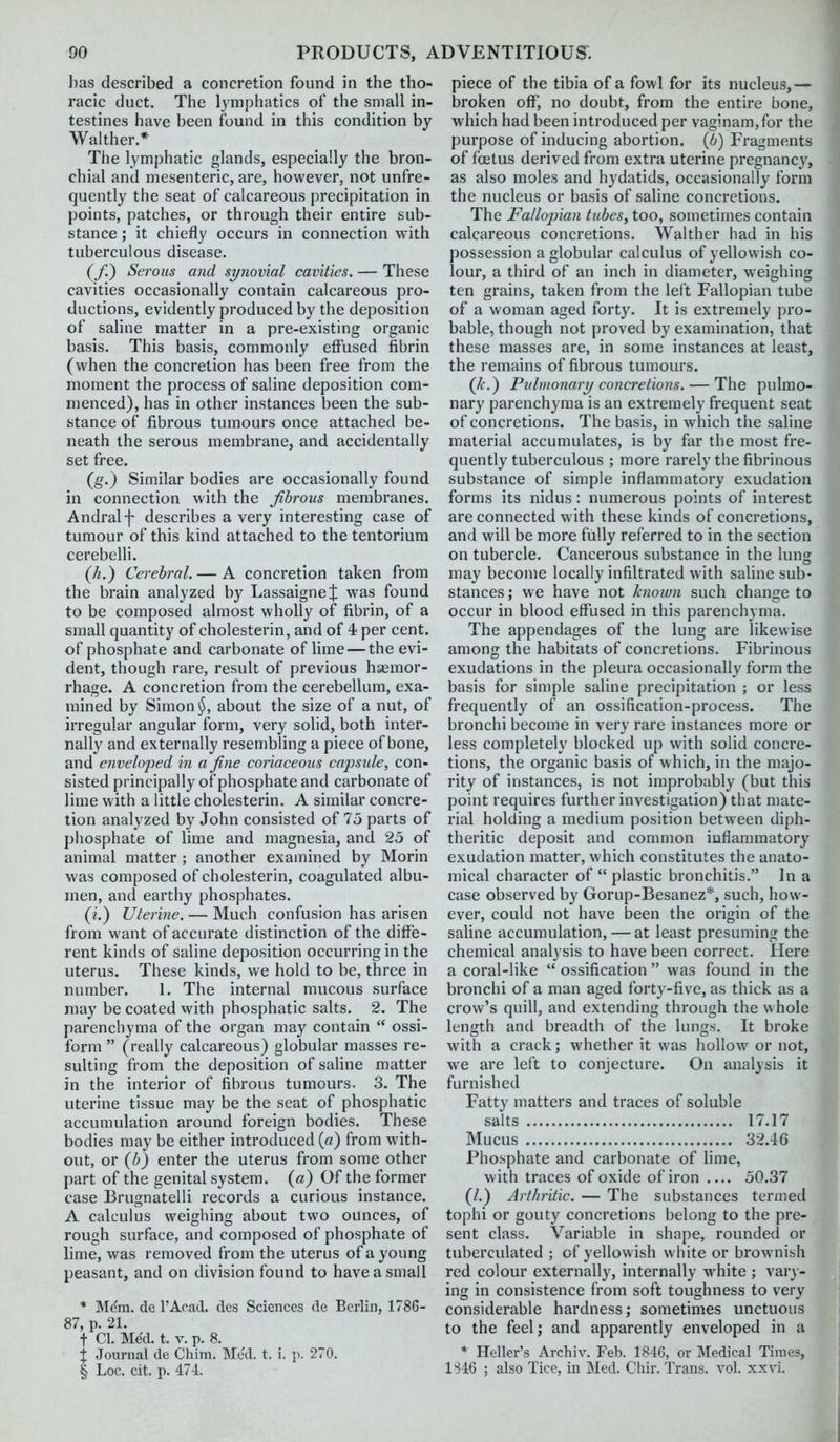 has described a concretion found in the tho- racic duct. The lymphatics of the small in- testines have been found in this condition by Walther.* The lymphatic glands, especially the bron- chial and mesenteric, are, however, not unfre- quently the seat of calcareous precipitation in points, patches, or through their entire sub- stance ; it chiefly occurs in connection with tuberculous disease. (/) Serous and synovial cavities. — These cavities occasionally contain calcareous pro- ductions, evidently produced by the deposition of saline matter in a pre-existing organic basis. This basis, commonly effused fibrin (when the concretion has been free from the moment the process of saline deposition com- menced), has in other instances been the sub- stance of fibrous tumours once attached be- neath the serous membrane, and accidentally set free. (g.) Similar bodies are occasionally found in connection with the fibrous membranes. Andralf describes a very interesting case of tumour of this kind attached to the tentorium cerebelli. {h.) Cerebral. — A concretion taken from the brain analyzed by Lassaigne;|: was found to be composed almost wholly of fibrin, of a small quantity of cholesterin, and of 4 per cent, of phosphate and carbonate of lime — the evi- dent, though rare, result of previous hsemor- rhage. A concretion from the cerebellum, exa- mined by Simon j^, about the size of a nut, of irregular angular form, very solid, both inter- nally and externally resembling a piece of bone, and enveloped in a fine coriaceous capsule, con- sisted principally of phosphate and carbonate of lime with a little cholesterin. A similar concre- tion analyzed by John consisted of 75 parts of phosphate of lime and magnesia, and 25 of animal matter ; another examined by Morin was composed of cholesterin, coagulated albu- men, and earthy phosphates. (i.) Uterine. — Much confusion has arisen from want of accurate distinction of the diffe- rent kinds of saline deposition occurring in the uterus. These kinds, we hold to be, three in number. 1. The internal mucous surface may be coated with phosphatic salts. 2. The parenchyma of the organ may contain  ossi- form  (really calcareous) globular masses re- sulting from the deposition of saline matter in the interior of fibrous tumours. 3. The uterine tissue may be the seat of phosphatic accumulation around foreign bodies. These bodies may be either introduced {a) from with- out, or (b) enter the uterus from some other part of the genital system, (a) Of the former case Brugnatelli records a curious instance. A calculus weighing about two ounces, of rough surface, and composed of phosphate of lime, was removed from the uterus of a young peasant, and on division found to have a small * Mem. de I'Aoad. des Sciences de Berlin, 1786- 87, p. 21. t CI. Me'd. t. V. p. 8. X Journal de Chim. Med. t. i. p. 270. § Loc. cit. p. 474. piece of the tibia of a fowl for its nucleus,— broken off, no doubt, from the entire bone, which had been introduced per vag!nam,for the purpose of inducing abortion, (b) Fragments of foetus derived from extra uterine pregnancy, as also moles and hydatids, occasionally form the nucleus or basis of saline concretions. The Fallojnan tubes, too, sometimes contain calcareous concretions. Walther had in his possession a globular calculus of yellowish co- lour, a third of an inch in diameter, weighing ten grains, taken from the left Fallopian tube of a woman aged forty. It is extremely pro- bable, though not proved by examination, that these masses are, in some instances at least, the remains of fibrous tumours. (k.) Pulmonary concretions. — The pulmo- nary parenchyma is an extremely frequent seat of concretions. The basis, in which the saline material accumulates, is by far the most fre- quently tuberculous ; more rarely the fibrinous substance of simple inflammatory exudation forms its nidus: numerous points of interest are connected with these kinds of concretions, and will be more fully referred to in the section on tubercle. Cancerous substance in the lung may become locally infiltrated with saline sub- stances ; we have not known such change to occur in blood effused in this parenchyma. The appendages of the lung are likewise among the habitats of concretions. Fibrinous exudations in the pleura occasionally form the basis for simple saline precipitation ; or less frequently of an ossification-process. The bronchi become in very rare instances more or less completely blocked up with solid concre- tions, the organic basis of which, in the majo- rity of instances, is not improbably (but this point requires further investigation) that mate- rial holding a medium position between diph- theritic deposit and common inflammatory exudation matter, which constitutes the anato- mical character of  plastic bronchitis. In a case observed by Gorup-Besanez*, such, how- ever, could not have been the origin of the saline accumulation,—at least presuming the chemical analysis to have been correct. Here a coral-like  ossification  was found in the bronchi of a man aged forty-five, as thick as a crow's quill, and extending through the whole length and breadth of the lungs. It broke with a crack; whether it was hollow or not, we are left to conjecture. On analysis it furnished Fatty matters and traces of soluble salts 17.17 Mucus 32.46 Phosphate and carbonate of lime, with traces of oxide of iron 50.37 (/.) Arthritic. — The substances termed tophi or gouty concretions belong to the pre- sent class. Variable in shape, rounded or tuberculated ; of yellowish white or brownish red colour externally, internally white ; vary- ing in consistence from soft toughness to very considerable hardness; sometimes unctuous to the feel; and apparently enveloped in a * Heller's Archiv. Feb. 1846, or Medical Times, 1S46 ; also Ticc, in Med. Chir. Trans, vol. xxvi.