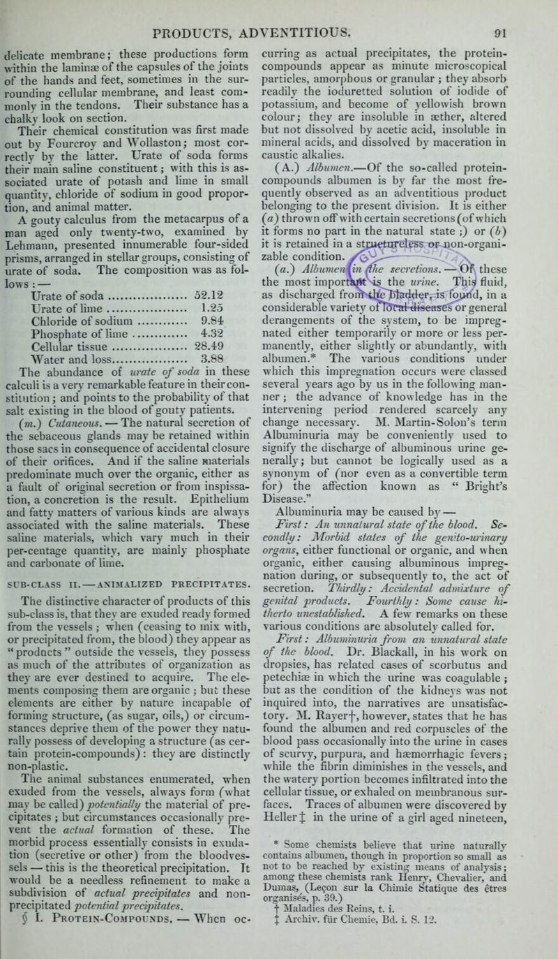 delicate membrane; these productions form within the laminee of the capsules of the joints of the hands and feet, sometimes in the sur- rounding cellular membrane, and least com- monly in the tendons. Their substance has a chalky look on section. Their chemical constitution was first made out by Fcurcroy and Wollaston; most cor- rectly by the latter. Urate of soda forms their main saline constituent; with this is as- sociated urate of potash and hme in small quantity, chloride of sodium in good propor- tion, and animal matter. A gouty calculus from the metacarpus of a man aged only twenty-two, examined by Lehmann, presented innumerable four-sided prisms, arranged in stellar groups, consisting of urate of soda. The composition was as fol- lows : — Urate of soda 52.12 Urate of lime 1.25 Chloride of sodium 9.84 Phosphate of Hme 4.32 Cellular tissue 28.49 Water and loss 3.88 The abundance of nr-ate of soda in these calculi is a very remarkable feature in their con- stitution ; and points to the probability of that salt existing in the blood of gouty patients. (m.) Cutaneous. — The natural secretion of the sebaceous glands may be retained within those sacs in consequence of accidental closure of their orifices. And if the saline materials predominate much over the organic, either as a fault of original secretion or from inspissa- tion, a concretion is the result. Epithelium and fatty matters of various kinds are always associated with the saline materials. These saline materials, which vary much in their per-centage quantity, are mainly phosphate and carbonate of lime. SUB-CLASS II. ANIMALIZED PRECIPITATES. The distinctive character of products of this sub-class is, that they are exuded ready formed from the vessels ; when (ceasing to mix with, or precipitated from, the blood) they appear as products  outside the vessels, they possess as much of the attributes of organization as they are ever destined to acquire. The ele- ments composing them are organic ; but these elements are either by nature incapable of forming structure, (as sugar, oils,) or circum- stances deprive them of the power they natu- rally possess of developing a structure (as cer- tain protein-compounds) : they are distinctly non-plastic. The animal substances enumerated, when exuded from the vessels, always form (what may be called) potentialli/ the material of pre- cipitates ; but circumstances occasionally pre- vent the actual formation of these. The morbid process essentially consists in exuda- tion (secretive or other) from the bloodves- sels — this is the theoretical precipitation. It would be a needless refinement to make a subdivision of actual precipitates and non- precipitated potential precipitates. § I. Protein-Compounds. — When oc- curring as actual precipitates, the protein- compounds appear as minute microscopical particles, amorj)hous or granular ; they absorb readily the ioduretted solution of iodide of potassium, and become of yellowish brown colour; they are insoluble in aether, altered but not dissolved by acetic acid, insoluble in mineral acids, and dissolved by maceration in caustic alkalies. (A.) Albumen.—Of the so-called protein- compounds albumen is by far the most fre- quently observed as an adventitious product belonging to the present division. It is either (fl) thrown off with certain secretions (of which it forms no part in the natural state ;) or (b) it is retained in a stfuetareless o^4ion-organi- zable condition. /<>~^l^^^——^ - - ,\ (rt.) Albunienun ^he secretions. — Or these the most important-is the urine. Thiii fluid, as discharged fron^iltelitadder, is found, in a considerable variety ofT^Tal-dtseases' or general derangements of the system, to be impreg- nated either temporarily or more or less per- manently, either slightly or abundantly, with albumen.* The various conditions under which this impregnation occurs were classed several years ago by us in the following man- ner ; the advance of knowledge has in the intervening period rendered scarcely any change necessary. M. Martin-Solon's term Albuminuria may be conveniently used to signify the discharge of albuminous urine ge- nerally; but cannot be logically used as a synonym of (nor even as a convertible term for) the affection known as  Bright's Disease. Albuminuria may be caused b}^ — First: An imnalural state of the blood. Se- condli/: j\ forbid states of the genito-urinary organs, either functional or organic, and when organic, either causing albuminous impreg- nation during, or subsequently to, the act of secretion. Thirdli/: Accidental admixture of genital p7'oducts. Fourthly: Some cause hi- therto unestablished. A few remarks on these various conditions are absolutely called for. First: Albuminuria from an unnatural state of the blood. Dr. Blackall, in his work on dropsies, has related cases of scorbutus and petechiee in which the urine was coagulable ; but as the condition of the kidneys was not inquired into, the narratives are unsatisfac- tory. M. Rayerf, however, states that he has found the albumen and red corpuscles of the blood jDass occasionally into the urine in cases of scurvy, purpura, and haemorrhagic fevers; while the fibrin diminishes in the vessels, and the watery portion becomes infiltrated into the cellular tissue, or exhaled on membranous sur- faces. Traces of albumen were discovered by Heller J in the urine of a girl aged nineteen, * Some chemists believe that urine natvirally contains albumen, though in proportion so small as not to be reached by existing means of analysis; among these chemists rank Henry, Chevalier, and Dmnas, (Le^on sur la Chiniie Statique des etres organise's, p. 39.) t Maladies des Eeins, t. i. X Ai-chiv. fur Chemie, Bd. i. S. 12.