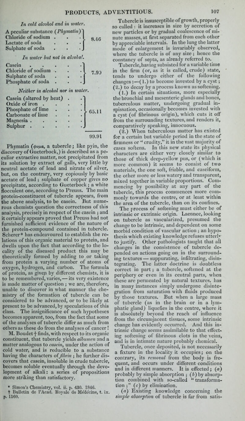 In cold alcohol and in water. A peculiar substance {Phi/matin)'\ Chloride of sodium . . '18 46 Lactate of soda . . • j * Sulphate of soda . . . J In water but not in alcohol. Casein | Chloride of sodium . . * I 7 9D Sulphate of soda . . . J * Phosphate of soda . . . J Neither in alcohol nor in water. Casein (altered by heat) . Oxide of iron .... Phosphate of lime . . * - 65 11 Carbonate of lime . . . j * Magnesia Sulphur 99.91 Phymatin {(pvtia, a tubercle; like pyin, the discovery of Gueterbock,) is described as a pe- culiar extractive matter, not precipitated from its solution by extract of galls, very little by neutral acetate of lead and nitrate of silver, but, on the contrary, very copiously by basic acetate of lead ; sulphate of copper gives no precipitate, according to Gueterbock ; a white flocculent one, according to Preuss. The main protein-constituent of tubercle appears, from the above analysis, to be casein. But nume- rous chemists question the correctness of this analysis, precisely in respect of the casein ; and it certainly appears proved that Preuss had not furnished sufficient evidence of the nature of the protein-compound contained in tubercle. Scherer* has endeavoured to establish the re- lations of this organic material to protein, and dwells upon the fact that according to the lo- cality of the diseased product this may be theoretically formed by adding to or taking from protein a varying number of atoms of oxygen, hydrogen, and carbon. The formula of protein, as givep by different chemists, it is to be remembered, varies,— its very existence is made matter of question ; we are, therefore, unable to discover in what manner the che- mistry of the formation of tubercle can be considered to be advanced, or to be likely at present to be advanced, by speculations of this class. The insignificance of such hypotheses becomes apparent, too, from the fact that some of the analyses of tubercle differ as much from others as these do from the analyses of cancer! M. Boudetf finds, with respect to its organic constituent, that tubercle yields albumen and a matter analogous to casehiy under the action of cold water, and is reducible to a substance having the characters offibrin ; he further dis- covers that casein, insoluble in crude tubercle, becomes soluble eventually through the deve- lopment of alkali: a series of propositions more striking than satisfactory. * Simon's Chemistry, vol. ii. p. 430. 1846. t Bulletin de I'Acad. Royale de Medecine, t. ix. p. 1160. Tubercle is insusceptible of growth, properly so called : it increases in size by accretion of new particles or by gradual coalescence of mi- nute masses, at first separated from each other by appreciable intervals. In the lung the latter mode of enlargement is invariably observed, where the tubercle is of any size ; hence the constancy of septa, as already referred to. Tubercle,having subsisted for a variable time in the firm (or, as it is called, crude) state, tends to undergo either of the following changes :—(1.) to become invested by a cyst; (2.) to decay by a process known as softening. (1.) In certain situations, more especially the bronchial and mesenteric glands and bones, tuberculous matter, undergoing gradual in- spissation, occasionally becomes invested with a cyst (of fibrinous origin), which cuts it off from the surrounding textures, and renders it, comparatively speaking, innocuous. (2.) When tuberculous matter has existed for a certain but variable period in the state of firmness or  crudity, it in the vast majority of cases softens. In this new state its physical characters are either very closely similar to those of thick deep-yellow pus, or (which is more common) it seems to consist of two materials, the one soft, friable, and caseiform, the other more or less watery and transparent, mixed together in variable proportions. Com- mencing by possibility at any part of the tubercle, this process commences more com- monly towards the centre, or at least within the area of the tubercle, than on its confines. The process of softening must either be of intrinsic or extrinsic origin. Laennec, looking on tubercle as vascularized, presumed the change to be intrinsic, and dependent on some morbid condition of vascular action ; an hypo- thesis which existing knowledge refuses utterl;- to justify. Other pathologists taught that all changes in the consistence of tubercle de- pended on actions going on in the surround- ing textures — suppurating, infiltrating, disin- tegrating. The latter doctrine is doubtless correct in part; a tubercle, softened at the periphery or even in its central parts, when these are permeated by natural textures, has in many instances simply undergone disinte- gration from saturation with fluids produced by those textures. But when a large mass of tubercle (as in the brain or in a lym- phatic gland) liquefies in the centre, where it is absolutely beyond the reach of influence from the circmDjacent tissues, some intrinsic change has evidently occurred. And this in- trinsic change seems assimilable to that effect- ing softening of fibrinous clots in the veins, and is in intimate nature probably chemical. Tubercle, once deposited, is not necessarily a fixture in the locality it occupies; on the contrary, its removal from the body is fre- quent, and occurs under diflferent conditions and in different manners. It is effected ; (a) probably by simple absorption ; (6) by absorp- tion combined with so-called  transforma- tion ; (c) by elimination. («) Existing knowledge concerning the simple absorption of tubercle is far fi'ora satis-