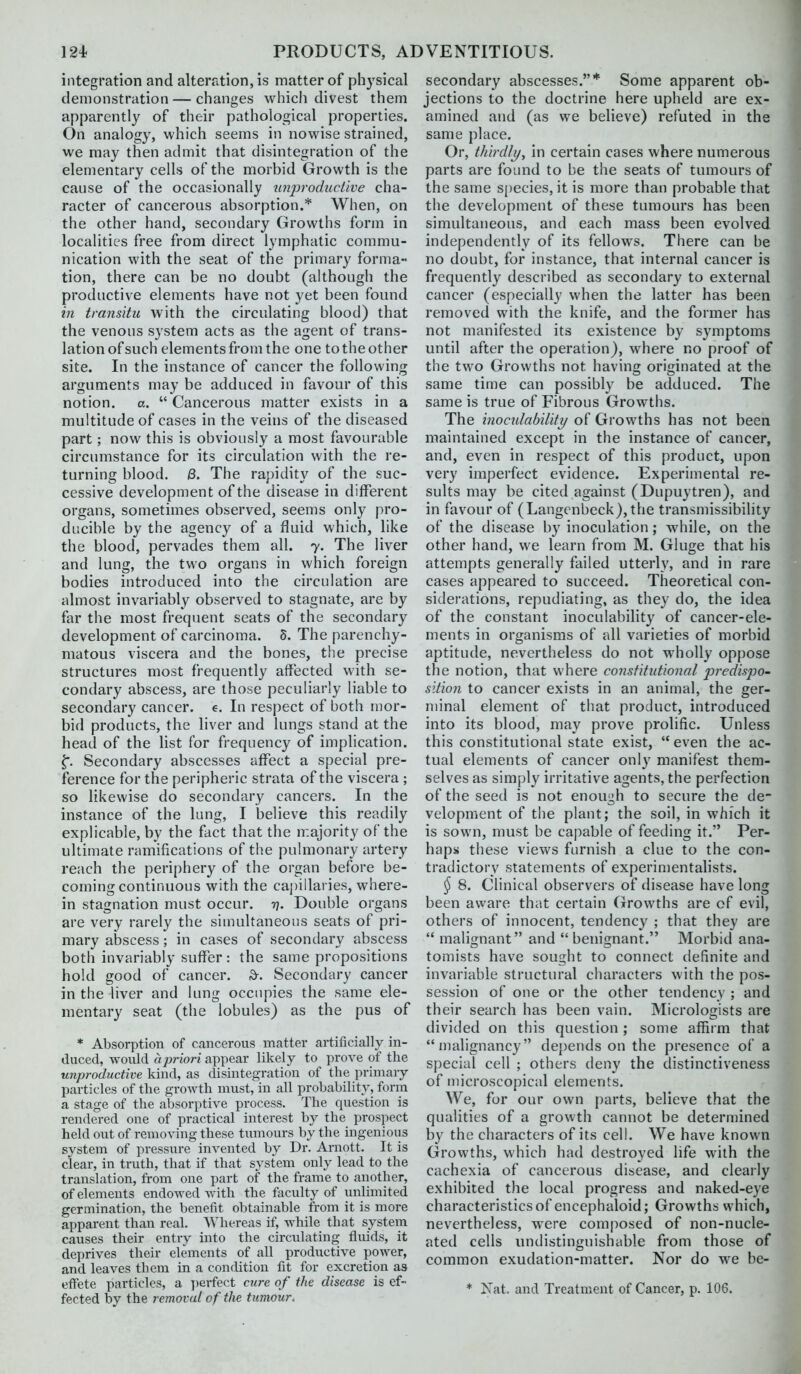 integration and alteration, is matter of physical demonstration — changes which divest them apparently of their pathological properties. On analogy, which seems in nowise strained, we may then admit that disintegration of the elementary ceils of the morbid Growth is the cause of the occasionally n7i])rodiiciive cha- racter of cancerous absorption.* When, on the other hand, secondary Growths form in locahties free from direct lymphatic commu- nication with the seat of the primary forma- tion, there can be no doubt (although the productive elements have not yet been found in transitu with the circulating blood) that the venous system acts as the agent of trans- lation of such elements from the one to the other site. In the instance of cancer the following arguments may be adduced in favour of this notion, a.  Cancerous matter exists in a multitude of cases in the veins of the diseased part; now this is obviously a most favourable circumstance for its circulation with the re- turning blood. j3. The rapidity of the suc- cessive development of the disease in different organs, sometimes observed, seems only pro- ducible by the agency of a fluid which, like the blood, pervades them all. 7. The liver and lung, the two organs in which foreign bodies introduced into the circulation are almost invariably observed to stagnate, are by far the most frequent seats of the secondary development of carcinoma. 8. The parenchy- matous viscera and the bones, the precise structures most frequently affected with se- condary abscess, are those peculiarly liable to secondary cancer, e. In respect of both mor- bid products, the liver and lungs stand at the head of the Hst for frequency of implication. ^. Secondary abscesses affect a special pre- ference for the peripheric strata of the viscera ; so likewise do secondary cancers. In the instance of the lung, I believe this readily explicable, by the fact that the majority of the ultimate ramifications of the pulmonary artery reach the periphery of the organ before be- coming continuous with the capillaries, where- in stagnation must occur. 77. Double organs are very rarely the simultaneous seats of pri- mary abscess; in cases of secondary abscess both invariably suffer: the same propositions hold good of cancer. ^. Secondary cancer in the liver and lung occupies the same ele- mentary seat (the lobules) as the pus of * Absorption of cancerous matter artificially in- duced, woidd apriori appear likely to prove of the unproductive kind, as disintegration of the primary particles of the growth must, in all probability, form a stage of the absorptive process. The question is rendered one of practical interest by the prospect held out of removing these tumours by the ingenious system of pressure invented by Dr. Arnott. It is clear, in truth, that if that system only lead to the translation, from one part of the frame to another, of elements endowed with the faculty of unlimited germination, the benefit obtainable from it is more apparent than real. AMiereas if, while that system causes their entry into the circulating fluids, it deprives their elements of all productive power, and leaves them in a condition fit for excretion as efifete particles, a ])erfect cure of the disease is ef- fected by the removal of the tumour. secondary abscesses.* Some apparent ob- jections to the doctrine here upheld are ex- amined and (as we believe) refuted in the same place. Or, thirdly, in certain cases where numerous parts are found to be the seats of tumours of the same species, it is more than probable that the development of these tumours has been simultaneous, and each mass been evolved independently of its fellows. There can be no doubt, for instance, that internal cancer is frequently described as secondary to external cancer (especially when the latter has been removed with the knife, and the former has not manifested its existence by symptoms until after the operation), where no proof of the two Growths not having originated at the same time can possibly be adduced. The same is true of Fibrous Growths. The inoculabiliti/ of Growths has not been maintained except in the instance of cancer, and, even in respect of this product, upon very imperfect evidence. Experimental re- sults may be cited against (Dupuytren), and in favour of (Langenbeck),the transmissibility of the disease by inoculation; while, on the other hand, we learn from M. Gluge that his attempts generally failed utterly, and in rare cases appeared to succeed. Theoretical con- siderations, repudiating, as they do, the idea of the constant inoculability of cancer-ele- ments in organisms of all varieties of morbid aptitude, nevertheless do not wholly oppose the notion, that where constitutional predispo- sitio?i to cancer exists in an animal, the ger- minal element of that product, introduced into its blood, may prove prolific. Unless this constitutional state exist, even the ac- tual elements of cancer only manifest them- selves as simply irritative agents, the perfection of the seed is not enough to secure the de- velopment of the plant; the soil, in which it is sown, must be capable of feeding it. Per- haps these views furnish a clue to the con- tradictory statements of experimentalists. § 8. Clinical observers of disease have long been aware that certain Growths are of evil, others of innocent, tendency ; that they are  malignant and  benignant. Morbid ana- tomists have sought to connect definite and invariable structural characters with the pos- session of one or the other tendency ; and their search has been vain. Micrologists are divided on this question; some affirm that malignancy depends on the presence of a special cell ; others deny the distinctiveness of microscopical elements. We, for our own parts, believe that the qualities of a growth cannot be determined by the characters of its cell. We have known Growths, which had destroyed life with the cachexia of cancerous disease, and clearly exhibited the local progress and naked-eye characteristics of encephaloid; Growths which, nevertheless, were composed of non-nucle- ated cells undistinguishable from those of common exudation-matter. Nor do we be- * Nat. and Treatment of Cancer, p. 106.