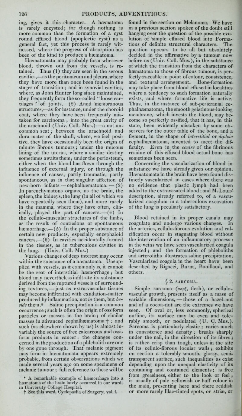 ing, gives it this character. A haematoma is rarely encysted; for though nothing is more common than the formation of a cyst round effused blood (apoplectic cyst) as a general fact, yet this process is rarely wit- nessed, where the progress of absorption has been of the kind to produce a haematoma. Hasmatomata may probably form wherever blood, thrown out from the vessels, is re- tained. Thus (1) they are seen in the serous cavities,—as the peritonaeum and pleura, where they have more than once been found in the stages of transition ; and in synovial cavities, where, as John Hunter long since maintained, they frequently form the so-called  loose car- tila<:es of joints. (2) Amid membranous structures,—as for instance, under the choroid coat, where they have been frequently mis- taken for carcinoma ; into the great cavity of the arachnoid (Univ. Coll. Mus.)—a not un- conunon seat; between the arachnoid and dura mater of the skull, where, we feel posi- tive, they have occasionally been the origin of minute fibrous tumours; under the mucous lining of the uterus, wdiere a similar destiny sometimes awaits them; under the periosteum, either when the blood has flown through the influence of external injury, or through the influence of causes, partly traumatic, partly spontaneous, as in that singular affection of new-born infants —cephalhgematoma. — (3) In parenchymatous organs, as the brain, the spleen, the kidneys, the lung (in all of which we have repeatedly seen them), and more rarely in the mamma, where they have often, clin- ically, played the part of cancers.—(4) In the cellulo-muscular structures of the limbs, as the result of contusions or spontaneous haemorrhage.—(5) In the proper substance of certain new products, especially encephaloid cancers.—(6) In cavities accidentally formed in the tissues, as in tuberculous cavities in the lung. (Univ. Coll. Mus.) Various changes of deep interest may occur within the substance of a haematoma. Unsup- plied with vessels, as it commonly is, it cannot be the seat of interstitial haemorrhage ; but blood may nevertheless infiltrate its substance derived from the ruptured vessels of surround- ing textures, — just as extra-vascular tissues may become infiltrated with exudation-matter produced by inflammation, not in them, but be- side them* Saline precipitation is a common occurrence; such is often the origin of ossiform particles or masses in the brain; of similar masses in advanced cephalhaematomaf ; and such (as elsewhere shown by us) is almost in- variably the source of free calcareous and ossi- form products in cancer: the changes con- cerned in the production of a phlebolith are one by one gone through. That melanic pigment may form in haematomata appears extremely probable, from certain observations which we made several years ago on some specimens of melanic tumour; full reference to these will be * A remarkable example of haemorrhage into a haematoma of the brain lately occm'red. in our wards in University College Hospital. f See this word, Cyclopaedia of Surgery, vol. i. found in the section on Melanoma. We have in a previous section spoken of the doubt still hanging over the question of the possible evo- lution of simple effused blood into Forma- tions of definite structural characters. The question appears to be all but absolutely decided in the affirmative by a tumour now before us (Univ. Coll. Mus.), in the substance of which the transition from the characters of haematoma to those of fibrous tumour, is per- fectly traceable in point of colour, consistence, and textural arrangement. Bone-formation may take place from blood effused in localities where a tendency to such formation naturally exists, and where formative life is active. Thus, in the instance of sub-pericranial ce- phalhaematoma, the smooth gelatinous-looking membrane, which invests the blood, may be- come so perfectly ossified, that it has, in this state, been evidently mistaken by some ob- servers for the outer table of the bone, and a figment, in the shape of interstitial or diploic cephalhaematoma, invented to meet the dif- ficulty. Even in the centre of the fibrinous residue of this effused blood actual bone has sometimes been seen. Concerning the vascularization of blood in substance we have already given our opinion. Haematomata in the brain have been found dis- tinctly vascularized in cases where there was no evidence that plastic hmph had been added to the extravasated blood ; and M. Louis' description, already referred to, of a vascu- larized coagulum in a tuberculous excavation of the lung is peculiarly satisfactory. Blood retained in its proper canals may coagulate and undergo various changes. In the arteries, cellulo-fibrous evolution and cal- cification occur in stagnating blood without the intervention of an inflammator}' process : in the veins we have seen vascularized coagula injected; and the formation of phlebohths and arteroliths illustrates saline precipitation. Vascularized coagula in the heart have been described by Rigacci, Burns, Bouillaud, and others. § 2. SARCOMA. Simple sarcoma (jrapl, flesh), or cellulo- vascular growth, presents itself as a mass of variable dimensions, — those of a hazel-nut and of a cocoa-nut are the extremes we have seen. Of oval or, less commonly, spherical outline, its surface may be even and tole- rably smooth, or nodulated (U. C. Mus.). Sarcoma is particularly elastic ; varies much in consistence and density ; breaks sharply under the nail, in the direction of its fibres ; is rather crisp than tough, unless in the site of its cellulo-fibrous locular walls ; exhibits on section a tolerably smooth, glossy, semi- transparent surface, such inequalities as exist depending upon the unequal elasticity of its containing and contained elements; is free from greasiness, either to the look or feel ; is usually of pale yellowish or buff colour in the main, presenting here and there reddish or more rarely lilac-tinted spots, or striae, or