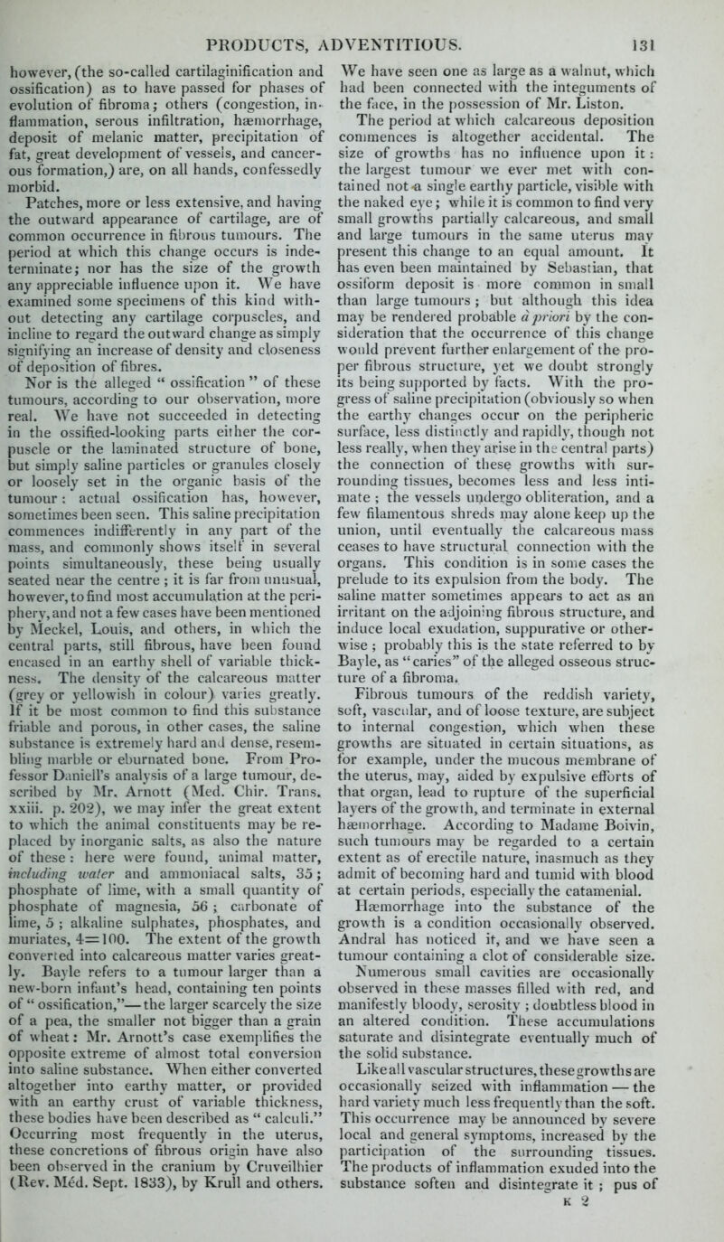 however, (the so-called cartilaginification and ossification) as to have passed for phases of evokition of fibroma; others (congestion, in- flammation, serous infiltration, haemorrhage, deposit of melanic matter, precipitation of fat, great development of vessels, and cancer- ous formation,) are, on all hands, confessedly morbid. Patches, more or less extensive, and having the outward appearance of cartilage, are of common occurrence in fibrous tumours. The period at which this change occurs is inde- terminate; nor has the size of the growth any appreciable influence upon it. We have examined some specimens of this kind with- out detecting any cartilage corpuscles, and incline to regard the outward change as simply signifying an increase of density and closeness of deposition of fibres. Nor is the alleged  ossification  of these tumours, according to our observation, more real. We have not succeeded in detecting in the ossified-looking parts either the cor- puscle or the laminated structure of bone, but simply saline particles or granules closely or loosely set in the organic basis of the tumour : actual ossification has, however, sometimes been seen. This saline precipitation commences indifferently in any part of the mass, and commonly shows itself in several points simultaneously, these being usually seated near the centre ; it is far from unusual, however, to find most accumulation at the peri- phery, and not a few cases have been mentioned by Meckel, Louis, and others, in which the central parts, still fibrous, have been found encased in an earthy shell of variable thick- ness. The density of the calcareous matter (grey or yellowish in colour) varies greatly. If it be most common to find this substance friable and porous, in other cases, the saline substance is extremely hard and dense, resem- bling marble or eburnated bone. From Pro- fessor Daniell's analysis of a large tumour, de- scribed by Mr. Arnott (Med. Chir. Trans, xxiii. p. 202), we may infer the great extent to which the animal constituents may be re- placed by inorganic salts, as also the nature of these : here were found, animal matter, including water and ammoniacal salts, So; phosphate of lime, with a small quantity of phosphate of magnesia, 56 ; carbonate of lime, o ; alkaline sulphates, phosphates, and muriates, 4=100. The extent of the growth converted into calcareous matter varies great- ly. Bayle refers to a tumour larger than a new-born infant's head, containing ten points of  ossification,—the larger scarcely the size of a pea, the smaller not bigger than a grain of wheat: Mr. Arnott's case exemplifies the opposite extreme of almost total conversion into saline substance. W^hen either converted altogether into earthy matter, or provided with an earthy crust of variable thickness, these bodies have been described as  calculi. Occurring most frequently in the uterus, these concretions of fibrous origin have also been ob-erved in the cranium by Cruveilhier (Rev. Med. Sept. 1833), by Krull and others. We have seen one as large as a walnut, wliich had been connected with the integuments of the face, in the possession of Mr. Liston. The period at which calcareous deposition commences is altogether accidental. The size of growths has no influence upon it : the largest tumour we ever met with con- tained not-a single earthy particle, visible with the naked eye; while it is common to find very small growths partially calcareous, and small and large tumours in the same uterus mav present this change to an equal amount. It has even been maintained by Sebastian, that ossiform deposit is more common in small than large tumours ; but although this idea may be rendered probable d priori by the con- sideration that the occurrence of tliis change would prevent further enlargement of the pro- per fibrous structure, yet we doubt strongly its being supported by facts. With the pro- gress of saline precipitation (obviously so when the earthy changes occur on the peripheric surface, less distinctly and rapidly, though not less really, when they arise in the centra! parts) the connection of these growths with sur- rounding tissues, becomes less and less inti- mate ; the vessels undergo obliteration, and a few filamentous shreds may alone keep up the union, until eventually the calcareous mass ceases to have structural connection with the organs. This condition is in some cases the prelude to its expulsion from the body. The saline matter sometimes appears to act as an irritant on the adjoining fibrous structure, and induce local exudation, suppurative or other- wise ; probal)ly this is the state referred to by Bayle, as caries of the alleged osseous struc- rure of a fibroma. Fibrous tumours of the reddish variety, soft, vascular, and of loose texture, are subject to internal congestion, which when these growths are situated in certain situations, as for example, under the mucous membrane of the uterus, may, aided by expulsive efforts of that organ, lead to rupture of the superficial layers of the growth, and terminate in external haemorrhage. According to Madame Boivin, such tumours may be regarded to a certain extent as of erectile nature, inasmuch as they admit of becoming hard and tumid with blood at certain periods, especially the catamenial. Hemorrhage into the substance of the growth is a condition occasionally observed. Andral has noticed it, and we have seen a tumour containing a clot of considerable size. Numerous small cavities are occasionally observed in these masses filled w ith red, and manifestly bloody, serosity ; doubtless blood in an altered condition. These accumulations saturate and disintegrate eventually much of the solid substance. Like all vascular structures, these growths are occasionally seized with inflammation — the hard variety much less frequently than the soft. This occurrence may be announced by severe local and general symptoms, increased by the participation of the surrounding tissues. The products of inflammation exuded into the substance soften and disintegrate it ; pus of ^ K 2