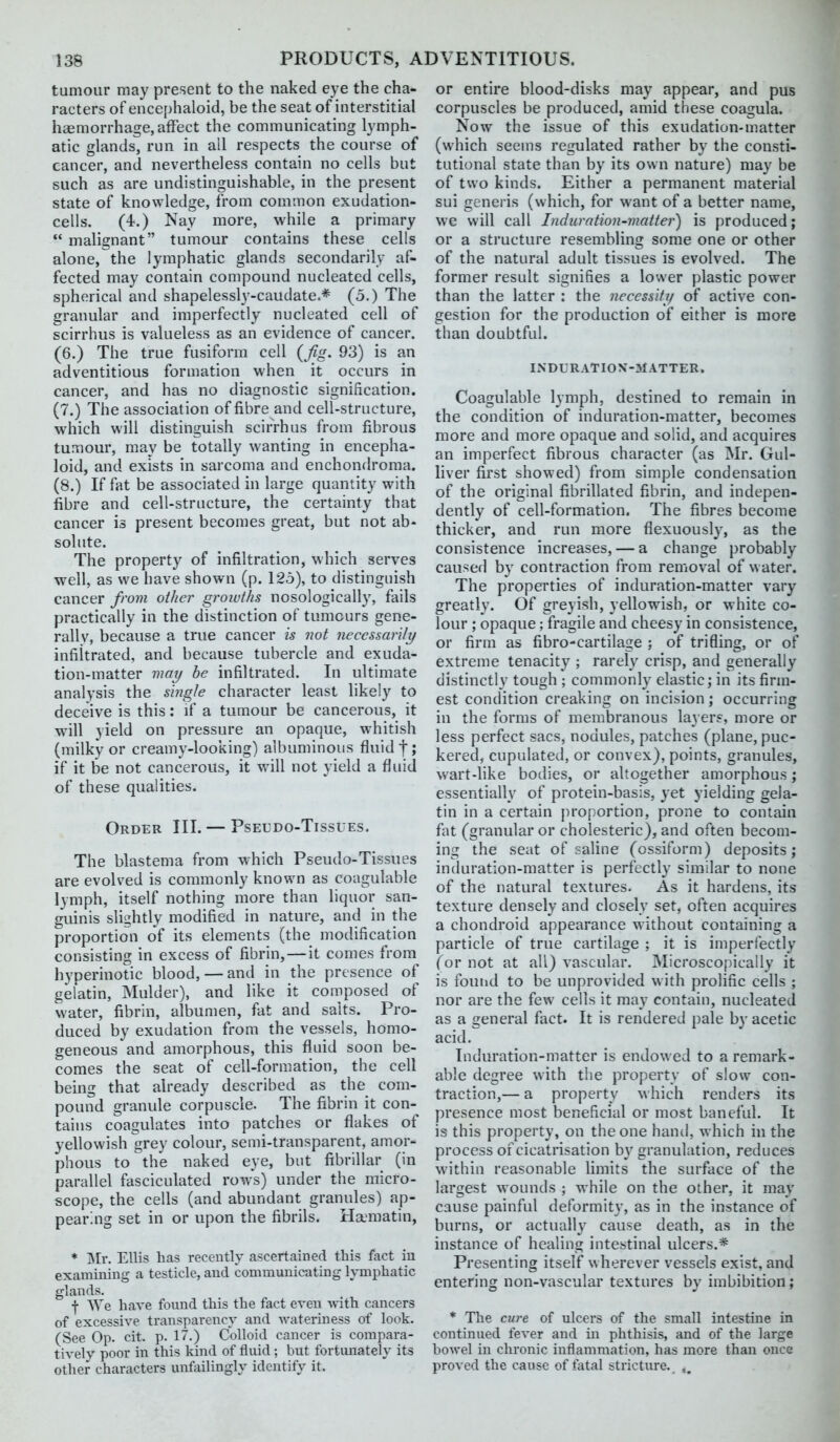 tumour may present to the naked eye the cha- racters of encephaloid, be the seat of interstitial haemorrhage, affect the communicating lymph- atic glands, run in ail respects the course of cancer, and nevertheless contain no cells but such as are undistinguishable, in the present state of knowledge, from common exudation- cells. (4.) Nay more, while a primary  malignant tumour contains these cells alone, the lymphatic glands secondarily af- fected may contain compound nucleated cells, spherical and shapelessly-caudate.* (5.) The granular and imperfectly nucleated cell of scirrhus is valueless as an evidence of cancer. (6.) The true fusiform cell {fig. 93) is an adventitious formation when it occurs in cancer, and has no diagnostic signification. (7.) The association of fibre and cell-structure, which will distinguish scirrhus from fibrous tumour, may be totally wanting in encepha- loid, and exists in sarcoma and enchondroma. (8.) If fat be associated in large quantity with fibre and cell-structure, the certainty that cancer is present becomes great, but not ab- solute. The property of infiltration, which serves well, as we have shown (p. 125), to distinguish cancer from other groiuihs nosologically, fails practically in the distinction of tumours gene- rally, because a true cancer is not necessarily infiltrated, and because tubercle and exuda- tion-matter may be infiltrated. In ultimate analysis the single character least likely to deceive is this: if a tumour be cancerous, it will yield on pressure an opaque, whitish (milky or creamy-looking) albuminous fluid f; if it be not cancerous, it will not yield a fluid of these qualities. Order III. — Pseldo-Tissues. The blastema from which Pseudo-Tissues are evolved is commonly known as coagulable lymph, itself nothing more than liquor san- guinis slightly modified in nature, and in the proportion of its elements (the modification consisting in excess of fibrin, — it comes from hyperinotic blood, — and in the presence of gelatin, Mulder), and like it composed of water, fibrin, albumen, fat and salts. Pro- duced by exudation from the vessels, homo- geneous and amorphous, this fluid soon be- comes the seat of cell-formation, the cell being that already described as the com- pound granule corpuscle. The fibrin it con- tains coagulates into patches or flakes of yellowish grey colour, semi-transparent, amor- phous to the naked eye, but fibrillar (in parallel fasciculated rows) under the micro- scope, the cells (and abundant granules) ap- pearing set in or upon the fibrils. Ha-matin, * Islw Ellis has recently ascertained this fact in examining a testicle, and communicating lymphatic glands. f We have found this the fact even vnih cancers of excessive transparenc}' and wateriness of look. (See Op. cit. p. 17.) Colloid cancer is compara- tively poor in this kind of fluid ; but fortimately its other characters unfailingly identify it. or entire blood-disks may appear, and pus corpuscles be produced, amid these coagula. Now the issue of this exudation-matter (which seems regulated rather by the consti- tutional state than by its own nature) may be of two kinds. Either a permanent material sui generis (which, for want of a better name, we will call Indurntion-matter) is produced; or a structure resembling some one or other of the natural adult tissues is evolved. The former result signifies a lower plastic power than the latter : the necessity of active con- gestion for the production of either is more than doubtful. liSDLRATION-MATTER. Coagulable lymph, destined to remain in the condition of induration-matter, becomes more and more opaque and solid, and acquires an imperfect fibrous character (as Mr. Gul- liver first showed) from simple condensation of the original fibrillated fibrin, and indepen- dently of cell-formation. The fibres become thicker, and run more flexuously, as the consistence increases, — a change probably caused by contraction from removal of water. The properties of induration-matter vary greatly. Of greyish, yellowish, or white co- lour ; opaque; fragile and cheesy in consistence, or firm as fibro-cartilage ; of trifling, or of extreme tenacity ; rarely crisp, and generally distinctly tough ; commonly elastic; in its firm- est condition creaking on incision; occurring in the forms of membranous la3erf, more or less perfect sacs, nodules, patches (plane, puc- kered, cupulated, or convex), points, granules, wart-like bodies, or altogether amorphous; essentially of protein-basis, yet yielding gela- tin in a certain proportion, prone to contain fat (granular or cholesteric), and often becom- ing the seat of saline (ossiform) deposits; induration-matter is perfectly similar to none of the natural textures. As it hardens, its texture densely and closely set, often acquires a chondroid appearance without containing a particle of true cartilage ; it is imperfectly (or not at all) vascular. Microscopically it is found to be unprovided with prolific cells ; nor are the few cells it may contain, nucleated as a general fact. It is rendered pale by acetic acid. Induration-matter is endowed to a remark- able degree with the property of slow con- traction,— a property which renders its presence most beneficial or most baneful. It is this property, on the one hand, which in the process of cicatrisation b\' granulation, reduces within reasonable limits the surface of the largest wounds ; while on the other, it may cause painful deformity, as in the instance of burns, or actually cause death, as in the instance of healing intestinal ulcers.* Presenting itself wherever vessels exist, and entering non-vascular textures by imbibition; * Tlie cure of ulcers of the small intestine in continued fever and in phthisis, and of the large bowel in chronic inflammation, has more than once proved the cause of fatal stricture.