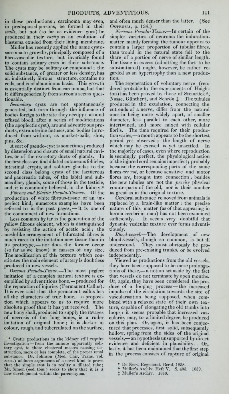 in these productions ; carcinoma may even, in predisposed persons, be formed in their walls, but not (so far as evidence goes) be produced in their cavity as an evolution of bhistema exuded from their Hning membrane. Miiller has recently applied the name cysto- sarcoma to growths, principally composed of a fibro-vascular texture, but invariably found to contain solitary cysts in their substance. The cysts may be solitary or compound ; the solid substance, of greater or less density, has an indistinctly fibrous structure, contains no cells, and is of albuminous basis. This growth is essentially distinct from carcinoma, but that it differsgenerically from sarcoma seems ques- tionable. Secondary cysts are not spontaneously generated, but form through the influence of bodies foreign to the site they occupy: around effused blood, after a series of modifications (the apoplectic cyst), around adventitious pro- ducts, extra-uterine foetuses, and bodies intro- duced from without, as musket-balls, shot, pins, &c. A sort of pseudo-cyst is sometimes produced by distension and closure of small natural cavi- ties, or of the excretory ducts of glands. In the first class we find dilated cutaneous follicles, intestinal crypts, and solitary glands; to the second class belong cysts of the lactiferous and pancreatic tubes, of the labial and sub- maxillary glands, some of those in the testicle, and, it is commonly believed, in the kidney.* Fibrous and Elastic Pseudo-Tissues.—Of the production of white fibrous-tissue of an im- perfect kind, numerous examples have been referred to in the past pages, — it is one of the commonest of new formations. Less common by far is the generation of the yellow fibrous element, which is distinguished by resisting the action of acetic acid ; the mesh-like arrangement of bifurcated fibres is much rarer in the imitation new tissue than in its prototype,— nor does the former occur (so far as we know) in masses of any size. The modification of this texture which con- stitutes the main element of artery is doubtless produced in new vessels. Osseous Pseudo-Tissue.—The most perfect imitation of a complex natural texture is ex- emplified by adventitious bone,— produced for the reparation of injuries (Permanent Callus). It is even said that the permanent callus has all the characters of true bone,— a proposi- tion which appears to us to require more absolute proof than it has yet received. The new bony shaft, produced to supply the ravages of necrosis of the long bones, is a ruder imitation of original bone ; it is darker in colour, rough, and tuberculated on the surface, * Cystic productions in tlie kidney still require investigation — from tlie minute apparently soli- tary cyst, to those clustered masses causing de- struction, more or less complete, of the proper renal substance. Dr. Johnson (Med. Chir. Trans, vol. XXX.) adduces arguments of a novel kind to prove that the simple cyst is in reality a dilated tube; Mr. Simon (eod. tom.) seeks to show that it is a new development within the parenchyma. and often much denser than the latter. (See 0STE03IA, p. 134.) Nervous Pseudo-Tissue.—In certain of the simpler varieties of neuroma the induration- matter mainly forming the tumour appears to contain a larger proportion of tubular fil)res, than would in the natural state fall to the share of a portion of nerve of similar length. The tissue in excess (admitting the fact to be substantiated) might, however, be rather re- garded as an hypertrophy than a new produc- tion. The regeneration of voluntary nerve (ren- dered probable by the experiments of Haigh- ton) has been proved by those of Steinriick*, Nasse, Giintherf, and Schron.J The tubules produced in the exudation, connecting the cut ends of a nerve, differ from the natural ones in being more widely apart, of smaller diameter, less parallel to each other, more intertwined, and more mixed with cellular fibrils. The time required for their produc- tion varies,—a month appears to be the shortest period yet observed ; the length of nerve which may be excised is yet unsettled. In the majority of cases, even where reproduction is seemingly perfect, the physiological action of the injured cord remains imperfect; probably because the corresponding parts of the same fibres are not, or because sensitive and motor fibres are, brought into connection ; besides the new tubules are not the 2yrecise physical counterparts of the old, nor is their number as great as in the original texture. Cerebral substance removed from animals is replaced by a brain-like matter : the precise nature of this matter (as of that appearing in hernia cerebri in man) has not been examined sufficiently. It seems very doubtful that dynamic vesicular texture ever forms adventi- tiously. Blood-vessel.—The development of new blood-vessels, though so common, is but ill understood. They must obviously be pro- duced from pre-existing trunks, or be evolved independently. Viewed as productions from the old vessels, they have been supposed to be mere prolonga- tions of these,— a notion set aside by the fact that vessels do not terminate by open mouths. Or, again, they have been considered the pro- duce of a looping process — the increased impulse of the circulation towards the site of vascularisation being supposed, when com- bined with a relaxed state of their own tex- ture, capable of elongating the old trunks into loops : it seems probable that increased vas- cularity may, to a limited degree, be produced on this plan. Or, again, it has been conjec- tured that processes, first solid, subsequently hollow, spring from the sides of the original vessels,— an hypothesis unsupported by direct evidence and deficient in plausibility. Or, lastly, it has been maintained that the first step in the process consists of rupture of original * De Xerv. Regenerat. Berol. 1838. t Milller's Archiv. Heft V. S. 405. 1839. X Mailer's Archiv. 1840.