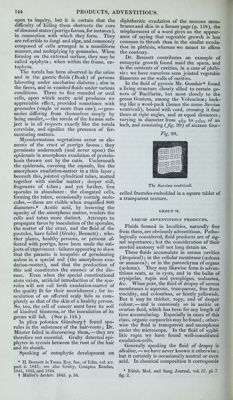 open to inquiry, but it is certain that the difficulty of killing them obstructs the cure of diseased states (porrigo favosa, for instance), in connection with which they form. They are referrible to fungi and alg£e, and commonly composed of cells arranged in a moniliform manner, and multiplying by gemmules. When forming on the external surface, they may be called epiphyta ; when within the frame, en- top hyta. The torula has been observed in the urine and in the gastric fluids (Busk) of persons labouring under saccharine diabetes ; also in the faeces, and in vomited fluids under various conditions. Three to five rounded or oval cells, upon which acetic acid produces no appreciable effect, provided sometimes with genmiules (single or more than one), —gem- mules differing from themselves simply by being smaller, — the torula of the human sub- ject is in all respects exactly like the torula cerevisiae, and sigrnfies the presence of fer- mentating matters. Mycodermatous vegetations occur as ele- ments of the crust of porrigo favosa ; they germinate underneath (and never upon) the epidermis in amorphous exudation of protein- basis thrown out by the cutis. Underneath the epidermis, covering the capsule, lies the amorphous exudation-matter in a thin layer ; beneath this, jointed cylindrical tubes, matted together with similar matter; deeper still, fragments of tubes; and yet further, free sporules in abundance: the elongated cells, forming the tubes, occasionally contain mole- cules,— these are visible when magnified 800 diameters.* Acetic acid, b}' lessening the opacity of the amorphous matter, renders the cells and tubes more distinct. Attempts to propagate favus by inoculation of the sporules, the matter of the crust, and the fluid of the pustules, have failed (Gruby, Bennett) ; whe- ther plants, healthy persons, or persons af- fected with porrigo, have been made the sub- jects of experiment: failures appearing to show that the parasite is incapable of germinating unless in a special soil (the amorphous exu- dation-matter), and that the production of this soil constitutes the essence of the dis- ease. Even when the special constitutional state exists, artificial introduction of the spo- rules will not call forth exudation-matter of the quality fit for their nourishment; for in- oculation of an affected scalp fails as com- pletely as that of the skin of a healthy person. So, too, the cell of cancer must have its soil of kindred blastema, or the inoculation of its germs will fail. (See p. 124.) In plica polonica Gunsburgf found spo- rules in the substance of the hair-roots; Dr. Miinter failed in discovering them, — they are therefore not essential. Gruby detected epi- phytes in sycosis between the root of the hair and its sheath. Speaking of entophytic development on * H. Bennett in Trans. Eoy. Soc. of Edin. vol, xv. part ii. 1842; see also Gruby, Comptes Rendus, 1841, 1842, and 1844. t MUller's Archiv. 1845. p. 34. diphtheritic exudation of the mucous mem- branes and skin in a former page (p. 118), the misplacement of a word gives us the appear- ance of saying that vegetable growth is less common in thrush than in the similar exuda- tion in phthisis, whereas we meant to affirm the contrary. Dr. Bennett contributes an example of entopytic growth found amid the sputa, and in the contents of cavities, in a case of phthi- sis : we have ourselves seen jointed vegetable filaments on the walls of cavities. In the fluid of pyrosis Mr. Goodsir* found a living structure closely allied to certain ge- nera of Bacillarias but most closely to the genus Gonium, among the Volvocinae; look- ing like a wool-pack (hence the name Sarcina ventriculi), bound with cord, crossing it four times at right angles, and at equal distances; varying in dian)eter frc to of inch, and consisting (Jig. 99) of sixteen four- FiQ. 99. Tlie Sarcina ventriculi. celled frustules embedded in a square tablet of a transparent texture. GROUP II. LIQUID ADVENTITIOUS PRODUCTS. Fluids formed in localities, naturally free from them, are obviously adventitious. Patho- logically considered, fluid products are of sig- nal importance; but the consideration of their morbid anatomy wil! not long detain us. These fluids accumulate in serous cavities (dropsical); in the cellular membrane (oedema or anasarca) ; or in the parenchyma of organs (oedema). They may likewise form in adven- titious seats, as in cysts, and in the bullae of erysipelas, rupia and pemphigus, sudamina, &c. When pure, the fluid of dropsy of serous membranes is aqueous, transparent, free from viscidity, and colourless, or faintly yellowish. But it may be thicker, ropy, and of deeper colour, — and is commonly so in ascitic or ovarian fluid, which has been for any length of time accumulating. Es[)ecially in cases of this class, organic corpuscles may be found ; other- wise the fluid is transparent and amorphous under the microscope. In the fluid of syphi- litic rupia we have found well-constituted exudation-cells. Generally speaking the fluid of dropsy is alkaline, — we have never known it otherwise; but it certainly is occasionally neutral or even acid. In chemical composition it corresponds * Edinb. Med. and Surg. Journal, vol. 57. pi. 7 fig. 2.