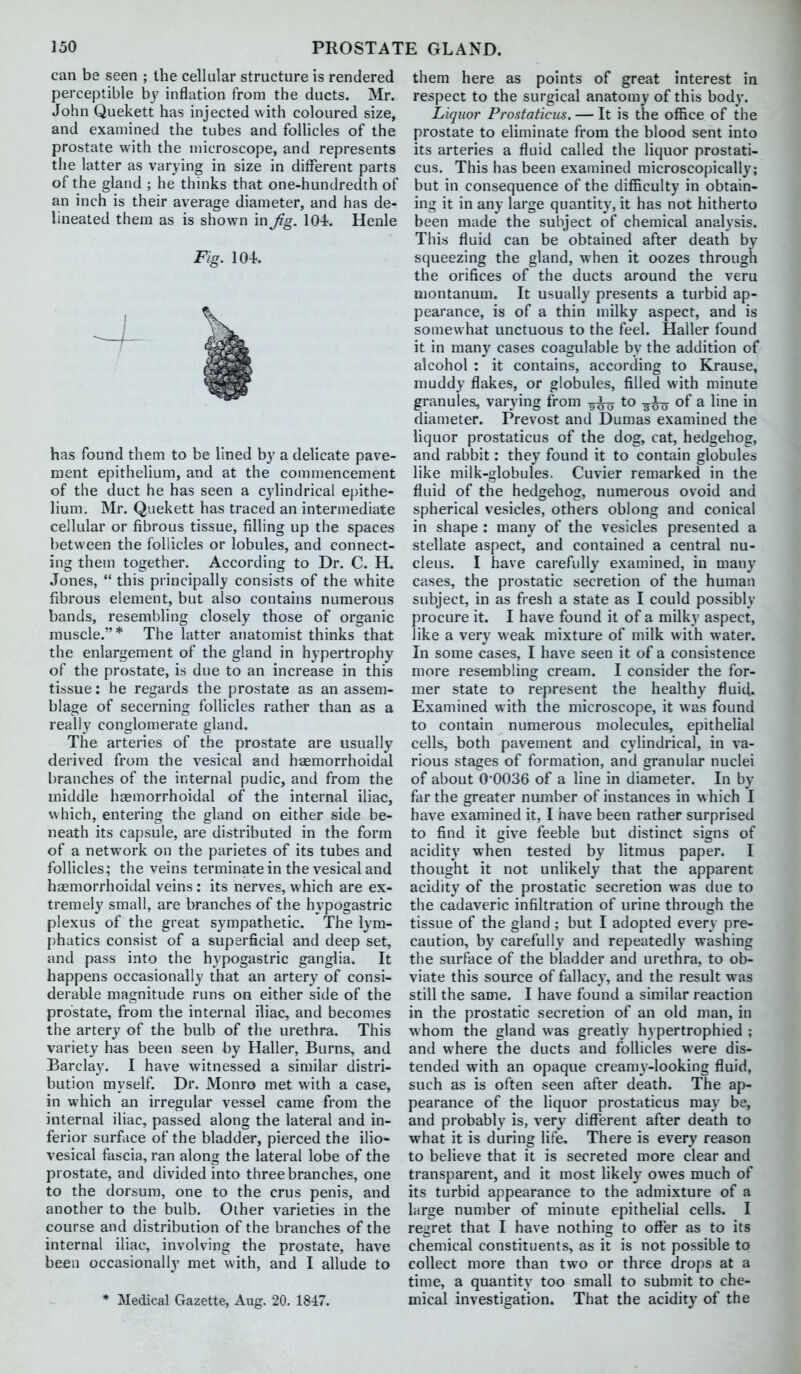 can be seen ; the cellular structure is rendered perceptible by inflation from the ducts. Mr. John Quekett has injected with coloured size, and examined the tubes and follicles of the prostate with the microscope, and represents the latter as varying in size in different parts of the gland ; he thinks that one-hundredth of an inch is their average diameter, and has de- lineated them as is shown in Jig. 104, Henle Fig. 104. has found them to be lined by a delicate pave- ment epithelium, and at the commencement of the duct he has seen a cylindrical epithe- lium. Mr. Quekett has traced an intermediate cellular or fibrous tissue, filling up the spaces between the follicles or lobules, and connect- ing them together. According to Dr. C. H. Jones,  this principally consists of the white fibrous element, but also contains numerous bands, resembling closely those of organic muscle.* The latter anatomist thinks that the enlargement of the gland in hypertrophy of the prostate, is due to an increase in this tissue: he regards the prostate as an assem- blage of secerning follicles rather than as a really conglomerate gland. The arteries of the prostate are usually derived from the vesical and hiemorrhoidal branches of the internal pudic, and from the middle haemorrhoidal of the internal iliac, which, entering the gland on either side be- neath its capsule, are distributed in the form of a network on the parietes of its tubes and follicles^ the veins terminate in the vesical and hsemorrhoidal veins : its nerves, which are ex- tremely small, are branches of the hypogastric plexus of the great sympathetic. The lym- phatics consist of a superficial and deep set, and pass into the hypogastric ganglia. It happens occasionally that an artery of consi- derable magnitude runs on either side of the prostate, from the internal iliac, and becomes the artery of the bulb of the urethra. This variety has been seen by Haller, Burns, and Barclay. I have witnessed a similar distri- bution myself. Dr. Monro met with a case, in which an irregular vessel came from the internal iliac, passed along the lateral and in- ferior surface of the bladder, pierced the ilio- vesical fascia, ran along the lateral lobe of the prostate, and divided into three branches, one to the dorsum, one to the crus penis, and another to the bulb. Other varieties in the course and distribution of the branches of the internal iliac, involving the prostate, have been occasionally met with, and I allude to * Medical Gazette, Aug. 20. 1847. them here as points of great interest in respect to the surgical anatomy of this body. Liquor Prostaticus. — It is the office of the prostate to eliminate from the blood sent into its arteries a fluid called the liquor prostati- cus. This has been examined microscopically; but in consequence of the difficulty in obtain- ing it in any large quantity, it has not hitherto been made the subject of chemical analysis. This fluid can be obtained after death by squeezing the gland, when it oozes through the orifices of the ducts around the veru montanum. It usually presents a turbid ap- pearance, is of a thin milky aspect, and is somewhat unctuous to the feel. Haller found it in many cases coagulable by the addition of alcohol : it contains, according to Krause, muddy flakes, or globules, filled with minute granules, varying from to -3^0 of a line in diameter. Prevost and Dumas examined the liquor prostaticus of the dog, cat, hedgehog, and rabbit: they found it to contain globules like milk-globules. Cuvier remarked in the fluid of the hedgehog, numerous ovoid and spherical vesicles, others oblong and conical in shape : many of the vesicles presented a stellate aspect, and contained a central nu- cleus. I have carefully examined, in many cases, the prostatic secretion of the human subject, in as fi-esh a state as I could possibly procure it. I have found it of a milky aspect, like a very weak mixture of milk with water. In some cases, I have seen it of a consistence more resembling cream. I consider the for- mer state to represent the healthy fluid. Examined with the microscope, it was found to contain numerous molecules, epithelial cells, both pavement and cylindrical, in va- rious stages of formation, and granular nuclei of about 0'0036 of a line in diameter. In by far the greater number of instances in which I have examined it, I have been rather surprised to find it give feeble but distinct signs of acidity when tested by litmus paper. I thought it not unlikely that the apparent acidity of the prostatic secretion was due to the cadaveric infiltration of urine through the tissue of the gland ; but I adopted every pre- caution, by carefully and repeatedly washing the surface of the bladder and urethra, to ob- viate this source of fallacy, and the result was still the same. I have found a similar reaction in the prostatic secretion of an old man, in whom the gland was greatly h} pertrophied ; and where the ducts and follicles were dis- tended with an opaque creamy-looking fluid, such as is often seen after death. The ap- pearance of the liquor prostaticus may be, and probably is, very diflTerent after death to what it is during life. There is every reason to believe that it is secreted more clear and transparent, and it most likel}' owes much of its turbid appearance to the admixture of a large number of minute epithelial cells. I regret that I have nothing to ofl^er as to its chemical constituents, as it is not possible to collect more than two or three drops at a time, a quantity too small to submit to che- mical investigation. That the acidity of the