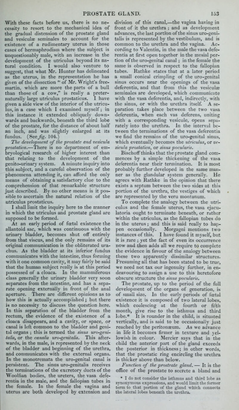 With these facts before us, there is no ne- cessity to resort to the mechanical idea of the gradual distension of the prostate gland and vesiculae seminales to account for the existence of a rudimentary uterus in those cases of hermaphrodism where the subject is unquestionably male, with an increase in the development of the utriculus beyond its na- tural condition. I would also venture to suggest, that what Mr. Hunter has delineated as the uterus, in the representation he has gi\en of the dissection  of Mr. Wright's free- martin, which are more the parts of a bull than those of a cow, is really a preter- naturally large utriculus prostaticus. I have given a side view of the interior of the utricu- lus, in a case which I examined myself; in this instance it extended obliquely do%\n- wards and backwards, beneath the third lobe of the prostate, for the distance of about half an inch, and was slightly enlarged at its fundus. (See Jig. 104.) The development of the prostate and vesicula prostatica.—There is no department of em- bryological research of higher interest than that relating to the development of the genito-urinary system. A minute inquiry into this subject, and a careful observation of the phenomena attending it, can afford the only means of obtaining a satisfactory clue to the comprehension of that remarkable structure just described. By no other means is it pos- sible to ascertain the natural relation of the utriculus prostaticus. I shall limit the inquiry here to the manner in which the utriculus and prostate gland are supposed to be formed. At an early period of foetal existence the allantoid sac, \\hich was continuous with the urinary bladder, becomes shut off entirely from that viscus, and the only remains of its original communication is the obliterated ura- chus. As the bladder at its inferior fundus communicates with the intestine, thus forming with it one common cavity, it may fairly be said that the human subject really is at this period possessed of a cloaca. In the mammiferous class generally the urinary bladder very soon separates from the intestine, and has a sepa- rate opening externally in front of the anal aperture. There are different opinions as to how this is actually accomplished ; but there is no necessity to discuss the question here. In this separation of the bladder from the rectum, the evidence of the existence of a cloaca disappears, and a cavity, or space, or canal is left common to the bladder and geni- tal organs ; this is termed the sinus uro-geni- talis, or the canalis uro-genitalis. This after- wards, in the male, is represented by the neck of the bladder and beginning of the urethra, and communicates with the external organs. In the monotremata the uro-genital canal is persistent. The sinus uro-genitalis receives the terminations of the excretory ducts of the Woolfian bodies, the ureters, the vasa defe- rentia in the male, and the fallopian tubes in the female. In the female the vagina and uterus are both developed by extension and di\-islon of this canal,—the vagina having in front of it the urethra ; and as development advances, the last portion of the sinus uro-geni- talis is represented by the vestibulum, and is common to the urethra and the vagina. Ac- cording to Valentin, in the male the vasa defe- rentia at first open together in the mesial por- tion of the uro-genital canal; in the female the same is observed in respect to the fallopian tubes. Rathke states that at a later period a small conical crimpling of the uro-2enital sinus occurs near the openings of the vasa deferentia, and that from this the vesiculae seminales are developed, which communicate with the vasa deferentia, and, indirectly, with the sinus, or with the urethra itself. A se- paration takes place between the two vasa deferentia, when each vas deferens, uniting with a corresponding vesicule, opens sepa- rately into the urethra. In the interval be- tween the terminations of the vasa deferentia we find the remains of the uro-genital sinus, which eventually becomes the utriculus, or ve- sicula prostatica, or mius pocuJaris. Bischoff thinks that the prostate gland com- mences by a simple thickening of the vasa deferentia near their termination. It is most probably further developed in the same man- ner as the glandular system generally. He agrees with Rathke in the opinion that there exists a septum between the two sides at this portion of the urethra, the vestiges of which are represented by the veru montanum. To complete the analog}* between the utri- culus and the female uterus, the vasa ejacu- latoria ought to terminate beneath, or rather within the utriculus, as the fallopian tubes do in the uterus ; and this is said really to hap- pen occasionally. Morgagni mentions two instances of this. I have found it myself, but it is rare ; yet the fact of even its occurrence now and then adds all we require to complete the evidence in favour of the analogy between these two apparently dissimilar structures. Presuming all that has been stated to be true, we need not tax our ingenuity further, in en- deavouring to assign a use to this heretofore obscure structure the sinus pocii/aris. The prostate, up to the period of the full development of the organs of generation, is of small size. In the early periods of foetal existence it is composed of two lateral lobes, which coalescing at the fourth or fifth month, give rise to the isthmus and third lobe.* It is rounder in the child, is situated vertically, and is said to be occasionally just reached by the peritonaeum. As we advance in hfe it becomes firmer in texture and yel- lowish in colour. Mercier says that in the child the anterior part of the gland exceeds the posterior in thickness; in other words, that the prostatic ring encircling the urethra is thicker above than below. Function of the prostrate gland. — It is the office of the prostate to secrete a bland and * I do not consider the isthmus and third lobe as synonymous expressions, and would limit the former term to that portion of the gland which connect* the lateral lobes beneath the tirethra.