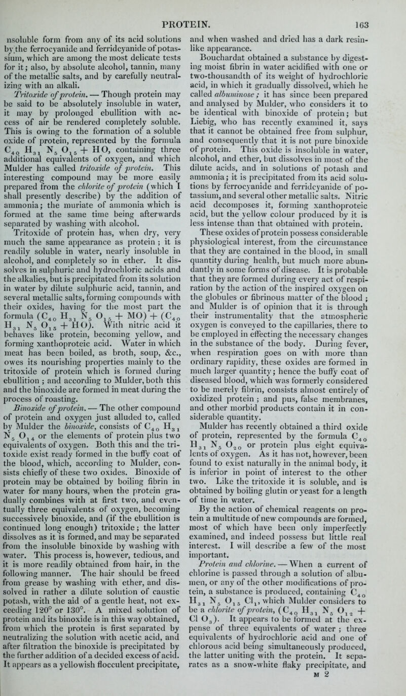 nsoluble form from any of its acid solutions by.the ferrocyanide and ferridcyanide of potas- simn, which are among the most delicate tests for it; also, by absolute alcohol, tannin, many of the metallic salts, and by carefully neutral- izing with an alkali. Tritoxide of protein. — Though protein may be said to be absolutely insoluble in water, it may by prolonged ebullition with ac- cess of air be rendered completely soluble. This is owing to the formation of a soluble oxide of protein, represented by the formula N5 + HO, containing three additional equivalents of oxygen, and which Mulder has called tritoxide of protein. This interesting compound may be more easily prepared from the chlorite of jjrotcin (which I shall presently describe) by the addition of ammonia; the muriate of ammonia which is formed at the same time being afterwards separated by washing with alcohol. Tritoxide of protein has, when dry, very much the same appearance as protein ; it is readily soluble in water, nearly insoluble in alcohol, and completely so in ether. It dis- solves in sulphuric and hydrochloric acids and the alkalies, but is precipitated from its solution in water by dilute sulphuric acid, tannin, and several metallic salts, forming compounds with their oxides, having for the most part the formula (C,, H3, N, O,, + MO) + (C,, Tig J Oj5 + HO). With nitric acid it behaves like protein, becoming yellow, and forming xanthoproteic acid. Water in which meat has been boiled, as broth, soup, &c., owes its nourishing properties mainly to the tritoxide of protein which is formed during ebullition ; and according to Mulder, both this and the binoxide are formed in meat during the process of roasting. Binoxide of protein, — The other compound of protein and oxygen just alluded to, called by Mulder the binoxide, consists of C^q H3 ^ Oj4 or the elements of protein plus two equivalents of oxygen. Both this and the tri- toxide exist ready formed in the buffy coat of the blood, which, according to Mulder, con- sists chiefly of these two oxides. Binoxide of protein may be obtained by boiling fibrin in water for many hours, when the protein gra- dually combines with at first two, and even- tually three equivalents of oxygen, becoming successively binoxide, and (if the ebullition is continued long enough) tritoxide; the latter dissolves as it is formed, and may be separated from the insoluble binoxide by washing with water. This process is, however, tedious, and it is more readily obtained from hair, in the following manner. The hair should be freed from grease by washing with ether, and dis- solved in rather a dilute solution of caustic potash, with the aid of a gentle heat, not ex- ceeding 120° or 130°. A mixed solution of protein and its binoxide is in this way obtained, from which the protein is first separated by neutralizing the solution with acetic acid, and after filtration the binoxide is precipitated by the further addition of a decided excess of acid. It appears as a yellowish flocculent precipitate. and when washed and dried has a dark resin- like appearance, Boucliardat obtained a substance I)y digest- ing moist fibrin in water acidified with one or two-thousandth of its weight of hydrochloric acid, in which it gradually dissolved, which he called albuminose ; it has since been prepared and analysed by Mulder, who considers it to be identical with binoxide of protein; but Liebig, who has recently examined it, says that it cannot be obtained free from sulphur, and consequently that it is not pure binoxide of protein. This oxide is insoluble in water, alcohol, and ether, but dissolves in most of the dilute acids, and in solutions of potash and ammonia; it is precipitated from its acid solu- tions by ferrocyanide and ferridcyanide of po- tassium, and several other metallic salts. Nitric acid decomposes it, forming xanthoproteic acid, but the yellow colour produced by it is less intense than that obtained with protein. These oxides of protein possess considerable physiological interest, from the circumstance that they are contained in the blood, in small quantity during health, but much more abun- dantly in some forms of disease. It is probable that they are formed during every act of respi- ration by the action of the inspired oxygen on the globules or fibrinous matter of the blood ; and Mulder is of opinion that it is through their instrumentality that the atm.ospheric oxygen is conveyed to the capillaries, there to be employed in effecting the necessary changes in the substance of the body. During fever, when respiration goes on with more than ordinary rapidity, these oxides are formed in much larger quantity; hence the buffy coat of diseased blood, which was formerly considered to be merely fibrin, consists almost entirely of oxidized protein ; and pus, false membranes, and other morbid products contain it in con- siderable quantity. Mulder has recently obtained a third oxide of protein, represented by the formula C^^ H3J N5 O20 or protein plus eight equiva- lents of oxygen. As it has not, however, been found to exist naturally in the animal body, it is inferior in point of interest to the other two. Like the tritoxide it is soluble, and is obtained by boiling glutin or yeast for a length of time in water. By the action of chemical reagents on pro- tein a multitude of new compounds are formed, most of which have been only imperfectly examined, and indeed possess but little real interest. I will describe a few of the most important. Protein and chlorine. — When a current of chlorine is passed through a solution of albu- men, or any of the other modifications of pro- tein, a substance is produced, containing C^^ H31 0^5 Clj, which Mulder considers to be a chlorite of protein, (C^^ Hg^ O^^ + CI O3). It appears to be formed at the ex- pense of three equivalents of water ; three equivalents of hydrochloric acid and one of chlorous acid being simultaneously produced, the latter uniting with the protein. It sepa- rates as a snow-white flaky precipitate, and
