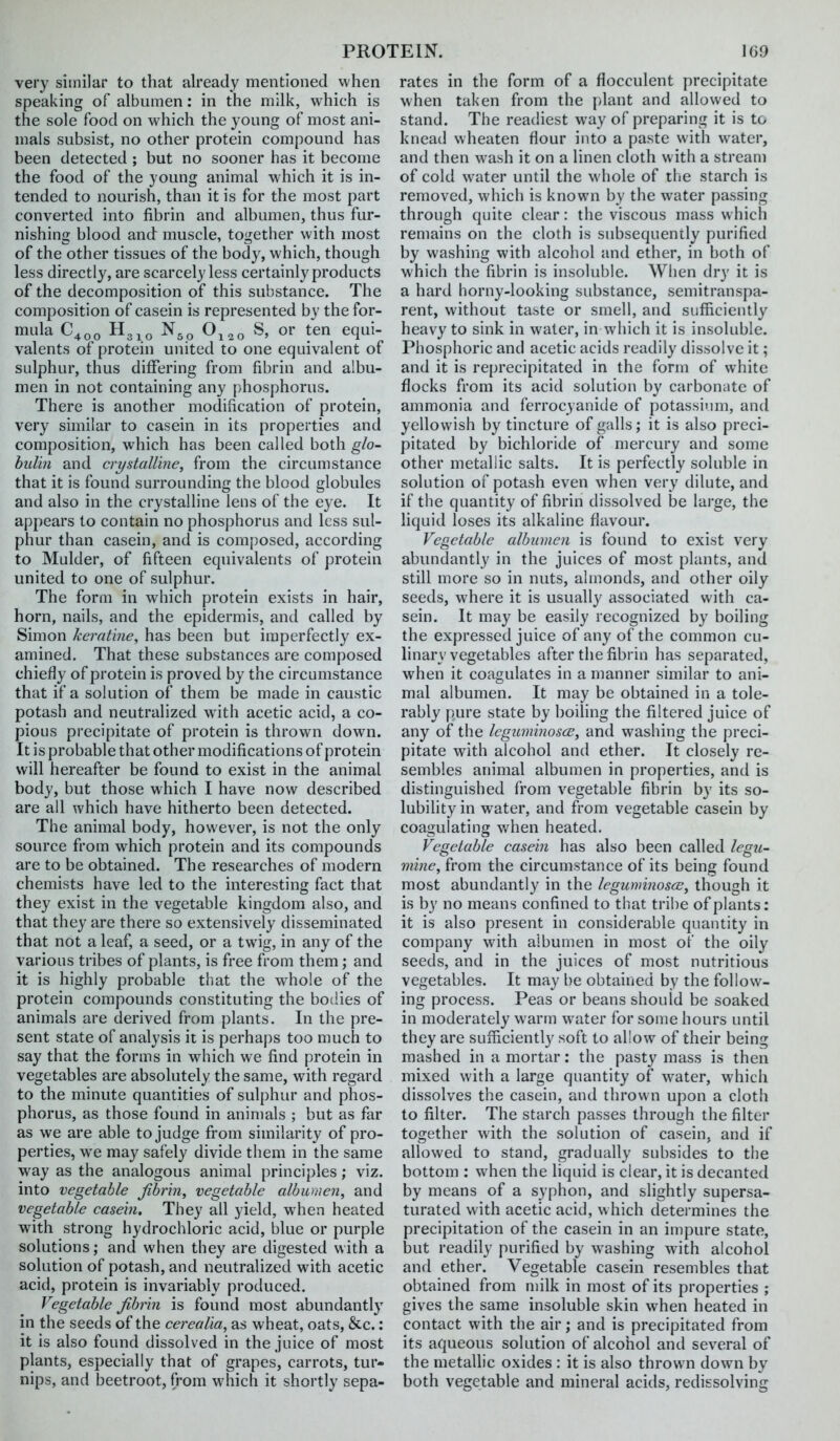 very similar to that already mentioned when speaking of albumen: in the milk, which is the sole food on which the young of most ani- mals subsist, no other protein compound has been detected ; but no sooner has it become the food of the young animal which it is in- tended to nourish, than it is for the most part converted into fibrin and albumen, thus fur- nishing blood and muscle, together with most of the other tissues of the body, which, though less directly, are scarcely less certainly products of the decomposition of this substance. The composition of casein is represented by the for- mula ^3 10 Oj^o S, or ten equi- valents of protein united to one equivalent of sulphur, thus differing from fibrin and albu- men in not containing any phosphorus. There is another modification of protein, very similar to casein in its properties and composition, which has been called both glo- bul'm and crystalline, from the circumstance that it is found surrounding the blood globules and also in the crystalline lens of the eye. It appears to contain no phosphorus and less sul- phur than casein, and is composed, according to Mulder, of fifteen equivalents of protein united to one of sulphur. The form in which protein exists in hair, horn, nails, and the epidermis, and called by Simon kemtine, has been but imperfectly ex- amined. That these substances are composed chiefly of protein is proved by the circumstance that if a solution of them be made in caustic potash and neutralized with acetic acid, a co- pious precipitate of protein is thrown down. It is probable that other modifications of protein will hereafter be found to exist in the animal body, but those which I have now described are all which have hitherto been detected. The animal body, however, is not the only source from which protein and its compounds are to be obtained. The researches of modern chemists have led to the interesting fact that they exist in the vegetable kingdom also, and that they are there so extensively disseminated that not a leaf, a seed, or a twig, in any of the various tribes of plants, is free from them; and it is highly probable that the wdiole of the protein compounds constituting the bodies of animals are derived from plants. In the pre- sent state of analysis it is perhaps too much to say that the forms in which we find protein in vegetables are absolutely the same, with regard to the minute quantities of sulphiu' and phos- phorus, as those found in animals ; but as far as we are able to judge from similarity of pro- perties, we may safely divide them in the same way as the analogous animal principles; viz. into vegetable fibrin, vegetable albumen, and vegetable casein. They all yield, when heated with strong hydrochloric acid, blue or purple solutions; and when they are digested with a solution of potash, and neutralized with acetic acid, protein is invariably produced. Vegetable fibrin is found most abundantly in the seeds of the cerealia, as wheat, oats, &c.: it is also found dissolved in the juice of most plants, especially that of grapes, carrots, tur- nips, and beetroot, from which it shortly sepa- rates in the form of a flocculent precipitate when taken from the [)lant and allowed to stand. The readiest way of preparing it is to knead wheaten flour into a paste with water, and then w-ash it on a linen cloth with a stream of cold water until the whole of the starch is removed, which is known by the water passing through quite clear: the viscous mass which remains on the cloth is subsequently purified by washing with alcohol and ether, in both of which the fibrin is insoluble. When dry it is a hard horny-looking substance, semitranspa- rent, without taste or smell, and sufficiently heavy to sink in water, in which it is insoluble. Phosphoric and acetic acids readily dissolve it; and it is reprecipitated in the form of white flocks from its acid solution by carbonate of ammonia and ferrocyanide of potassiiuii, and yellowish by tincture of galls; it is also preci- pitated by bichloride of mercury and some other metallic salts. It is perfectly soluble in solution of potash even when very dilute, and if the quantity of fibrin dissolved be large, the liquid loses its alkaline flavour. Vegetable albumen is found to exist very abundantly in the juices of most plants, and still more so in nuts, almonds, and other oily seeds, where it is usually associated with ca- sein. It may be easily recognized by boiling the expressed juice of any of the common cu- linary vegetables after the fibrin has separated, when it coagulates in a manner similar to ani- mal albumen. It may be obtained in a tole- rably pure state by boiling the filtered juice of any of the Icguminoscs, and washing the preci- pitate with alcohol and ether. It closely re- sembles animal albumen in properties, and is distinguished from vegetable fibrin by its so- lubility in water, and from vegetable casein by coagulating when heated. Vegetable casein has also been called legu- mine, from the circumstance of its being found most abundantly in the Icguminosce, though it is by no means confined to that tribe of plants: it is also present in considerable quantity in company with albumen in most of the oily seeds, and in the juices of most nutritious vegetables. It may be obtained by the follow- ing process. Peas or beans should be soaked in moderately warm water for some hours until they are sufficiently soft to allow of their being mashed in a mortar: the pasty mass is then mixed with a large quantity of water, which dissolves the casein, and thrown upon a cloth to filter. The starch passes through the filter together with the solution of casein, and if allowed to stand, gradually subsides to the bottom : w^hen the liquid is clear, it is decanted by means of a syphon, and slightly supersa- turated with acetic acid, which detei mines the precipitation of the casein in an impure state, but readily purified by washing w'ith alcohol and ether. Vegetable casein resembles that obtained from milk in most of its properties ; gives the same insoluble skin when heated in contact with the air; and is precipitated from its aqueous solution of alcohol and several of the metallic oxides : it is also thrown down by both vegetable and mineral acids, redissolving