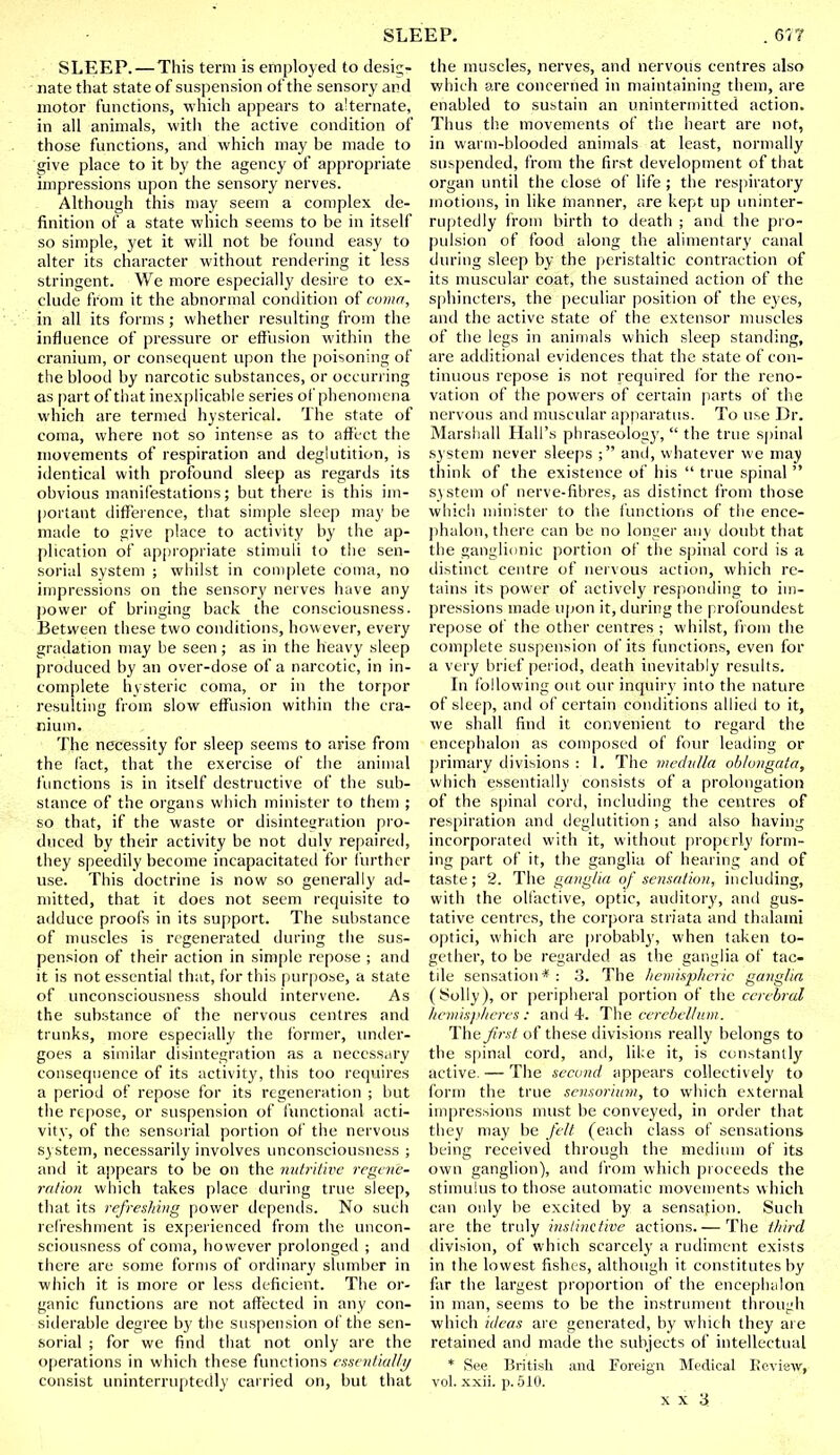 SLEEP.—This term is employed to desig- nate that state of suspension of the sensory and motor functions, which appears to alternate, in all animals, with the active condition of those functions, and which may be made to give place to it by the agency of appropriate impressions upon the sensory nerves. Although this may seem a complex de- finition of a state which seems to be in itself so simple, yet it will not be found easy to alter its character without rendering it less stringent. We more especially desire to ex- clude from it the abnormal condition of covin, in all its forms ; whether resulting from the influence of pressure or effusion within the cranium, or consequent upon the poisoning of the blood by narcotic substances, or occurring as part of that inexplicable series of phenomena which are termed hysterical. The state of coma, where not so intense as to affect the movements of respiration and deglutition, is identical with profound sleep as regards its obvious manifestations; but there is this im- portant difference, that simple sleep may be made to give place to activity by the ap- plication of appropriate stimuli to the sen- sorial system ; whilst in complete coma, no impressions on the sensory nerves have any power of bringing back the consciousness. Between these two conditions, however, every gradation may be seen; as in the heavy sleep produced by an over-dose of a narcotic, in in- complete hysteric coma, or in the torpor resulting from slow effusion within the cra- nium. The necessity for sleep seems to arise from the fact, that the exercise of the animal functions is in itself destructive of the sub- stance of the organs which minister to them ; so that, if the waste or disintegration pro- duced by their activity be not duly repaired, they speedily become incapacitated for further use. This doctrine is now so generally ad- mitted, that it does not seem requisite to adduce proofs in its support. The substance of muscles is regenerated during the sus- pension of their action in simple repose ; and it is not essential that, for this purpose, a state of unconsciousness should intervene. As the substance of the nervous centres and trunks, more especially the former, under- goes a similar disintegration as a necessary consequence of its activity, this too requires a period of repose for its regeneration ; but the repose, or suspension of functional acti- vity, of the sensorial portion of the nervous system, necessarily involves unconsciousness ; and it appears to be on the nutritive regene- ration which takes place during true sleep, that its refreshing power depends. No such refreshment is experienced from the uncon- sciousness of coma, however prolonged ; and there are some forms of ordinary slumber in which it is more or less deficient. The or- ganic functions are not affected in any con- siderable degree by the suspension of the sen- sorial ; for we find that not only are the operations in which these functions essentia!/// consist uninterruptedly carried on, but that the muscles, nerves, and nervous centres also which are concerned in maintaining them, are enabled to sustain an unintermitted action. Thus the movements of the heart are not, in warm-blooded animals at least, normally suspended, from the first development of that organ until the close of life ; the respiratory motions, in like manner, are kept up uninter- ruptedly from birth to death ; and the pro- pulsion of food along the alimentary canal during sleep by the peristaltic contraction of its muscular coat, the sustained action of the sphincters, the peculiar position of the eyes, and the active state of the extensor muscles of the legs in animals which sleep standing, are additional evidences that the state of con- tinuous repose is not required for the reno- vation of the powers of certain parts of the nervous anil muscular apparatus. To use Dr. Marshall Hall's phraseology,  the true spinal system never sleeps ; and, whatever we may think of the existence of his  true spinal  system of nerve-fibres, as distinct from those which minister to the functions of the ence- phalon, there can be no longer any doubt that the ganglionic portion of the spinal cord is a distinct centre of nervous action, which re- tains its power of actively responding to im- pressions made upon it, during the profoundest repose of the other centres ; whilst, from the complete suspension of its functions, even for a very brief period, death inevitably results. In following out our inquiry into the nature of sleep, and of certain conditions allied to it, we shall find it convenient to regard the encephalon as composed of four leading or primary divisions : 1. The medulla oblongata, which essentially consists of a prolongation of the spinal cord, including the centres of respiration and deglutition; and also having incorporated with it, without properly form- ing part of it, the ganglia of hearing and of taste; 2. The ganglia of sensation, including, with the olfactive, optic, auditory, and gus- tative centres, the corpora striata and thalami optici, which are probably, when taken to- gether, to be regarded as the ganglia of tac- tile sensation*: 3. The hemispheric ganglia (i^olly), or peripheral portion of the cerebral hemispheres: and 4. The cerebellum. The first of these divisions really belongs to the spinal cord, and, like it, is constantly active. — The second appears collectively to form the true sensorium, to which external impressions must be conveyed, in order that they may be felt (each class of sensations being received through the medium of its own ganglion), and from which proceeds the stimulus to those automatic movements which can only be excited by a sensation. Such are the truly instinctive actions.— The third division, of which scarcely a rudiment exists in the lowest fishes, although it constitutes by far the largest proportion of the encephalon in man, seems to be the instrument through which ideas are generated, by which they are retained and made the subjects of intellectual * See British and Foreign Medical Review, vol. xxii. p. 510.