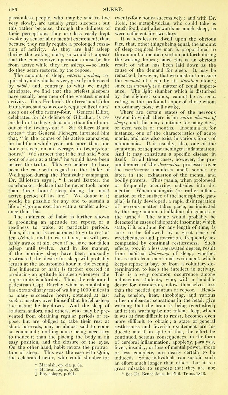 passionless people, who may be said to live very slowly, are usually great sleepers; but this rather because, through the dullness of their perceptions, they are less easily kept awake by sensorial or mental excitement, than because they really require a prolonged cessa- tion of activity. As they are half asleep during the waking state, so would it appear that the constructive operations must be far from active while they are asleep, — so little do they seem restored by the repose. The amount of sleep, cceteris paribus, re- quired by individuals, is very greatly influenced by habit; and, contrary to what we might anticipate, we find that the briefest sleepers have usually been men of the greatest mental activity. Thus Frederick the Great and John Hunter are said to have only required five hours' sleep out of the twenty-four. General Elliot, celebrated for his defence of Gibraltar, is re- corded not to have slept more than four hours out of the twenty-four.* Sir Gilbert Blane states -f- that General Pichegru informed him that,  in the course of his active campaigns, he had for a whole year not more than one hour of sleep, on an average, in twenty-four hours. We suspect that it' he had said  one hour of sleep at a time, he would have been nearer the truth. This we believe to have been the case with regard to the Duke of Wellington during the Peninsular campaigns. Dr. Elliotson says J,  I heard Baxter, the coachmaker, declare that he never took more than three hours' sleep during the most active period of his life. We doubt if it would be possible for any one to sustain a life of vigorous exertion with a smaller allow- ance than this. The influence of habit is further shown in producing an aptitude for repose, or a readiness to wake, at particular periods. Thus, if a man is accustomed to go to rest at ten o'clock, and to rise at six, he will pro- bably awake at six, even if he have not fallen asleep until twelve. And in like manner, if the morning sleep have been unusually protracted, the desire for sleep will probably return at the accustomed hour in the evening. The influence of habit is further exerted in producing an aptitude for sleep whenever the opportunity is afforded. Thus, the celebrated pedestrian Capt. Barclay, when accomplishing his extraordinary feat of walking 1000 miles in as many successive hours, obtained at last such a mastery over himself that he fell asleep the instant he lay down. And the sleep of soldiers, sailors, and others, who may be pre- vented from obtaining regular periods of re- pose, but are obliged to take their rest at short intervals, may be almost said to come at command ; nothing more being necessary to induce it than the placing the body in an easy position, and the closure of the eyes. On the other hand, habit favors the protrac- tion of sleep. This was the case with Quin, the celebrated actor, who could slumber for * Maenish, op. cit. p. 34. t Medical Logic, p. 83. % Physiology, p. 601. twenty-four hours successively; and with Dr. Reid, the metaphysician, who could take as much food, and afterwards as much sleep, as were sufficient for two days. It is needless to dwell upon the obvious fact, that, other things being equal, the amount of sleep required by man is proportional to the amount of mental exertion put forth during the waking hours ; since this is an obvious result of what has been laid down as the cause of the demand for sleep. It may be remarked, however, that we must not measure the amount of sleep by its duration alone ; since its intensity is a matter of equal import- ance. The light slumber which is disturbed by the slightest sounds, cannot be as reno- vating as the profound sopor of those whom no ordinary noise will awake. There are certain states of the nervous system in which there is'an entire absence of sleep; and this may continue for many days, or even weeks or months. Insomnia is, for instance, one of the characteristics of acute mania, and may also exist in various forms of monomania. It is usually, also, one of the symptoms of incipient meningeal inflammation. And it may constitute a specific disease in itself. In all these cases, however, the pre- ponderance of the destructive processes over the constructive manifests itself, sooner or later, in the exhaustion of the mental and bodily powers. Thus mania, when prolonged or frequently occurring, subsides into de- mentia. When meningitis (or rather inflam- mation of the surface of the hemispheric gan- glia) is fully developed, a rapid disintegration of nervous matter takes place, as indicated by the large amount of alkaline phosphates in the urine.* The same would probably be detected in cases of idiopathic insomnia; which state, if it continue for any length of time, is sure to be followed by a great sense of wretchedness and prostration, frequently ac- companied by continual restlessness. Such effects, too, in a less aggravated degree, result from habitual deficiency of sleep; whether this results from emotional excitement, which keeps repose at bay, or from a voluntary de- termination to keep the intellect in activity. This is a very common occurrence among industrious students, who, with a laudable desire for distinction, allow themselves less than the needed quantum of repose. Head- ache, tension, heat, throbbing, and various other unpleasant sensations in the head, give warning that the brain is being overtasked; and if this warning be not taken, sleep, which it was at first difficult to resist, becomes even more difficult to obtain; a state of general restlessness and feverish excitement are in- duced ; and if, in spite of this, the effort be continued, serious consequences, in the form of cerebral inflammation, apoplexy, paralysis, fever, insanity, or loss of mental power, more or less complete, are nearly certain to be induced. Some individuals can sustain such an effort much longer than others, but it is a great mistake to suppose that they are not * See Dr. Pence Jones in Phil. Trans. 1846.