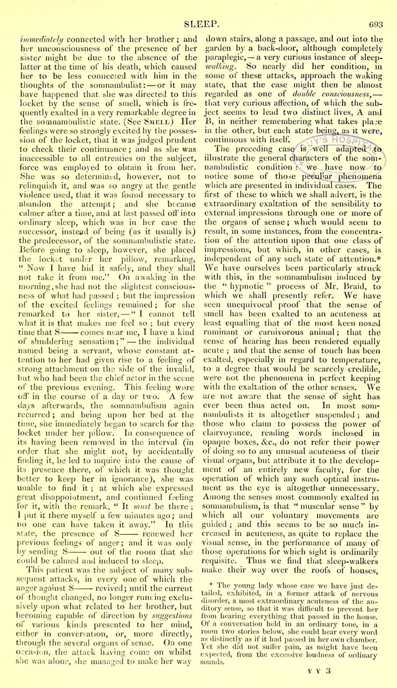 immediately connected with her brother; and her unconsciousness of the presence of her sister might be due to the absence of the latter at the time of his death, which causetl her to be less connected with him in the thoughts of the somnambulist: — or it may have happened that she was directed to this locket by the sense of smell, which is fre- quently exalted in a very remarkable degree in the somnambulistic state. (See Smell) Her feelings were so strongly excited by the posses- sion of the locket, that it was judged prudent to check their continuance; and as she was inaccessible to all entreaties on the subject, force was employed to obtain it from her. She was so determined, however, not to relinquish it, and was so angry at the gentle violence used, that it was found necessary to abandon the attempt; and she became calmer after a time, and at last passed off'into ordinary sleep, which was in her case the successor, instead of being (as it usually is) the predecessor, of the somnambulistic state. Before going to sleep, however, she placed the locket under her pillow, remarking,  Now I have hid it safely, and they shall not take it from me. On awaking in the morning,she had not the slightest conscious- ness of what had passed ; but the impression of the excited feelings remained; for she remarked to her sister, — I cannot tell what it is that makes me feel so ; but every time that S comes near me, I have a kind of shuddering sensation; — the individual named being a servant, whose constant at- tention to her had given rise to a feeling of strong attachment on the side of the invalid, but who had been the chief actor in the scene of the previous evening. This feeling wore oft* in the course of a day or two. A few days afterwards, the somnambulism again recurred; and being upon her bed at the time, she immediately began to search for the locket under her pillow. In consequence of its having been removed in the interval (in order that she might not, by accidentally finding it, be led to inquire into the cause of its presence there, of which it was thought better to keep her in ignorance), she was unable to find it ; at which she expressed great disappointment, and continued feeling for it, with the remark,  It must be there ; 1 put it there myself a few minutes ago; and no one can have taken it away. In tins state, the presence of S renewed her previous feelings of anger; and it was only by sending S out of the room that she could be calmed and induced to sleep. This patient was the subject of many sub- sequent attacks, in every one of which the anger against S revived; until the current of thought changed, no longer running exclu- sively upon what related to her brother, but becoming capable of direction by suggestions of various kinds presented to her mind, either in conversation, or, more directly, through the several organs of sense. On one occasion, the attack having come on whilst she was alone, she managed to make her way down stairs, along a passage, and out into the garden by a back-door, although completely paraplegic,—a very curious instance of sleep- walking. So nearly did her condition, in some of these attacks, approach the waking state, that the case might then be almost regarded as one of double consciousness,—. that very curious affection, of which the sub- ject seems to lead two distinct lives, A and B, in neither remembering what takes plaje in the other, but each state being, as it were, continuous with itself. ^-rt^'S HOSpT^sv. The preceding case is well adapted to illustrate the general characters of the som- nambulistic condition : we have now to notice some of those peculiar phenomena which are presented in individual cases. The first of these to which we shall advert, is the extraordinary exaltation of the sensibility to external impressions through one or more of the organs of sense; which would seem to result, in some instances, from the concentra- tion of the attention upon that one class of impressions, but which, in other cases, is independent of any such state of attention.* We have ourselves been particularly struck with this, in the somnambulism induced by the  hypnotic  process of Mr. Braid, to which we shall presently refer. We have seen unequivocal proof that the sense of smell has been exalted to an acuteness at least equalling that of the most keen nosed ruminant or carnivorous animal; that the sense of hearing has been rendered equally acute ; and that the sense of touch has been exalted, especially in regard to temperature, to a degree that would be scarcely credible, were not the phenomena in perfect keeping with the exaltation of the other senses. We are not aware that the sense of sight has ever been thus acted on. In most som- nambulists it is altogether suspended ; and those who claim to possess the power of clairvoyance, reading words inclosed in opaque boxes, &c, do not refer their power of doing so to any unusual acuteness of their visual organs, but attribute it to the develop- ment of an entirely new faculty, for the operation of which any such optical instru- ment as the eye is altogether unnecessary. Among the senses most commonly exalted in somnambulism, is that muscular sense by which all our voluntary movements are guided ; and this seems to be so much in- creased in acuteness, as quite to replace the visual sense, in the performance of many of those operations for which sight is ordinarily requisite. Thus we find that sleep-walkers make their way over the roofs of houses, * The young lady whose case we have just de- tailed, exhibited, in a former attack of nervous disorder, a most extraordinary acuteness of the au- ditory sense, so that it was difficult to prevent her from hearing everything that passed in the house. Of a conversation held in an ordinary tone, in a room two stories below, she could hear every word as distinctly as if it had passed in her own chamber. Yet she did not suiter pain, as might have been expected, from the excessive loudness of ordinary sounds.