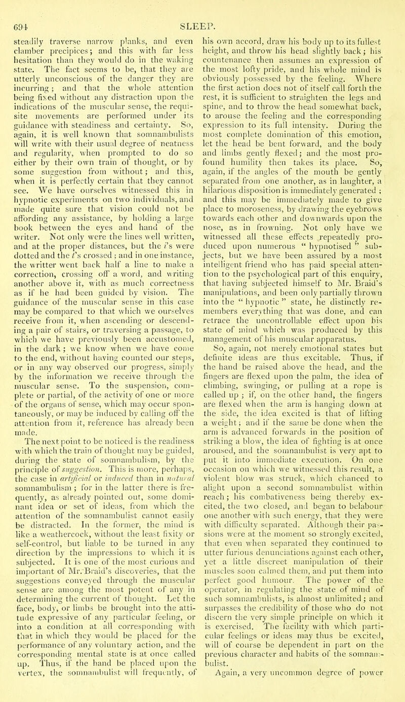 steadily traverse narrow p'anks, and even clamber precipices; and this with far less hesitation than they would do in the waking state. The fact seems to be, that they are utterly unconscious of the danger they are incurring; and that the whole attention being fixed without any distraction upon the indications of the muscular sense, the requi- site movements are performed under its guidance with steadiness and certainty. So, again, it is well known that somnambulists will write with their usual degree of neatness and regularity, when prompted to do so either by their own train of thought, or by some suggestion from without; and this, when it is perfectly certain that they cannot see. We have ourselves witnessed this in hypnotic experiments on two individuals, and made quite sure that vision could not be affording any assistance, by holding a large book between the eyes and hand of the writer. Not only were the lines well written, and at the proper distances, but the i's were dotted and the fa crossed ; and in one instance, the writter went back half a line to make a correction, crossing off a word, and writing another above it, with as much correctness as if he had been guided by vision. The guidance of the muscular sense in this case may be compared to that which we ourselves receive from it, when ascending or descend- ing a pair of stairs, or traversing a passage, to which we have previously been accustomed, in the dark ; we know when we have come to the end, without having counted our steps, or in any way observed our progress, simply by the information we receive through the muscular sense. To the suspension, com- plete or partial, of the activity of one or more of the organs of sense, which may occur spon- taneously, or may be induced by calling off the attention from it, reference has already been made. The next point to be noticed is the readiness with which the train of thought may be guided, during the state of somnambulism, by the principle of suggestion. This is more, perhaps, the case in artificial or induced than in natural somnambulism ; for in the latter there is fre- quently, as already pointed out, some domi- nant idea or set of ideas, from which the attention of the somnambulist cannot easily be distracted. In the former, the mind is like a weathercock, without the least fixity or self-control, but liable to be turned in any direction by the impressions to which it is subjected. It is one of the most curious and important of Mr. Braid's discoveries, that the suggestions conveyed through the muscular sense are among the most potent of any in determining the current of thought. Let the face, body, or limbs be brought into the atti- tude expressive of any particular feeling, or into a condition at all corresponding with that in which they would be placed for the performance of any voluntary action, and the corresponding mental state is at once called up. Thus, if the hand be placed upon the vertex, the somnambulist will frequently, of his own accord, draw his body up to its fullest height, and throw his head slightly back; his countenance then assumes an expression of the most lofty pride, and his whole mind is obviously possessed by the feeling. Where the first action does not of itself call forth the rest, it is sufficient to straighten the legs and spine, and to throw the head somewhat back, to arouse the feeling and the corresponding expression to its full intensity. During the most complete domination of this emotion, let the head be bent forward, and the body and limbs gently flexed; and the most pro- found humility then takes its place. So, again, if the angles of the mouth be gently separated from one another, as in laughter, a hilarious disposition is immediately generated ; and this may be immediately made to give place to moroseness, by drawing the eyebrows towards each other and downwards upon the nose, as in frowning. Not only have we witnessed all these effects repeatedly pro- duced upon numerous  hypnotised  sub- jects, but we have been assured by a most intelligent friend who has paid special atten- tion to the psychological part of this enquiry, that having subjected himself to Mr. Braid's manipulations, and been only partially thrown into the  hypnotic  state, he distinctly re- members everything that was done, and can retrace the uncontrollable effect upon his state of mind which was produced by this management of his muscular apparatus. So, again, not merely emotional states but definite ideas are thus excitable. Thus, if the hand be raised above the head, and the fingers are flexed upon the palm, the idea of climbing, swinging, or pulling at a rope is called up ; if, on the other hand, the fingers are flexed when the arm is hanging down at the side, the idea excited is that of lifting a weight; and if the same be done when the arm is advanced forwards in the position of striking a blow, the idea of fighting is at once aroused, and the somnambulist is very apt to put it into immediate execution. On one occasion on which we witnessed this result, a violent blow was struck, which chanced to alight upon a second somnambulist within reach; his combativeness being thereby ex- cited, the two closed, and began to belabour one another with such energy, that they were with difficulty separated. Although their pas- sions were at the moment so strongly excited, that even when separated they continued to utter furious denunciations against each other, yet a little discreet manipulation of their muscles soon calmed them, and put them into perfect good humour. The power of the operator, in regulating the state of mind of such somnambulists, is almost unlimited; and surpasses the credibility of those who do not discern the very simple principle on which it is exercised. The facility with which parti- cular feelings or ideas may thus be excited, will of course be dependent in part on the previous character and habits of the somnam- bulist. Again, a very uncommon degree of power