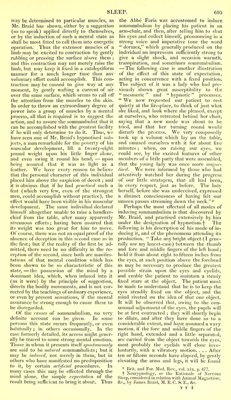 may be determined to particular muscles, as Mr. Braid lias shown, either by a suggestion (so to speak) applied directly to themselves, or by the induction of such a mental state as shall be most fitted to call them into energetic operation. Thus the extensor muscles of a limb may be excited to contraction by gently rubbing or pressing the surface above them ; and this contraction may not merely raise the limb, but may keep it fixed in a cataleptiform manner for a much longer time than anv voluntary effort could accomplish. This con- traction may be caused to give way at any moment, by gently wafting a current of air over the same surface, which seems to call off the attention from the muscles to the skin. In order to throw an extraordinary degree of power into a group of muscles by a mental process, all that is required is to suggest the action, and to assure the somnambulist that it can be accomplished with the greatest facility if he will only determine to do it. Thus, we have seen one of Mr. Braid's hypnotised sub- jects, a man remarkable for the poverty of his muscular development, lift a twenty-eight pound weight upon his little finger alone, and even swing it round his head, — upon being assured that it was as light as a feather. We have every reason to believe that the personal character of this individual placed him above the suspicion of deceit ; and it is obvious that if he had practised such a feat (which very few, even of the strongest men, could accomplish without practice), the effect would have been visible in his muscular development. The same individual declared himself altogether unable to raise a handker- chief from the table, after many apparently strenuous efforts; having been assured that its weight was too great for him to move. Of course, there was not an equal proof of the absence of deception in this second case as in the first; but if the reality of the first be ad- milted, there need be no difficulty in the re- ception of the second, since both are manifes- tations of that mental condition which has been shown to be so characteristic of this state,—the possession of the mind by a dominant idea, which, when infused into it (as it were) by the principle of suggestion, directs the bodily movements, and is not cor- rected by the teachings of ordinary experience, or even by present sensations, if the mental assurance be strong enough to cause these to be disregarded. Of the causes of somnambulism, no very definite account can be given. In some persons this state recurs frequently, or even habitually; in others occasionally. In the case formerly detailed, its access might gener- ally be traced to some strong mental emotion. Those in whom it presents itself spontaneously are said to be natural somnambulists; but it may be induced, not merely in them, but in others who have manifested no predisposition to it, by certain artificial procedures. In many cases this may be effected through the mind alone, the simple expectation of the result being sufficient to bring it about. Thus the Abbe Faria was accustomed to induce somnambulism by placing his patient in an arm-chair, and then, after telling him to shut his eyes and collect himself, pronouncing in a strong voice and imperative tone the word  dormez, which generally produced on the individual an impression sufficiently strong to give a slight shock, and occasion warmth, transpiration, and sometimes somnambulism. — The following case is another illustration of the effect of this state of expectation, acting in concurrence with a fixed position. The subject of it was a lady who hail pre- viously shown great susceptibility to the  mesmeric  and  hypnotic  processes.  We now requested our patient to rest quietly at the fire-place, to think of just what she liked, and look where she pleased, except at ourselves, who retreated behind her chair, saying that a new mode was about to be tried, and that her turning round would disturb the process. We very composedly took up a volume which lay on the table, and amused ourselves with it for about five minutes ; when, on raising our eyes, we could see, by the excited features of other members of a little party that were assembled, that the young lady was once more magne- tised. We were informed by those who had attentively watched her during the progress of our little stratagem, that all had been, in every respect, just as before. The ladv herself, before she was undeceived, expressed a distinct consciousness of having felt our unseen passes streaming down the neck.* Perhaps the most effectual of all modes of inducing somnambulism is that discovered by Mr. Braid, and practised extensively by him under the designation of hypnotism.f The following is his description of his mode of in- ducing it, and of the phenomena attending its production.  Take any bright object (I gene- rally use my lancet-case) between the thumb and fore and middle fingers of the left hand ; hold it from about eight to fifteen inches from the eyes, at such position above the forehead as may be necessary to produce the greatest possible strain upon the eyes and eyelids, and enable the patient to maintain a steady fixed stare at the object. The patient must be made to understand that he is to keep the eyes steadily fixed on the object, and the mind riveted on the idea of that one object. It will be observed that, owing to the con- sensual adjustment of the eyes, the pupils will be at first contracted ; they will shortly begin to dilate, and after they have done so to a considerable extent, and have assumed a wavy motion, if the fore and middle fingers of the right hand, extended and a little separated, are carried from the object towards the eyes, most probably the eyelids will close invo- luntarily, with a vibratory motion. . . . After ten or fifteen seconds have elapsed, by gently elevating the arms and legs, it will be found * Brit, and For. Med. Rev.,, vol. xix. p. 477. f Neurypnology, or the Rationale of Nervous Sleep, considered in relation with Animal Magnetism, &c., by James Braid, M. R. C. S. E., &c.