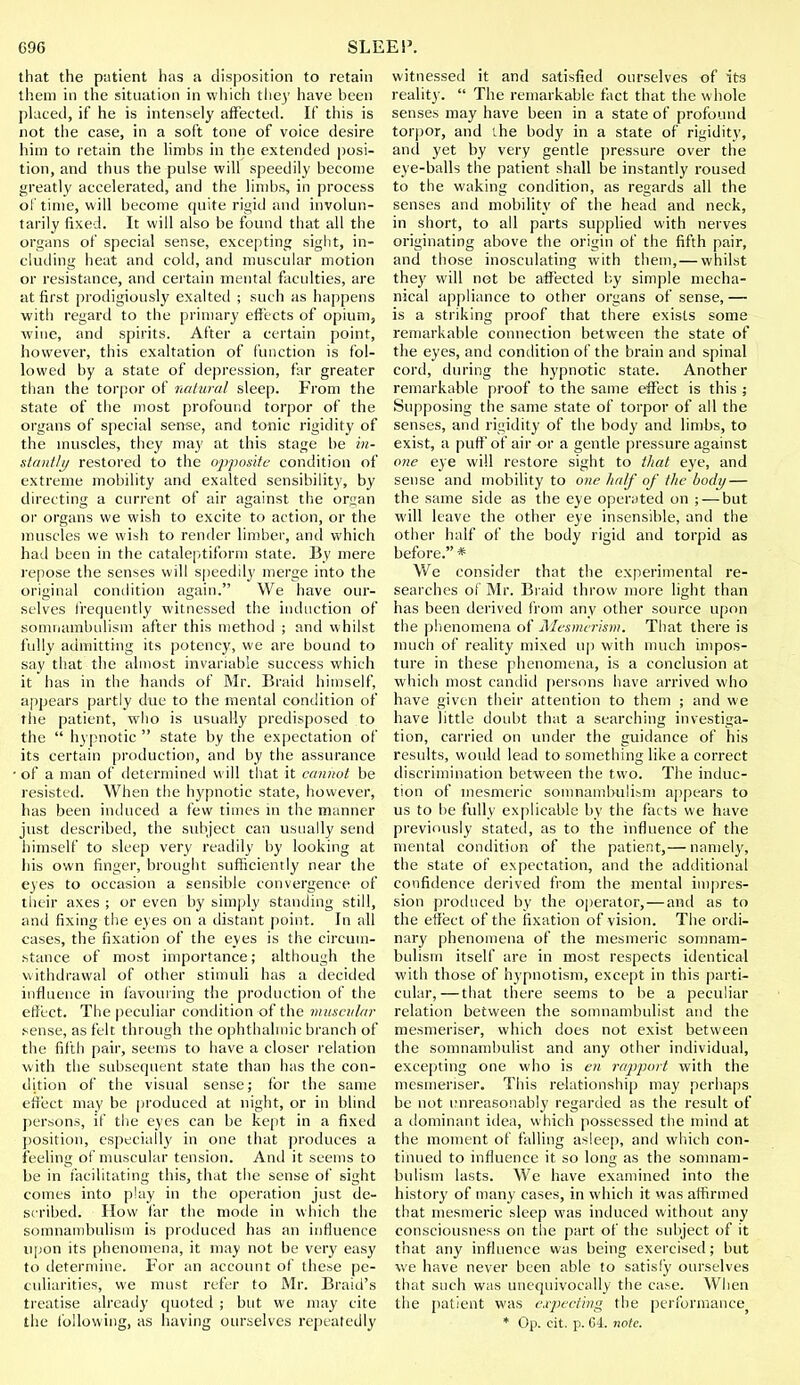 that the patient has a disposition to retain them in the situation in which the)' have been placed, if he is intensely affected. If this is not the case, in a soft tone of voice desire him to retain the limbs in the extended posi- tion, and thus the pulse will speedily become greatly accelerated, and the limbs, in process of time, will become quite rigid and involun- tarily fixed. It will also be found that all the organs of special sense, excepting sight, in- cluding heat and cold, and muscular motion or resistance, and certain mental faculties, are at first prodigiously exalted ; such as happens with regard to the primary effects of opium, wine, and spirits. After a certain point, however, this exaltation of function is fol- lowed by a state of depression, far greater than the torpor of natural sleep. From the state of the most profound torpor of the organs of special sense, and tonic rigidity of the muscles, they may at this stage be in- stantly restored to the opposite condition of extreme mobility and exalted sensibility, by directing a current of air against the organ or organs we wish to excite to action, or the muscles we wish to render limber, and which had been in the cataleptiform state. By mere repose the senses will speedily merge into the original condition again. We have our- selves frequently witnessed the induction of somnambulism after this method ; and whilst fully admitting its potency, we are bound to say that the almost invariable success which it has in the hands of Mr. Braid himself, appears partly due to the mental condition of the patient, who is usually predisposed to the  hypnotic  state by the expectation of its certain production, and by the assurance of a man of determined will that it cannot be resisted. When the hypnotic state, however, has been induced a few times in the manner just described, the subject can usually send himself to sleep very readily by looking at his own finger, brought sufficiently near the eyes to occasion a sensible convergence of their axes ; or even by simply standing still, and fixing the eyes on a distant point. In all cases, the fixation of the eyes is the circum- stance of most importance; although the withdrawal of other stimuli has a decided influence in favouring the production of the effect. The peculiar condition of the muscular sense, as felt through the ophthalmic branch of the fifth pair, seems to have a closer relation with the subsequent state than has the con- dition of the visual sense; for the same effect may be produced at night, or in blind persons, if the eyes can be kept in a fixed position, especially in one that produces a feeling of muscular tension. And it seems to be in facilitating this, that the sense of sight comes into play in the operation just de- scribed. How far the mode in which the somnambulism is produced has an influence upon its phenomena, it may not be very easy to determine. For an account of these pe- culiarities, we must refer to Mr. Braid's treatise already quoted ; but we may cite the following, as having ourselves repeatedly witnessed it and satisfied ourselves of its reality.  The remarkable fact that the w hole senses may have been in a state of profound torpor, and the body in a state of rigidity, and yet by very gentle pressure over the eye-balls the patient shall be instantly roused to the waking condition, as regards all the senses and mobility of the head and neck, in short, to all parts supplied with nerves originating above the origin of the fifth pair, and those inosculating with them,— whilst they will not be affected by simple mecha- nical appliance to other organs of sense, — is a striking proof that there exists some remarkable connection between the state of the eyes, and condition of the brain and spinal cord, during the hypnotic state. Another remarkable proof to the same effect is this ; Supposing the same state of torpor of all the senses, and rigidity of the body and limbs, to exist, a puff of air or a gentle pressure against one eye will restore sight to that eye, and sense and mobility to one half of the body — the same side as the eye operated on ; — but will leave the other eye insensible, and the other half of the body rigid and torpid as before. * We consider that the experimental re- searches of Mr. Braid throw more light than has been derived from any other source upon the phenomena of Mesmerism. That there is much of reality mixed up with much impos- ture in these phenomena, is a conclusion at which most candid persons have arrived who have given their attention to them ; and we have little doubt that a searching investiga- tion, carried on under the guidance of his results, would lead to something like a correct discrimination between the two. The induc- tion of mesmeric somnambulism appears to us to be fully explicable by the facts we have previously stated, as to the influence of the mental condition of the patient,— namely, the state of expectation, and the additional confidence derived from the mental impres- sion produced by the operator,—and as to the effect of the fixation of vision. The ordi- nary phenomena of the mesmeric somnam- bulism itself are in most respects identical with those of hypnotism, except in this parti- cular,— that there seems to be a peculiar relation between the somnambulist and the mesmeriser, which does not exist between the somnambulist and any other individual, excepting one who is en rapport with the mesmeriser. This relationship may perhaps be not unreasonably regarded as the result of a dominant idea, which possessed the mind at the moment of falling asleep, and which con- tinued to influence it so long as the somnam- bulism lasts. We have examined into the history of many cases, in which it was affirmed that mesmeric sleep was induced without any consciousness on the part of the subject of it that any influence was being exercised; but we have never been able to satisfy ourselves that such was unequivocally the case. When the patient was expecting the performance * Op. cit. p. G4. note.