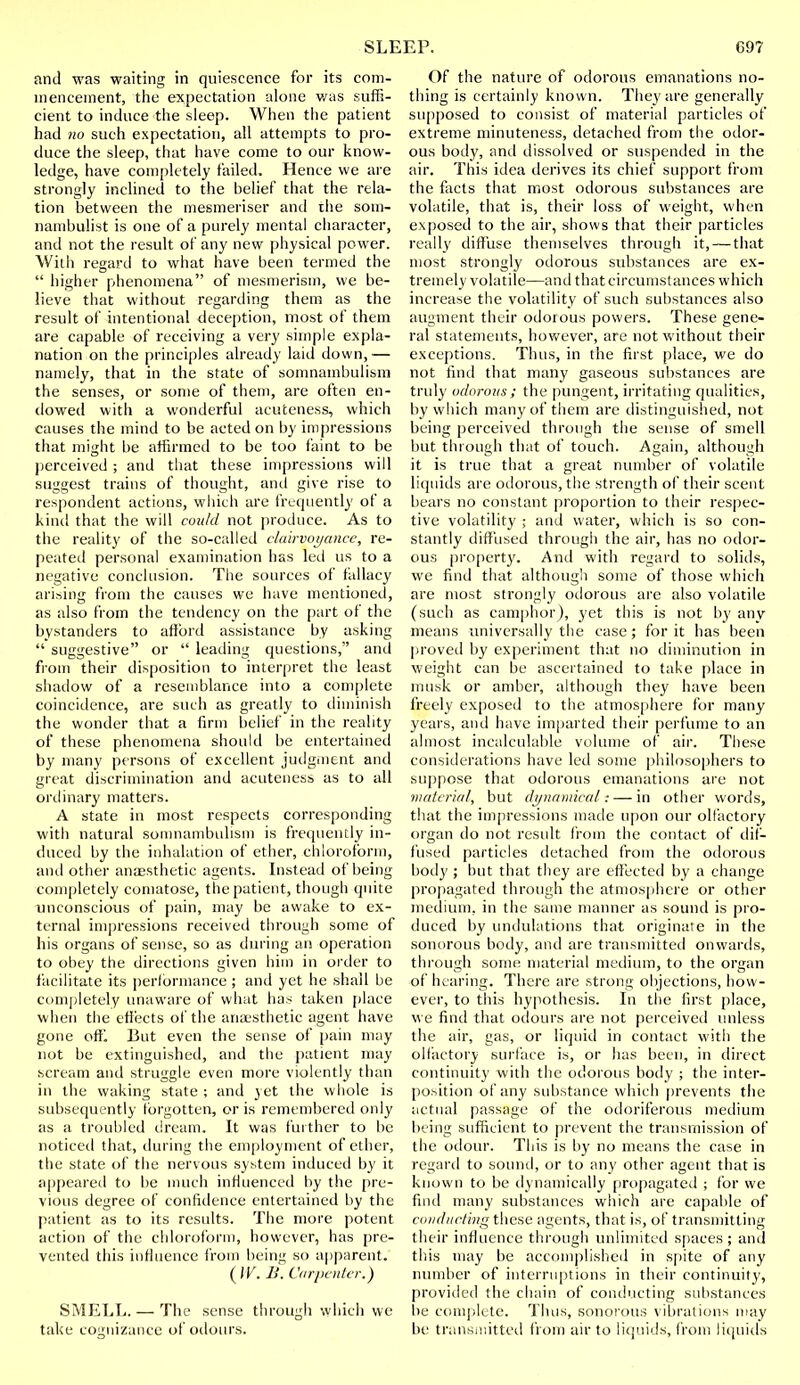 and was waiting in quiescence for its com- mencement, the expectation alone was suffi- cient to induce the sleep. When the patient had no such expectation, all attempts to pro- duce the sleep, that have come to our know- ledge, have completely tailed. Hence we are strongly inclined to the belief that the rela- tion between the mesmeriser and the som- nambulist is one of a purely mental character, and not the result of any new physical power. With regard to what have been termed the  higher phenomena of mesmerism, we be- lieve that without regarding them as the result of intentional deception, most of them are capable of receiving a very simple expla- nation on the principles already laid down,— namely, that in the state of somnambulism the senses, or some of them, are often en- dowed with a wonderful acuteness, which causes the mind to be acted on by impressions that might be affirmed to be too faint to be perceived ; and that these impressions will suggest trains of thought, anil give rise to respondent actions, which are frequently of a kind that the will could not produce. As to the reality of the so-called clairvoyance, re- peated personal examination has led us to a negative conclusion. The sources of fallacy arising from the causes we have mentioned, as also from the tendency on the part of the bystanders to afford assistance by asking  suggestive or  leading questions, and from their disposition to interpret the least shadow of a resemblance into a complete coincidence, are such as greatly to diminish the wonder that a firm belief in the reality of these phenomena should be entertained by many persons of excellent judgment and great discrimination and acuteness as to all ordinary matters. A state in most respects corresponding with natural somnambulism is frequently in- duced by the inhalation of ether, chloroform, and other anaesthetic agents. Instead of being completely comatose, the patient, though quite unconscious of pain, may be awake to ex- ternal impressions received through some of his organs of sense, so as during an operation to obey the directions given him in order to facilitate its performance ; and yet he shall be completely unaware of what has taken place when the effects of the anaesthetic agent have gone off. But even the sense of pain may not be extinguished, and the patient may scream and struggle even more violently than in the waking state ; and yet the whole is subsequently forgotten, oris remembered only as a troubled dream. It was further to be noticed that, during the employment of ether, the state of the nervous system induced by it appeared to be much influenced by the pre- vious degree of confidence entertained by the patient as to its results. The more potent action of the chloroform, however, has pre- vented this influence from being so apparent. (IV. B. Carpenter.) SMELL. — The sense through which we take cognizance of odours. Of the nature of odorous emanations no- thing is certainly known. They are generally supposed to consist of material particles of extreme minuteness, detached from the odor- ous body, and dissolved or suspended in the air. This idea derives its chief support from the facts that most odorous substances are volatile, that is, their loss of weight, when exposed to the air, shows that their particles really diffuse themselves through it, — that most strongly odorous substances are ex- tremely volatile—and that circumstances which increase the volatility of such substances also augment their odorous powers. These gene- ral statements, however, are not without their exceptions. Thus, in the first place, we do not find that many gaseous substances are truly odorous ; the pungent, irritating qualities, by which many of them are distinguished, not being perceived through the sense of smell but through that of touch. Again, although it is true that a great number of volatile liquids are odorous, the strength of their scent bears no constant proportion to their respec- tive volatility ; and water, which is so con- stantly diffused through the air, has no odor- ous property. And with regard to solids, we find that although some of those which are most strongly odorous are also volatile (such as camphor), yet this is not by any means universally the case; for it has been proved by experiment that no diminution in weight can be ascertained to take place in musk or amber, although they have been freely exposed to the atmosphere for many years, and have imparted their perfume to an almost incalculable volume of air. These considerations have led some philosophers to suppose that odorous emanations are not material, but dynamical: — in other words, that the impressions made upon our olfactory organ do not result from the contact of dif- fused particles detached from the odorous body ; but that they are effected by a change propagated through the atmosphere or other medium, in the same manner as sound is pro- duced by undulations that originate in the sonorous body, and are transmitted onwards, through some material medium, to the organ of hearing. There are strong objections, how- ever, to this hypothesis. In the first place, we find that odours are not perceived unless the air, gas, or liquid in contact with the olfactory surface is, or has been, in direct continuity with the odorous body ; the inter- position of any substance which prevents the actual passage of the odoriferous medium being sufficient to prevent the transmission of the odour. This is by no means the case in regard to sound, or to any other agent that is known to be dynamically propagated ; for we find many substances which are capable of conducting these agents, that is, of transmitting their influence through unlimited spaces ; and this may be accomplished in spite of any number of interruptions in their continuity, provided the chain of conducting substances be complete. Thus, sonorous vibrations may be transmitted from air to liquids, from liquids