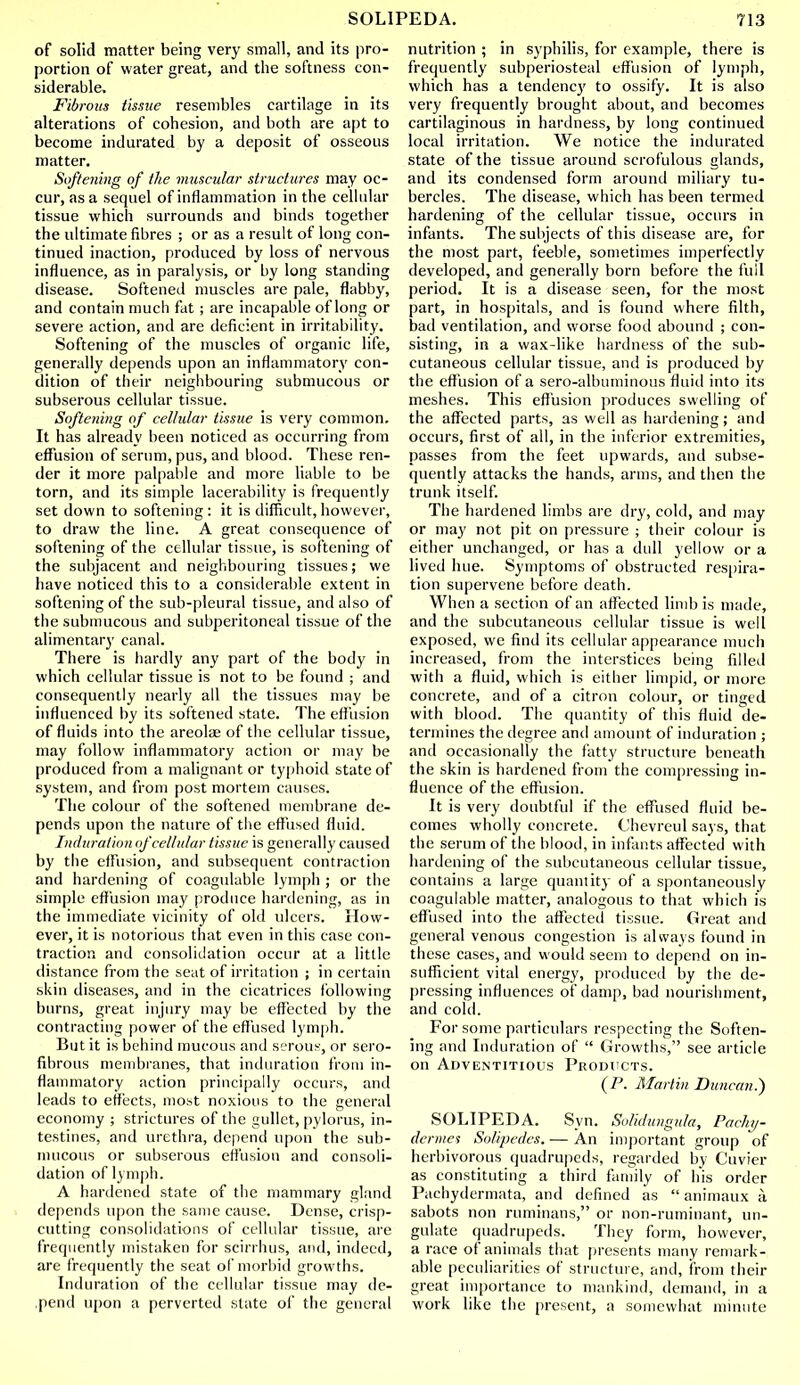 of solid matter being very small, and its pro- portion of water great, and the softness con- siderable. Fibrous tissue resembles cartilage in its alterations of cohesion, and both are apt to become indurated by a deposit of osseous matter. Softening of the muscular structures may oc- cur, as a sequel of inflammation in the cellular tissue which surrounds and binds together the ultimate fibres ; or as a result of long con- tinued inaction, produced by loss of nervous influence, as in paralysis, or by long standing disease. Softened muscles are pale, flabby, and contain much fat ; are incapable of long or severe action, and are deficient in irritability. Softening of the muscles of organic life, generally depends upon an inflammatory con- dition of their neighbouring submucous or subserous cellular tissue. Softening of cellular tissue is very common. It has already been noticed as occurring from effusion of serum, pus, and blood. These ren- der it more palpable and more liable to be torn, and its simple lacerability is frequently set down to softening: it is difficult,however, to draw the line. A great consequence of softening of the cellular tissue, is softening of the subjacent and neighbouring tissues; we have noticed this to a considerable extent in softening of the sub-pleural tissue, and also of the submucous and subperitoneal tissue of the alimentary canal. There is hardly any part of the body in which cellular tissue is not to be found ; and consequently nearly all the tissues may be influenced by its softened state. The effusion of fluids into the areolae of the cellular tissue, may follow inflammatory action or may be produced from a malignant or typhoid state of system, and from post mortem causes. The colour of the softened membrane de- pends upon the nature of the effused fluid. Induration of cellular tissue is generally caused by the effusion, and subsequent contraction and hardening of coagulable lymph ; or the simple effusion may produce hardening, as in the immediate vicinity of old ulcers. How- ever, it is notorious that even in this case con- traction and consolidation occur at a little distance from the seat of irritation ; in certain skin diseases, and in the cicatrices following burns, great injury may be effected by the contracting power of the effused lymph. But it is behind mucous and serous, or sero- fibrous membranes, that induration from in- flammatory action principally occurs, and leads to effects, most noxious to the general economy ; strictures of the gullet, pylorus, in- testines, and urethra, depend upon the sub- mucous or subserous effusion and consoli- dation of lymph. A hardened state of the mammary gland depends upon the same cause. Dense, crisp- cutting consolidations of cellular tissue, are frequently mistaken for scirrhus, and, indeed, are frequently the seat of morbid growths. Induration of the cellular tissue may de- ,pend upon a perverted slate of the general nutrition ; in syphilis, for example, there is frequently subperiosteal effusion of lymph, which has a tendency to ossify. It is also very frequently brought about, and becomes cartilaginous in hardness, by long continued local irritation. We notice the indurated state of the tissue around scrofulous glands, and its condensed form around miliary tu- bercles. The disease, which has been termed hardening of the cellular tissue, occurs in infants. The subjects of this disease are, for the most part, feeble, sometimes imperfectly developed, and generally born before the full period. It is a disease seen, for the most part, in hospitals, and is found where filth, bad ventilation, and worse food abound ; con- sisting, in a wax-like hardness of the sub- cutaneous cellular tissue, and is produced by the effusion of a sero-albuminous fluid into its meshes. This effusion produces swelling of the affected parts, as well as hardening; and occurs, first of all, in the inferior extremities, passes from the feet upwards, and subse- quently attacks the hands, arms, and then the trunk itself. The hardened limbs are dry, cold, and may or may not pit on pressure ; their colour is either unchanged, or has a dull yellow or a lived hue. Symptoms of obstructed respira- tion supervene before death. When a section of an affected limb is made, and the subcutaneous cellular tissue is well exposed, wc find its cellular appearance much increased, from the interstices being fillet! with a fluid, which is either limpid, or more concrete, and of a citron colour, or tinged with blood. The quantity of this fluid de- termines the degree and amount of induration ; and occasionally the fatty structure beneath the skin is hardened from the compressing in- fluence of the effusion. It is very doubtful if the effused fluid be- comes wholly concrete. Chevreul says, that the serum of the blood, in infants affected with hardening of the subcutaneous cellular tissue, contains a large quantity of a spontaneously coagulable matter, analogous to that which is effused into the affected tissue. Great and general venous congestion is always found in these cases, and would seem to depend on in- sufficient vital energy, produced by the de- pressing influences of damp, bad nourishment, and cold. For some particulars respecting the Soften- ing and Induration of  Growths, see article on Adventitious Products. (P. Martin Duncan.) SOLIPEDA. Syn. Solic/ungu/a, Pachy- derms Solvpedes. — An important group of herbivorous quadrupeds, regarded by Cuvier as constituting a third family of his order Pachydermata, and defined as  animaux k sabots non ruminans, or non-ruminant, un- gulate quadrupeds. They form, however, a race of animals that presents many remark- able peculiarities of structure, and, from their great importance to mankind, demand, in a work like the present, a somewhat minute