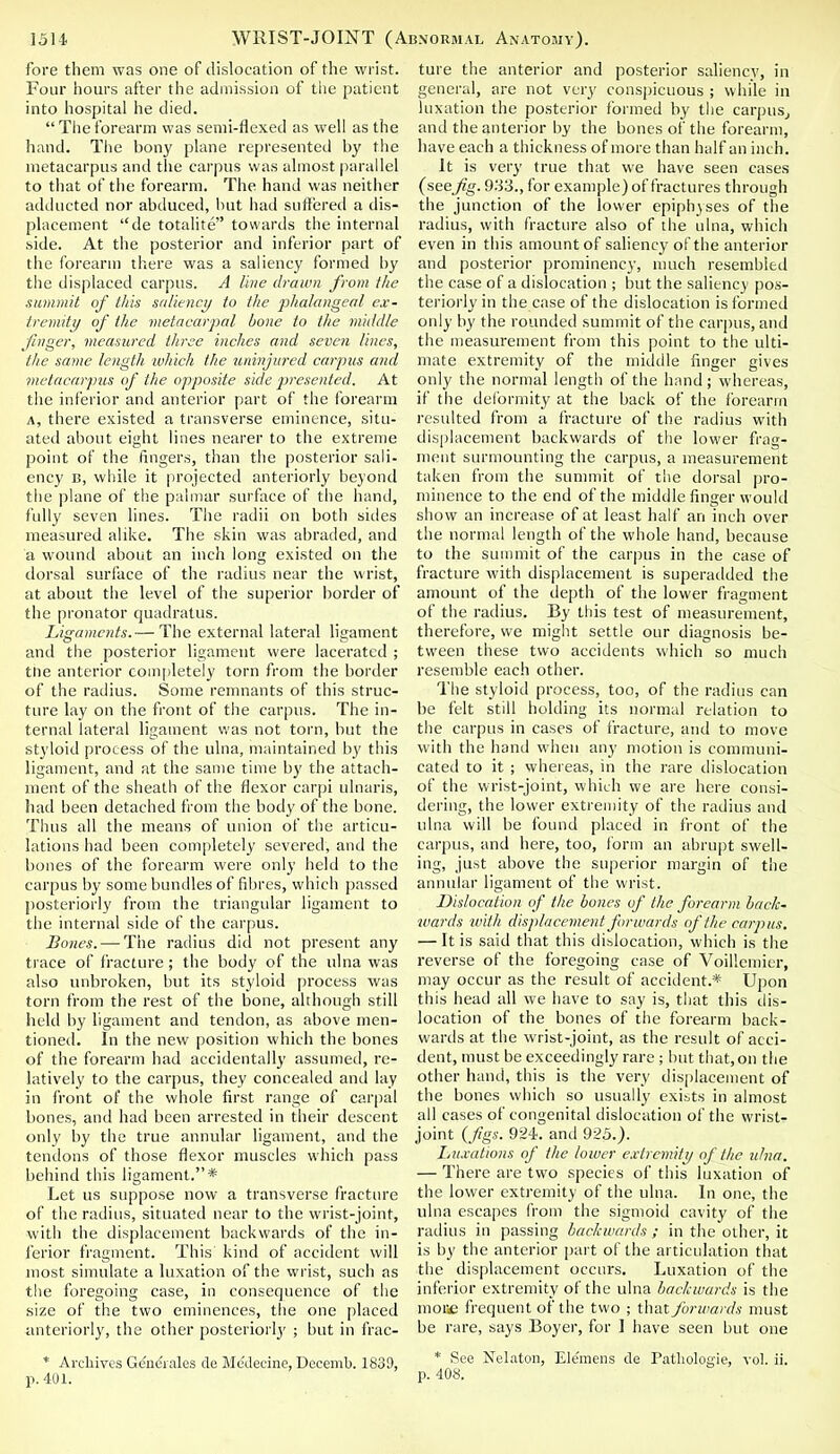 fore them was one of dislocation of the wrist. Four hours after the admission of the patient into hospital he died.  The forearm was semi-flexed as well as the hand. The bony plane represented by the metacarpus and the carpus was almost parallel to that of the forearm. The hand was neither adducted nor abduced, but had suffered a dis- placement de totalite towards the internal side. At the posterior and inferior part of the forearm there was a saliency formed by the displaced carpus. A line drawn from the summit of this saliency to the phalangeal ex- tremity of the metacarpal bone to the middle finger, measured three inches and seven lines, the same length which the uninjured carpus and metacarpus of the opposite side presented. At the inferior and anterior part of the forearm a, there existed a transverse eminence, situ- ated about eight lines nearer to the extreme point of the fingers, than the posterior sali- ency b, while it projected anteriorly beyond the plane of the palmar surface of the hand, fully seven lines. The radii on both sides measured alike. The skin was abraded, and a wound about an inch long existed on the dorsal surface of the radius near the wrist, at about the level of the superior border of the pronator quadratus. Ligaments.— The external lateral ligament and the posterior ligament were lacerated ; the anterior completely torn from the border of the radius. Some remnants of this struc- ture lay on the front of the carpus. The in- ternal lateral ligament was not torn, but the styloid process of the ulna, maintained by this ligament, and at the same time by the attach- ment of the sheath of the flexor carpi ulnaris, had been detached from the body of the bone. Thus all the means of union of the articu- lations had been completely severed, and the bones of the forearm were only held to the carpus by some bundles of fibres, which passed posteriorly from the triangular ligament to the internal side of the carpus. Bones. — The radius did not present any trace of fracture; the body of the ulna was also unbroken, but its styloid process was torn from the rest of the bone, although still held by ligament and tendon, as above men- tioned. In the new position which the bones of the forearm had accidentally assumed, re- latively to the carpus, they concealed anil lay in front of the whole first range of carpal bones, and had been arrested in their descent only by the true annular ligament, and the tendons of those flexor muscles which pass behind this ligament.* Let us suppose now a transverse fracture of the radius, situated near to the wrist-joint, with the displacement backwards of the in- ferior fragment. This' kind of accident will most simulate a luxation of the wrist, such as the foregoing case, in consequence of the size of the two eminences, the one placed anteriorly, the other posteriorly ; but in frac- * Archives Generates de Mt;deeine, Decemb. 1830, p. 401. ture the anterior and posterior saliency, in general, are not very conspicuous ; while in luxation the posterior formed by the carpus, and the anterior by the bones of the forearm, have each a thickness of more than half an inch. It is very true that we have seen cases (see fig. 933., for example) of fractures through the junction of the lower epiphyses of the radius, with fracture also of the ulna, which even in this amount of saliency of the anterior and posterior prominency, much resembled the case of a dislocation ; but the saliency pos- teriorly in the case of the dislocation is formed only by the rounded summit of the carpus, and the measurement from this point to the ulti- mate extremity of the middle finger gives only the normal length of the hand; whereas, if the deformity at the back of the forearm resulted from a fracture of the radius with displacement backwards of the lower frag- ment surmounting the carpus, a measurement taken from the summit of the dorsal pro- minence to the end of the middle finger would show an increase of at least half an inch over the normal length of the whole hand, because to the summit of the carpus in the case of fracture with displacement is superadded the amount of the depth of the lower fragment of the radius. By this test of measurement, therefore, we might settle our diagnosis be- tween these two accidents which so much resemble each other. The styloid process, too, of the radius can be felt still holding its normal relation to the carpus in cases of fracture, and to move with the hand when any motion is communi- cated to it ; whereas, in the rare dislocation of the wrist-joint, which we are here consi- dering, the lower extremity of the radius and ulna will be found placed in front of the carpus, and here, too, form an abrupt swell- ing, just above the superior margin of the annular ligament of the wrist. Dislocation of the bones of the forearm back- wards with displacement forwards of the carpus. — It is said that this dislocation, which is the reverse of the foregoing case of Voillcmicr, may occur as the result of accident.* Upon this head all we have to say is, that this dis- location of the bones of the forearm back- wards at the wrist-joint, as the result of acci- dent, must be exceedingly rare ; lint that,on the other hand, this is the very displacement of the bones which so usually exists in almost all cases of congenital dislocation of the wrist- joint {figs, 924. and 925.). Luxations of the loiuer extremity of the ulna. — There are two species of this luxation of the lower extremity of the ulna. In one, the ulna escapes from the sigmoid cavity of the radius in passing backwards ; in the other, it is by the anterior part of the articulation that the displacement occurs. Luxation of the inferior extremity of the ulna backwards is the mor<c frequent of the two ; that forwards must be rare, says Boyer, for ] have seen but one * See Nelaton, Ele'mens de Patliologie, vol. ii. p. 408.