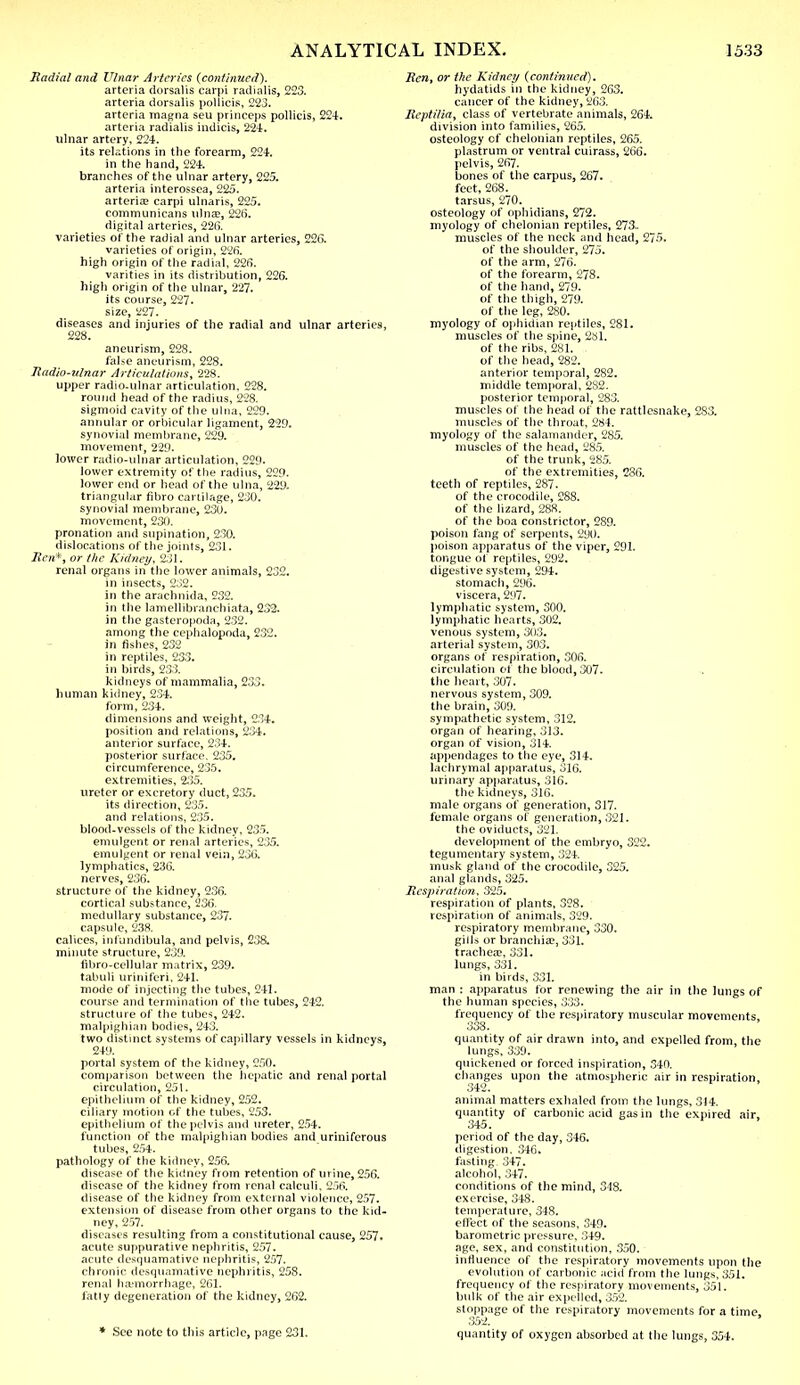 Radial and Ulnar Arteries (continued). arteria dorsalis carpi radialis, 223. arteria dorsalis poliicis, 223. arteria magna seu princeps poliicis, 224. arteria radialis indicis, 224. ulnar artery, 224. its relations in the forearm, 224. in the hand, 224. branches of the ulnar artery, 225. arteria interossea, 225. arteria; carpi ulnaris, 225. communicans ulna?, 226. digital arteries, 226. varieties of the radial and ulnar arteries, 226. varieties of origin, 226. high origin of the radial, 226. varities in its distribution, 226. high origin of the ulnar, 227. its course, 227. size, 227. diseases and injuries of the radial and ulnar arteries, 228. aneurism, 228. false aneurism, 228. Radio-ulnar Articulations, 228. upper radio.ulnar articulation, 228. round head of the radius, 228. sigmoid cavity of the ulna, 229. annular or orbicular ligament, 229. synovial membrane, 229. movement, 229. lower radio-ulnar articulation, 229. lower extremity of the radius, 229. lower end or head of the ulna, 229. triangular fibro cartilage, 230. synovial membrane, 230. movement, 230. pronation and supination, 230. dislocations of the joints, 231. Sen*, or the Kidney, 231. renal organs in the lower animals, 232. in insects, 232. in the arachnida, 232. in the lamellibranchiata, 232. in the gasteropoda, 232. among the cephalopoda, 232. in fishes, 232 in reptiles, 233. in birds, 233. kidneys of mammalia, 233. human kidney, 234. form, 234. dimensions and weight, 234. position and relations, 234. anterior surface, 234. posterior surface. 235. circumference, 235. extremities, 235. ureter or excretory duct, 235. its direction, 235. and relations, 235. blood-vessels of the kidney, 235. emulgent or renal arteries, 235. emulgent or renal vein, 236. lymphatics, 236. nerves, 236. structure of the kidney, 236. cortical substance, 236. medullary substance, 237. capsule, 238. calices, infundibula, and pelvis, 238. minute structure, 239. fibro-cellular matrix, 239. tabuli uriniferi, 2+1. mode of injecting the tubes, 241. course and termination of the tubes, 242. structure of the tubes, 242. malpighian bodies, 243. two distinct systems of capillary vessels in kidneys, 249. portal system of the kidney, 250. comparison between the hepatic and renal portal circulation, 251. epithelium of the kidney, 252. ciliary motion of the tubes, 253. epithelium of the pelvis and ureter, 254. function of the malpighian bodies and uriniferous tubes, 254. pathology of the kidney, 256. disease of the kidney from retention of urine, 256. disease of the kidney from renal calculi, 256. disease of the kidney from external violence, 257. extension of disease from other organs to the kid- ney, 257. diseases resulting from a constitutional cause, 257. acute suppurative nephritis, 257. acute desquamative nephritis, 257. chronic desquamative nephritis, 258. renal haemorrhage, 261. fatly degeneration of the kidney, 262. * See note to this article, page 231. Ren, or the Kidney (continued). hydatids in the kidney, 263. cancer of the kidney, 263. Reptilia, class of vertebrate animals, 264. division into families, 265. osteology of chelonian reptiles, 265. plastrum or ventral cuirass, 266. pelvis, 267. bones of the carpus, 267. feet, 268. tarsus, 270. osteology of ophidians, 272. myology of chelonian reptiles, 273.. muscles of the neck and head, 275. of the shoulder, 275. of the arm, 276. of the forearm, 278. of the hand, 279. of the thigh, 279. of the leg, 280. myology of ophidian reptiles, 281. muscles of the spine, 281. of the ribs, 281. of the head, 282. anterior temporal, 282. middle temporal, 282. posterior temporal, 283. muscles of the head of the rattlesnake, 283. muscles of the throat, 284. myology of the salamander, 285. muscles of the head, 285. of the trunk, 285. of the extremities, 286. teeth of reptiles, 287. of the crocodile, 288. of the lizard, 288. of the boa constrictor, 289. poison fang of serpents, 290. poison apparatus of the viper, 291. tongue of reptiles, 292. digestive system, 294. stomach, 296. viscera, 297. lymphatic system, 300. lymphatic hearts, 302. venous system, 303. arterial system, 303. organs of respiration, 306. circulation of the blood, 307. the heart, 307. nervous system, 309. the brain, 309. sympathetic system, 312. organ of hearing, 313. organ of vision, 314. appendages to the eye, 314. lachrymal appar.itus, 316. urinary apparatus, 316. the kidneys, 316. male organs of generation, 317. female organs of generation, 321. the oviducts, 321. development of the embryo, 322. tegumentary system, 324. musk gland of the crocodile, 325. anal glands, 325. Respiration, 325. respiration of plants, 328. respiration of animals, 329. respiratory membrane, 330. gills or branchia?, 331. trachea;, 331. lungs, 331. in birds, 331. man : apparatus for renewing the air in the lungs of the human species, 333. frequency of the respiratory muscular movements, 338. quantity of air drawn into, and expelled from, the lungs, 339. quickened or forced inspiration, 340. changes upon the atmospheric air in respiration, 342. animal matters exhaled from the lungs, 314. quantity of carbonic acid gas in the expired air, 345. period of the day, 346. digestion. 346. fasting 347. alcohol, 347. conditions of the mind, 348. exercise, 348. temperature, 348. effect of tiie seasons, 349. barometric pressure, 349. age, sex, and constitution, 350. influence of the respiratory movements upon the evolution of carbonic acid from the lungs, 351. frequency of the respiratory movements, 351. bulk of the air expelled, 352. stoppage of the respiratory movements for a time, quantity of oxygen absorbed at the lungs, 354.