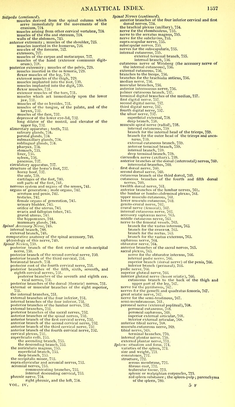 Solipeda (continued). muscles derived from the spinal column which serve immediately for the movements of the cranium, 724. muscles arising from other cervical vertebra?, 724. muscles of the ribs and sternum, 721. walls of the abdomen, 725. anterior extremity ; muscles of the shoulder, 725. muscles inserted in the humerus, 726. muscles of the forearm, 727. extensors, 727. muscles of the carpus and metacarpus, 727. muscles of the hand (extensor communis digit- orum), 728. posterior extremity ; muscles of the pelvis, 729. muscles inserted in the os femoris, 729. flexor muscles of the leg, 729. extensor muscles of the thigh, 729. muscles implanted into the foot, 730. muscles implanted into the digit, 730. flexor muscles, 731. extensor muscles of the toes, 731. muscles which act immediately upon the lower jaw, 731. muscles of the os hyoides, 731. muscles of the tongue, of the palate, and of the larynx, 732. muscles of the face, 732. depressor of the lower eye-lid, 732. long dilator of the nostril, and elevator of the upper lip, 732. alimentary apparatus ; teeth, 732. salivary glands, 734. parotid glands, 734. submaxillary glands, 734. sublingual glands, 734. pharynx, 734. stomach, 735. liver, 736. spleen, 736. pancreas, 737. circulatory apparatus, 737. structure of the horse's foot, 737. horny hoof, 737. the sole, 739. cartilages of the foot, 740. soft parts of the foot, 741. nervous system and organs of the senses, 741. organs of generation ; male organs, 742. scrotum and penis, 742. testicles, 742. female organs of generation, 743. urinary bladder, 743. orifice of the uterus, 743. ovaria and fallopian tubes, 743. gravid uterus, 743. the hippomanes, 744. mammary glands, 744. Spinal Accessory Nerve, 745. internal branch, 748. external branch, 748. comparative anatomy of the spinal accessory, 748. physiology of this nerve, 749. Spinal Nerves, 750. posterior branch of the first cervical or sub-occipital nerve, 750. posterior branch of the second cervical nerve, 750. posterior branch of the third cervical, 751. horizontal branch. 751. posterior root of the fourth cervical nerve, 751. posterior branches of the fifth, sixth, seventh, and eighth cervical nerves, 751. posterior branches of the seventh and eighth cer- vical nerves, 751. posterior branches of the dorsal (thoracic) nerves, 751. external or muscular branches of the eight superior, 751. the internal branches, 751. external branches of the four inferior, 751. internal branches of the four inferior, 751. posterior branches of the lumbar nerves, 752. external branches, 752. posterior branches of the sacral nerves, 752. anterior branches of the spinal nerves, 752. anterior branch of the first cervical nerve, 752. anterior branch of the second cervical nerve, 752. anterior branch of the third cervical nerve, 752. anterior branch of the fourth cervical nerve, 752. cervical plexus, 752. superficialis colli, 753. the ascending branch, 753. the descending branch, 753. the auricularis magnus, 753. superficial branch, 753. deep branch, 753. the occipitalis minor, 753. supra-clavicular and acromial nerves, 753. acromial nerves, 753. communicating branches, 753. internal descending cervical, 753. phrenic nerve, 754. right phrenic, and the left, 754. VOL. IV. Spinal Nerves (continued). anterior branches of the four inferior cervical and first dorsal nerves, 754. the brachial plexus (axillary), 754. nerve for the rhomboideus, 755. nerve to the serratus magnus, 755. nerve for the subclavius, 755. supra-scapular nerve, 755. subscapular nerves, 755. nerves fur the subscapularis, 755. internal cutaneous, 755. external terminal branch, 755. internal branch, 756. cutaneous nerve of Wrisberg (the accessory nerve of the internal cutaneous), 756. external cutaneous, 756. branches to the biceps, 756. branches for the brachialis anticus, 756. median nerve, 756. muscular branches, 756. anterior interosseous nerve, 756. palmer cutaneous branch, 757. terminal digital branches of the median, 757. first digital nerve, 757. second digital nerve, 757. third digital nerve, 757. fourth digital nerve, 757- the ulnar nerve, 757- superficial external, 758. deep branch, 758. musculo spiral nerve (radial), 758. internal cutaneous, 759. branch for the internal head of the triceps, 759. branch for the outer head of the triceps and anco- neus, 759. external cutaneous branch, 759. anterior terminal branch, 759. internal branch, 759. deep terminal branch, 759. circumflex nerve (axiliary), 759. anterior branches of the dorsal (intercostal) nerves, 760. intercostal branches, 760. first dorsal nerve, 760. second dorsal nerve, 760. cutaneous branch of the third dorsal, 760. cutaneous blanches of the fourth and fifth dorsal nerves, 760. twelfth dorsal nerve, 761. anterior branches of the lumbar nerves, 761. the lumbar or lumbo-abdominal plexus, 761. upper musculo cutaneous, 761. lower musculo cutaneous, 762. genito-crural nerve, 762. crural nerve (femoral), 762. internal cutaneous nerve, 762. accessory saphsemis nerve, 763. middle cutaneous nerve, 763. nerve to the femoral vessels, 763. branch for the vastus internus, 763. branch for the eru ranis, 763. branch for the rectus, 763. branch for the vastus externus, 763. saphcenus nerve, 764. obturator nerve, 764. anterior branches of the sacral nerves, 765. sacral plexus, 765. nerve for the obturator internus, 766. internal pudic nerve, 766. superior branch (dorsal nerve) of the penis, 766. inferior branch (perineal), 766. pudic nerve, 7C6. superior gluteal nerve, 766. inferior gluta?al nerve (lesser sciatic), 766. cutaneous branch to the back of the thigh and upper part of the leg, 767. nerve for the pyriformis, 767. nerves fur the gemelli and quadratus femoris, 767. great sciatic nerve, 767. nerve for the semi-tendinous, 767. semi-membranosus, 761. peroneal nerve (external popliteal),768. peroneal cutaneous, 768. peroneal saphaenus, 768. superior external articular, 768. inferior external articular, 768. anterior tibial nerve, 768. musculocutaneous nerve, 769. tibial nerve, 769. terminal branches, 770. internal plantar nerve, 770. external plantar nerve, 771. Spleen: situation and form, 771. varieties of the spleen, 771- size and weight, 771. consistence, 772. structure, 772. serous membrane, 772. fibrous coat, 772. trabecular tissue, 773. splenic or malpighian corpuscles, 775. red spleen substance; the spleen-pulp; parenchyma of the spleen, 780. 5 F