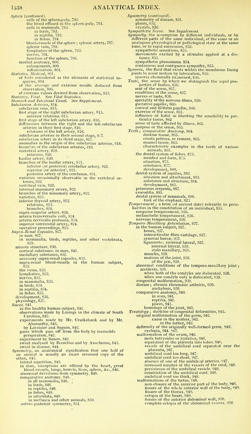 Spleen (continued). cells of the spleen-pulp, 780. the blood effused in the spleen.pulp, 781. cells in mammals, 783. in birds, 783. in reptilia, 783. in fishes, 784-. blood-vessels of the spleen ; splenic artery, 787. splenic vein, 788. lymphatics of the spleen, 793. nerves, 794. function of the spleen, 796. morbid anatomy, 800. enlargement, 800. inflammation, 801. Statistics, Medical, 801. of facts considered as the elements of statistical in- quiries, 804. of the average and extreme results deduced from observation, 806. of extreme values derived from observation, 813. Statistics, Vital. See Vital Statistics. Stomach and Intestinal Canal. See Supplement, Subclavian Arteries, 814. subclavian vein, 815. first stage of the right subclavian artery, 815. anterior relations, 815. first stage of the left subclavian artery, 816. differences between the right and the left subclavian arteries in their first stage, 816. relations of the left artery, 816. subclavian arteries in their second stage, 817. subclavian artery in its third stage, 817. anomalies in the origin of the subclavian arteries, 818. branches of the subclavian arteries, 819. vertebral artery, 819. relations, 820. basilar artery, 820. branches of the basilar artery, 821. inferior (or posterior) cerebellar artery, 821. superior (or anterior), 821. posterior artery of the cerebrum, 821. varieties occasionally observable iir the vertebral ar- teries, 822. vertebral vein, 822. internal mammary artery, 822. branches of the mammary artery, 822. varieties, 823. inferior thyroid artery, 823. relations, 823. branches, 824. supra-scapular artery, 824. arteria transversalis colli, 824. arteria cervicalis profunda, 824. superior intercostal artery, 824. operative proceedings, 825. Supra-Renal Capsules, 827. in man, 827. in mammalia, birds, reptiles, and other veitebrata, 828. minute structure, 830. cortical substance, in man, 841. medullary substance, 832. accessory supra-renal capsules, 832. supra-renal blood-vessels in the human subject, 833. the veins, 833. lymphatics, 833. nerves, 833. in mammalia, 833. in birds, 834. in reptilia, 834. in fishes, 835. development, 836. physiology, 837. Swca/, 841. in the healthy human subject, 841. observations made by Linings in the climate of South Carolina, 842. experiments made by Mr. Cruiksliank and by Mr. Abernethy, 842. by Lavoisier and Seguin, 842. gases which pass off from the body by insensible perspiration, 842. experiment by Simon, 843 sweat analysed by Bcrzelius and by Anselmino, 843. sweat in disease, 844. Symmetry, an anatomical signification that one half of an animal is usually an exact reversed copy of the other, 845. lateral repetition, 845. in man, exceptions are offered by the heart, great blood-vessels, lungs, bowels, liver, spleen, &c, 846. abnormal deviations from symmetry, 848. comparative anatomy, 848. in all mammalia, 848. ' in birds, 848. in reptiles, 848. in fishes, 849. in articulata, 849. in mollusca and other animals, 850. antero-posterior symmetry, 851. Symmetry (continued), symmetry of disease, 851. plants, 852. crystals, 852. Sympathetic Nerve. See Supplement. Sympathy, the assumption by different individuals, or by different parts of the same individual, of the same or an analogous physiological or pathological state at the same time, or in rapid succession, 852. sympathetic sensations, 853. movements excited by a stimulus applied at a dis- tance, 853. sympathetic phenomena. 854. continuous and contiguous sympathy, 855. Synovia, the fluid that exists within the membrane lining joints to assist motion by lubrication, 856. synovia chemically examined, 856. Taste, the sense by which we distinguish the sapid pro- perties of bodies, 856. seat of the sense, 857. conditions of the sense, 857. nerves of taste, 858. speciality of the nervous fibres, 859. gustative papilhc, 860. conical and filiform papilla?, 860. exercise of the sense, 861. influence of habit in blunting the sensibility to par- ticular tastes, 862. sense of taste affected by illness, 862. purpose of the sense, 863. Teeth ; comparative Anatomy, 864. dentine tissue, 865. crusta petrosa, or cement, 865. enamel tissue, 865. characteristic examples in the teeth of various animals, 865. the dental system of fishes, 873. number and form, 873. situation, 875. substance, 877. development, 880. dental system of reptiles, 882. situation and attachment, 883. substance and structure, 884. development, 885. poisonous serpents, 887. crocodilia, 895. dental system of mammals, 898. tusk of the elephant, 923. Temperament ; a term (of ancient date) referable to pecu- liarities in the constitution of an individual, 935. sanguine temperament, 936. melancholic temperament, 936. nervous temperament, 936. Tempore-Maxillary Articulation, 937. in the human subject, 937. bones, 937. interarticular fibro cartilage, 937. synovial bursa?, 937. ligaments; external lateral, 937. internal lateral, 938. stylo maxillary, 933. muscles, 938. motions of the joint, 938. of the jaw, 938. abnormal conditions of the temporo-maxillary joint; accidents, 938. when both of the condyles are dislocated, 938. when one condyle only is dislocated, y39. congenital malformation, 939. disease; chronic rheumatic arthritis, 939. anchylosis, 939. comparative anatomy, 940. in aves, 941. reptilia, 941. pisces, 941. homology of the joint, 941. Teratology; doctrine of congenital deformities, 942. original malformation of the germ, 942. cause in the mother, 942. in the father, 942. deformity of the originally well-formed germ, 942. cyclopia, 944. 967. malformation of the ovum, 946. mola botryoides or hydatica, 946. separation of the placenta into lobes, 946. vessels of the umbilical cord separated near the placenta, 947. umbilical cord too long, 947. umbilical cord too short, 947. absence of one of the umbilical arteries, 947. increased number of the vessels of the cord, 248. persistence of the umbilical vesicle, 948. constriction of the umbilical cord, 948. umbilical cord too thick, 948. malformations of the foetus, 948. non-closure of the anterior part of the body, 948. fissure of the whole anterior wall of the body, 949. fissure of the thorax, 949. ectopia of the heart, 949. fissure of the anterior abdominal wall, 950. complete ectopia of the abdominal viscera, 950.