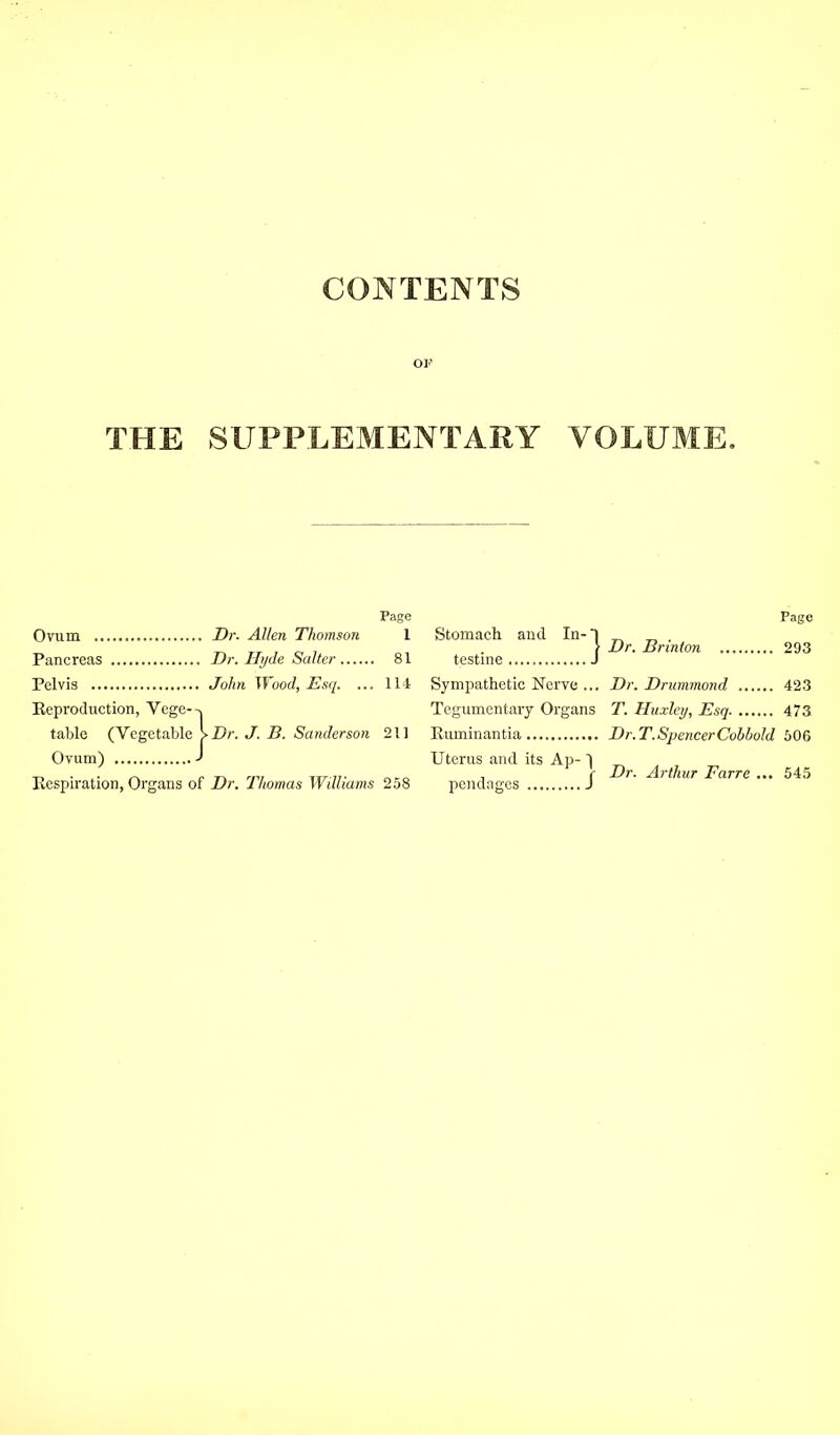 CONTENTS or THE SUPPLEMENTARY VOLUME. Page Page Ovum Dr. Allen Thomson 1 Stomach and In- I Dr. Brinton 293 Pancreas Dr. Hi/de Salter 81 testine Pelvis Jolm Wood, Esq. ... li t Sympathetic Nerve ... Dr. Drummond 423 Eeproduction, Vege--, Tegumcntary Organs T. Huxley, Esq 473 tabic {YcgatahlsKDr. J. B. Sanderson 211 Euminantia Dr.T.SpencerCohhold bOQ Ovum) J Uterus and its Ap- | T> • c r, nv ur n- oto i f -^^'thuT Favre ... 54,5 Kespiration, Organs or Dr. 1 nomas Wditams 258 pondages J